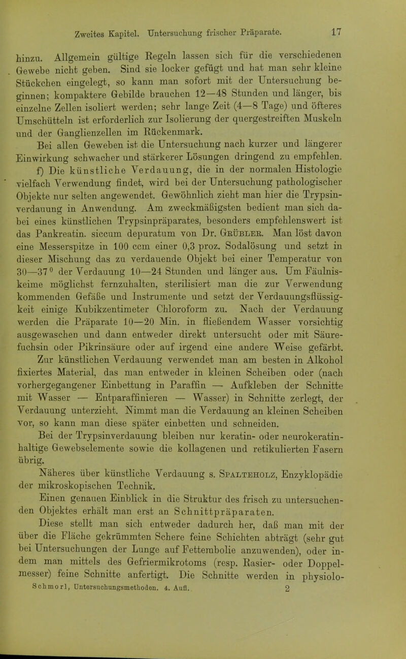 hinzu. Allgemein gültige Regeln lassen sich für die verschiedenen Gewebe nicht geben. Sind sie locker gefügt und hat man sehr kleine Stückchen eingelegt, so kann man sofort mit der Untersuchung be- ginnen; kompaktere Gebilde brauchen 12—48 Stunden und länger, bis einzelne Zellen isoliert werden; sehr lange Zeit (4—8 Tage) und öfteres Umschütteln ist erforderlich zur Isolierung der quergestreiften Muskeln und der Ganglienzellen im Rückenmark. Bei allen Geweben ist die Untersuchung nach kurzer und längerer Einwirkung schwacher und stärkerer Lösungen dringend zu empfehlen. f) Die künstliche Verdauung, die in der normalen Histologie vielfach Verwendung findet, wird bei der Untersuchung pathologischer Objekte nur selten angewendet. Gewöhnlich zieht man hier die Trypsin- verdauung in Anwendung. Am zweckmäßigsten bedient man sich da- bei eines künstlichen Trypsinpräparates, besonders empfehlenswert ist das Pankreatin, siccum depuratum von Dr. Geüblee. Man löst davon eine Messerspitze in 100 ccm einer 0,3 proz. Sodalösung und setzt in dieser Mischung das zu verdauende Objekt bei einer Temperatur von 30—370 der Verdauung 10—24 Stunden und länger aus. Um Fäulnis- keime möglichst fernzuhalten, sterilisiert man die zur Verwendung kommenden Gefäße und Instrumente und setzt der Verdauungsfiüssig- keit einige Kubikzentimeter Chloroform zu. Nach der Verdauung werden die Präparate 10—20 Min. in fließendem Wasser vorsichtig ausgewaschen und dann entweder direkt untersucht oder mit Säure- fuchsin oder Pikrinsäure oder auf irgend eine andere Weise gefärbt. Zur künstlichen Verdauung verwendet man am besten in Alkohol fixiertes Material, das man entweder in kleinen Scheiben oder (nach vorhergegangener Einbettung in Paraffin — Aufkleben der Schnitte mit Wasser — Entparaffinieren — Wasser) in Schnitte zerlegt, der Verdauung unterzieht. Nimmt man die Verdauung an kleinen Scheiben vor, so kann man diese später einbetten und schneiden. Bei der Trypsinverdauung bleiben nur keratin- oder neurokeratin- haltige Gewebselemente sowie die kollagenen und retikulierten Fasern übrig. Näheres über künstliche Verdauung s. Spalteholz, Enzyklopädie der mikroskopischen Technik. Einen genauen Einblick in die Struktur des frisch zu untersuchen- den Objektes erhält man erst an Schnittpräparaten. Diese stellt man sich entweder dadurch her, daß man mit der über die Fläche gekrümmten Schere feine Schichten abträgt (sehr gut bei Untersuchungen der Lunge auf Fetterabolie anzuwenden), oder in- dem man mittels des Gefriermikrotoms (resp. Rasier- oder Doppel- messer) feine Schnitte anfertigt. Die Schnitte werden in physiolo- Schmorl, üntersnchungsmethoden. 4. Aufl. 2