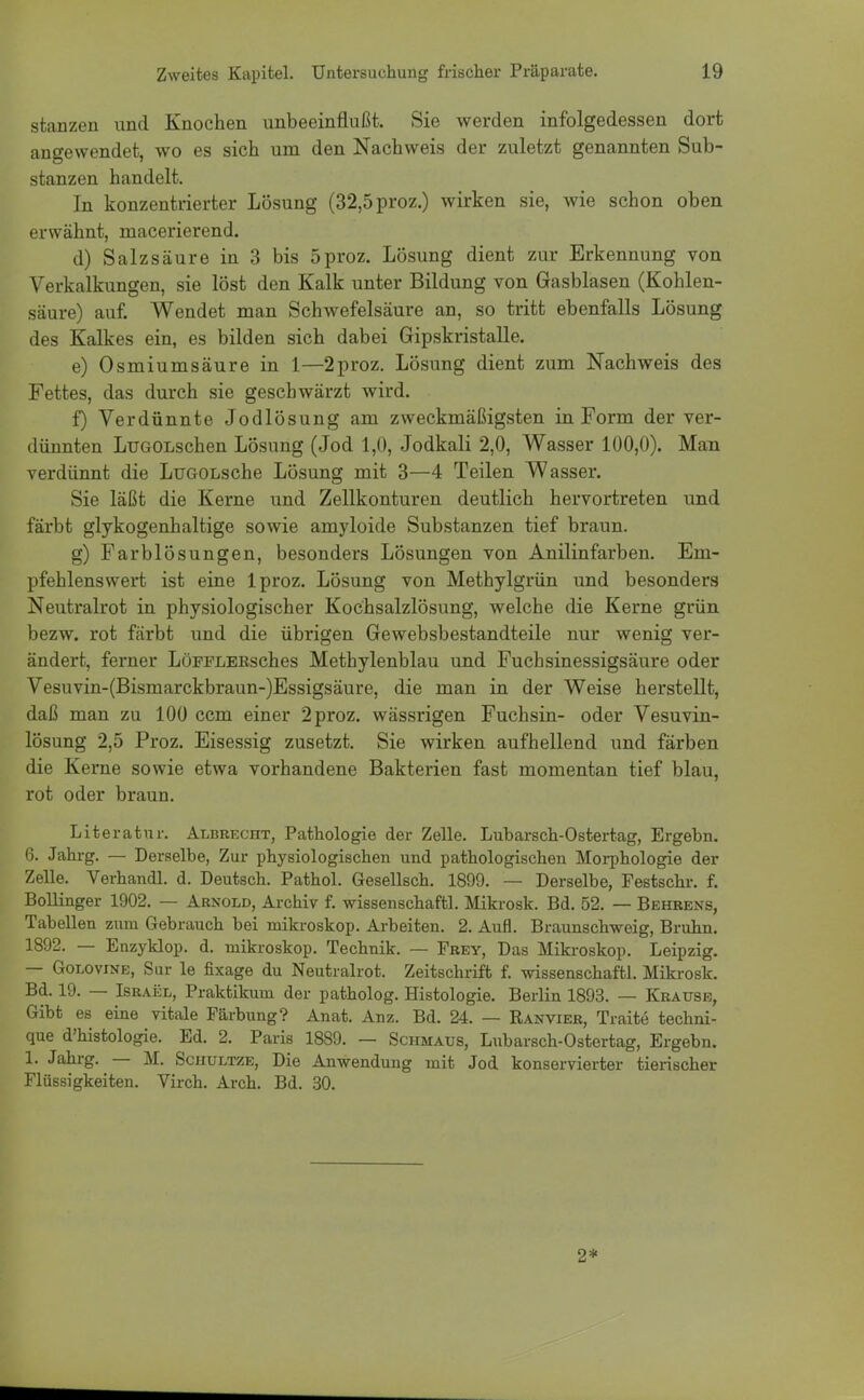 stanzen und Knochen unbeeinflußt. Sie werden infolgedessen dort angewendet, wo es sich um den Nachweis der zuletzt genannten Sub- stanzen handelt. In konzentrierter Lösung (32,5 proz.) wirken sie, wie schon oben erwähnt, macerierend. d) Salzsäure in 3 bis 5proz. Lösung dient zur Erkennung von Verkalkungen, sie löst den Kalk unter Bildung von Gasblasen (Kohlen- säure) auf. Wendet man Schwefelsäure an, so tritt ebenfalls Lösung des Kalkes ein, es bilden sich dabei Gipskristalle. e) Osmiumsäure in 1—2proz. Lösung dient zum Nachweis des Fettes, das durch sie geschwärzt wird. f) Verdünnte Jodlösung am zweckmäßigsten in Form der ver- dünnten LüGOLschen Lösung (Jod 1,0, Jodkali 2,0, Wasser 100,0). Man verdünnt die LüGOLsche Lösung mit 3—4 Teilen Wasser. Sie läßt die Kerne und Zellkonturen deutlich hervortreten und färbt glykogenhaltige sowie amyloide Substanzen tief braun. g) Farblösungen, besonders Lösungen von Anilinfarben. Em- pfehlenswert ist eine lproz. Lösung von Methylgrün und besonders Neutralrot in physiologischer Kochsalzlösung, welche die Kerne grün bezw. rot färbt und die übrigen Gewebsbestandteile nur wenig ver- ändert, ferner LöFFLERsches Methylenblau und Fuchsinessigsäure oder Vesuvin-(Bismarckbraun-)Essigsäure, die man in der Weise herstellt, daß man zu 100 ccm einer 2 proz. wässrigen Fuchsin- oder Vesuvin- lösung 2,5 Proz. Eisessig zusetzt. Sie wirken aufhellend und färben die Kerne sowie etwa vorhandene Bakterien fast momentan tief blau, rot oder braun. Literatur. Albrecht, Pathologie der Zelle. Lubarsch-Ostertag, Ergebn. 6. Jahrg. — Derselbe, Zur physiologischen und pathologischen Morphologie der Zelle. Verhandl. d. Deutsch. Pathol. Gesellsch. 1899. — Derselbe, Festschr. f. Bollinger 1902. — Arnold, Archiv f. wissenschaftl. Mikrosk. Bd. 52. — Behrens, Tabellen zum Gebrauch bei mikroskop. Arbeiten. 2. Aufl. Braunschweig, Bruhn. 1892. — Enzyklop. d. mikroskop. Technik. — Frey, Das Mikroskop. Leipzig. — Golovine, Sur le fixage du Neutralrot. Zeitschrift f. wissenschaftl. Mikrosk. Bd. 19. — Israel, Praktikum der patholog. Histologie. Berlin 1893. — Krause, Gibt es eine vitale Färbung? Anat. Anz. Bd. 24. — Ranvier, Traite techni- que d'histologie. Ed. 2. Paris 1889. — Schmaus, Lubarsch-Ostertag, Ergebn. X. Jahrg. — M. Schultze, Die Anwendung mit Jod konservierter tierischer Flüssigkeiten. Virch. Arch. Bd. 30. 2*