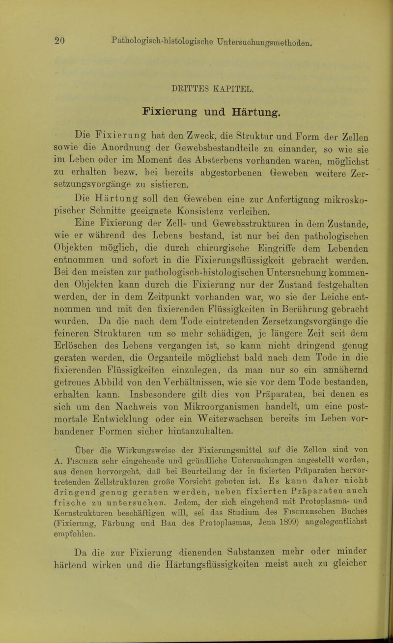 DRITTES KAPITEL. Fixierung und Härtung. Die Fixierung hat den Zweck, die Struktur und Form der Zellen sowie die Anordnung der Gewebsbestandteile zu einander, so wie sie im Leben oder im Moment des Absterbens vorhanden waren, möglichst zu erhalten bezw. bei bereits abgestorbenen Geweben weitere Zer- setzungsvorgänge zu sistieren. Die Härtung soll den Geweben eine zur Anfertigung mikrosko- pischer Schnitte geeignete Konsistenz verleihen. Eine Fixierung der Zell- und Gewebsstrukturen in dem Zustande, wie er während des Lebens bestand, ist nur bei den pathologischen Objekten möglich, die durch chirurgische Eingriffe dem Lebenden entnommen und sofort in die Fixierungsfliissigkeit gebracht werden. Bei den meisten zur pathologisch-histologischen Untersuchung kommen- den Objekten kann durch die Fixierung nur der Zustand festgehalten werden, der in dem Zeitpunkt vorhanden war, wo sie der Leiche ent- nommen und mit den fixierenden Flüssigkeiten in Berührung gebracht wurden. Da die nach dem Tode eintretenden Zersetzungsvorgänge die feineren Strukturen um so mehr schädigen, je längere Zeit seit dem Erlöschen des Lebens vergangen ist, so kann nicht dringend genug geraten werden, die Organteile möglichst bald nach dem Tode in die fixierenden Flüssigkeiten einzulegen, da man nur so ein annähernd getreues Abbild von den Verhältnissen, wie sie vor dem Tode bestanden, erhalten kann. Insbesondere gilt dies von Präparaten, bei denen es sich um den Nachweis von Mikroorganismen handelt, um eine post- mortale Entwicklung oder ein Weiterwachsen bereits im Leben vor- handener Formen sicher hintanzuhalten. Über die Wirkungsweise der Fixierungsmittel auf die Zellen sind von A. Fischer sehr eingehende und gründliche Untersuchungen angestellt worden, aus denen hervorgeht, daß bei Beurteilung der in fixierten Präparaten hervor- tretenden Zellstrukturen große Vorsicht geboten ist. Es kann daher nicht dringend genug geraten werden, neben fixierten Präparaten auch frische zu untersuchen. Jedem, der sich eingehend mit Protoplasma- und Kernstrukturen beschäftigen will, sei das Studium des FiscnERschen Buches (Fixierung, Färbung und Bau des Profcoplasmas, Jena 1899) angelegentlichst empfohlen. Da die zur Fixierung dienenden Substanzen mehr oder minder härtend wirken und die Härtungsflüssigkeiten meist auch zu gleicher