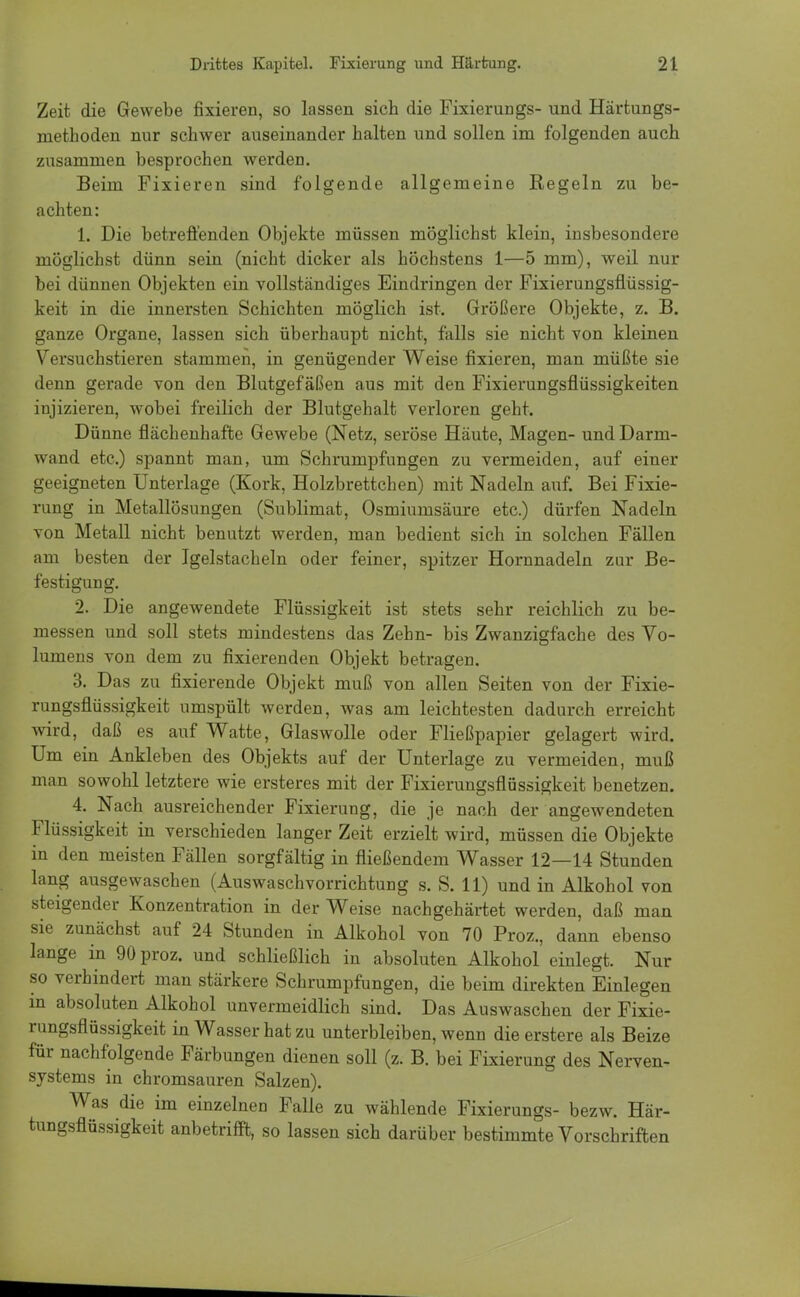 Zeit die Gewebe fixieren, so lassen sich die Fixierungs- und Härtungs- methoden nur schwer auseinander halten und sollen im folgenden auch zusammen besprochen werden. Beim Fixieren sind folgende allgemeine Regeln zu be- achten: 1. Die betreffenden Objekte müssen möglichst klein, insbesondere möglichst dünn sein (nicht dicker als höchstens 1—5 mm), weil nur bei dünnen Objekten ein vollständiges Eindringen der Fixierungsflüssig- keit in die innersten Schichten möglich ist. Größere Objekte, z. B. ganze Organe, lassen sich überhaupt nicht, falls sie nicht von kleinen Versuchstieren stammen, in genügender Weise fixieren, man müßte sie denn gerade von den Blutgefäßen aus mit den Fixierungsflüssigkeiten injizieren, wobei freilich der Blutgehalt verloren geht. Dünne flächenhafte Gewebe (Netz, seröse Häute, Magen- und Darm- wand etc.) spannt man, um Schrumpfungen zu vermeiden, auf einer geeigneten Unterlage (Kork, Holzbrettchen) mit Nadeln auf. Bei Fixie- rung in Metallösungen (Sublimat, Osmiumsäure etc.) dürfen Nadeln von Metall nicht benutzt werden, man bedient sich in solchen Fällen am besten der Igelstacheln oder feiner, spitzer Hornnadeln zur Be- festigung. 2. Die angewendete Flüssigkeit ist stets sehr reichlich zu be- messen und soll stets mindestens das Zehn- bis Zwanzigfache des Vo- lumens von dem zu fixierenden Objekt betragen. 3. Das zu fixierende Objekt muß von allen Seiten von der Fixie- rungsflüssigkeit umspült werden, was am leichtesten dadurch erreicht wird, daß es auf Watte, Glaswolle oder Fließpapier gelagert wird. Um ein Ankleben des Objekts auf der Unterlage zu vermeiden, muß man sowohl letztere wie ersteres mit der Fixierungsflüssigkeit benetzen. 4. Nach ausreichender Fixierung, die je nach der angewendeten Flüssigkeit in verschieden langer Zeit erzielt wird, müssen die Objekte in den meisten Fällen sorgfältig in fließendem Wasser 12—14 Stunden lang ausgewaschen (AuswaschVorrichtung s. S. 11) und in Alkohol von steigender Konzentration in der Weise nachgehärtet werden, daß man sie zunächst auf 24 Stunden in Alkohol von 70 Proz., dann ebenso lange in 90 proz. und schließlich in absoluten Alkohol einlegt. Nur so verhindert man stärkere Schrumpfungen, die beim direkten Einlegen in absoluten Alkohol unvermeidlich sind. Das Auswaschen der Fixie- rungsflüssigkeit in Wasser hat zu unterbleiben, wenn dieerstere als Beize für nachfolgende Färbungen dienen soll (z. B. bei Fixierung des Nerven- systems in chromsauren Salzen). Was die im einzelnen Falle zu wählende Fixierungs- bezw. Här- tungsflüssigkeit anbetrifft, so lassen sich darüber bestimmte Vorschriften