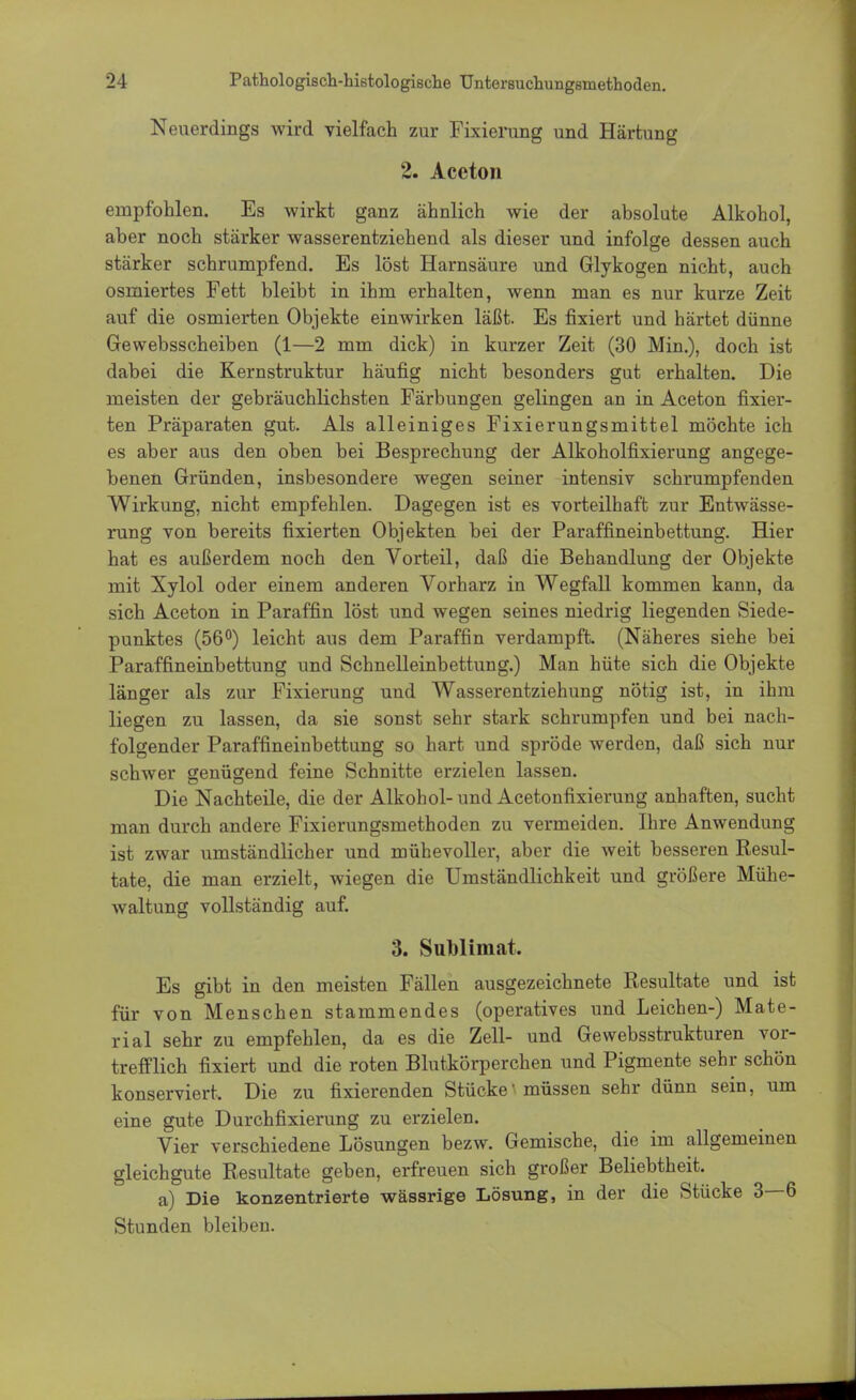 Neuerdings wird vielfach zur Fixierung und Härtung 2. Aceton empfohlen. Es wirkt ganz ähnlich wie der absolute Alkohol, aber noch stärker wasserentziehend als dieser und infolge dessen auch stärker schrumpfend. Es löst Harnsäure und Glykogen nicht, auch osmiertes Fett bleibt in ihm erhalten, wenn man es nur kurze Zeit auf die osmierten Objekte einwirken läßt. Es fixiert und härtet dünne Gewebsscheiben (1—2 mm dick) in kurzer Zeit (30 Min.), doch ist dabei die Kernstruktur häufig nicht besonders gut erhalten. Die meisten der gebräuchlichsten Färbungen gelingen an in Aceton fixier- ten Präparaten gut. Als alleiniges Fixierungsmittel möchte ich es aber aus den oben bei Besprechung der Alkoholfixierung angege- benen Gründen, insbesondere wegen seiner intensiv schrumpfenden Wirkung, nicht empfehlen. Dagegen ist es vorteilhaft zur Entwässe- rung von bereits fixierten Objekten bei der Paraffineinbettung. Hier hat es außerdem noch den Vorteil, daß die Behandlung der Objekte mit Xylol oder einem anderen Vorharz in Wegfall kommen kann, da sich Aceton in Paraffin löst und wegen seines niedrig liegenden Siede- punktes (56°) leicht aus dem Paraffin verdampft. (Näheres siehe bei Paraffineinbettung und Schnelleinbettung.) Man hüte sich die Objekte länger als zur Fixierung und Wasserentziehung nötig ist, in ihm liegen zu lassen, da sie sonst sehr stark schrumpfen und bei nach- folgender Paraffineinbettung so hart und spröde werden, daß sich nur schwer genügend feine Schnitte erzielen lassen. Die Nachteile, die der Alkohol- und Acetonfixierung anhaften, sucht man durch andere Fixierungsmethoden zu vermeiden. Ihre Anwendung ist zwar umständlicher und mühevoller, aber die weit besseren Resul- tate, die man erzielt, wiegen die Umständlichkeit und größere Mühe- waltung vollständig auf. 3. Sublimat. Es gibt in den meisten Fällen ausgezeichnete Resultate und ist für von Menschen stammendes (operatives und Leichen-) Mate- rial sehr zu empfehlen, da es die Zell- und Gewebsstrukturen vor- trefflich fixiert und die roten Blutkörperchen und Pigmente sehr schön konserviert. Die zu fixierenden Stücke'müssen sehr dünn sein, um eine gute Durchfixierung zu erzielen. Vier verschiedene Lösungen bezw. Gemische, die im allgemeinen gleichgute Resultate geben, erfreuen sich großer Beliebtheit. a) Die konzentrierte wässrige Lösung, in der die Stücke 3—6 Stunden bleiben.