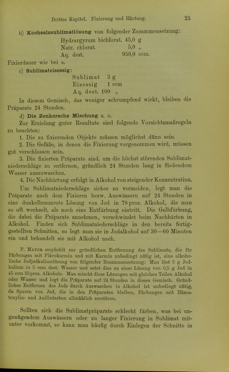 b) Kochsalzsublimatlösung von folgender Zusammensetzung: Hydrargyrum bichlorat. 45,0 g Natr. chlorat. 5,0 „ Aq. des*. 950,0 ccm. Fixierdauer wie bei a. c) Sublimateisessig: Sublimat 3 g Eisessig 1 ccm Aq. dest. 100 „ In diesem Gemisch, das weniger schrumpfend wirkt, bleiben die Präparate 24 Stunden. d) Die Zenkersche Mischung s. u. Zur Erzielung guter Resultate sind folgende Vorsichtsmaßregeln zu beachten: 1. Die zu fixierenden Objekte müssen möglichst dünn sein. 2. Die Gefäße, in denen die Fixierung vorgenommen wird, müssen gut verschlossen sein. 3. Die fixierten Präparate sind, um die höchst störenden Sublimat- niederschläge zu entfernen, gründlich 24 Stunden lang in fließendem Wasser auszuwaschen. 4. Die Nachhärtung erfolgt in Alkohol von steigender Konzentration. Um Sublimatniederschläge sicher zu vermeiden, legt man die Präparate nach dem Fixieren bezw. Auswässern auf 24 Stunden in eine dunkelbraunrote Lösung von Jod in 70proz. Alkohol, die man so oft wechselt, als noch eine Entfärbung eintritt. Die Gelbfärbung, die dabei die Präparate annehmen, verschwindet beim Nachhärten in Alkohol. Finden sich Sublimatniederschläge in den bereits fertig- gestellten Schnitten, so legt man sie in Jodalkohol auf 30—60 Minuten ein und behandelt sie mit Alkohol nach. P. Mayer empfiehlt zur gründlichen Entfernung des Sublimats, die für Färbungen mit Pikrokarmiu und mit Kannin unbedingt nötig ist, eine alkoho- lische Jodjodkaliumlösung von folgender Zusammensetzimg: Man löst 5 g Jod- kalium in 5 ccm dest. Wasser und setzt dies zu einer Lösung von 0,5 g Jod in 45 ccm 95proz. Alkohols. Man mischt diese Lösungen mit gleichen Teilen Alkohol oder Wasser und legt die Präparate auf 24 Stunden in dieses Gemisch. Gründ- liches Entfernen des Jods durch Auswaschen in Alkohol ist unbedingt nötig, da Spuren von Jod, die in den Präparaten bleiben, Färbungen mit Häma- toxylin- und Anilinfarben allmählich zerstören. Sollten sich die Sublimatpräparate schlecht färben, was bei un- genügendem Auswässern oder zu langer Fixierung in Sublimat mit- unter vorkommt, so kann man häufig durch Einlegen der Schnitte in