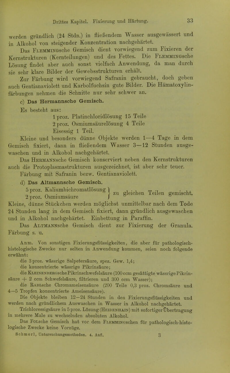 werden gründlich (24 Stdn.) in fließendem Wasser ausgewässert und in Alkohol von steigender Konzentration nachgehärtet. Das FLEMMiNGsche Gemisch dient vorwiegend zum Fixieren der Kernstrukturen (Kernteilungen) und des Fettes. Die FlemmingscIiö Lösung findet aber auch sonst vielfach Anwendung, da man durch sie sehr klare Bilder der Gewebsstrukturen erhält. Zur Färbung wird vorwiegend Safranin gebraucht, doch geben auch Gentianaviolett und Karbolfuchsin gute Bilder. Die Hämatoxylin- färbungen nehmen die Schnitte nur sehr schwer an. c) Das Hermannsehe Gemisch. Es besteht aus: lproz. Platinchloridlösung 15 Teile 2proz. Osmiumsäurelösung 4 Teile Eisessig 1 Teil. Kleine und besonders dünne Objekte werden 1—4 Tage in dem Gemisch fixiert, dann in fließendem Wasser 3—12 Stunden ausge- waschen und in Alkohol nachgehärtet. Das HERMANNsche Gemisch konserviert neben den Kernstrukturen auch die Protoplasmastrukturen ausgezeichnet, ist aber sehr teuer. Färbung mit Safranin bezw. Gentianaviolett. d) Das Altmannsehe Gemisch. 5 proz. Kaliumbichromatlösung I , . , m ... „r ~ > zu gleichen Teilen gemischt. 2 proz. Osmiumsaure J Kleine, dünne Stückchen werden möglichst unmittelbar nach dem Tode 24 Stunden lang in dem Gemisch fixiert, dann gründlich ausgewaschen und in Alkohol nachgehärtet. Einbettung in Paraffin. Das Altmannsche Gemisch dient zur Fixierung der Granula. Färbung s. u. Anm, Von sonstigen Fixierungsflüssigkeiten, die aber für pathologisch- histologische Zwecke nur selten in Anwendung kommen, seien noch folgende erwähnt: die 3 proz. wässrige Salpetersäure, spez. Gew. 1,4; die konzentrierte wässrige Pikrinsäure; die KLEiNENBERGschePikrinschwefelsäure (100 ccm gesättigte wässrige Pikrin- säure + 2 ccm Schwefelsäure, filtrieren und 300 ccm Wasser); die RABLsche Chromameisensäure (200 Teile 0,3 proz. Chromsäure und 4—5 Tropfen konzentrierte Ameisensäure). Die Objekte bleiben 12—24 Stunden in den Fixierungsflüssigkeiten und werden nach gründlichem Auswaschen in Wasser in Alkohol nachgehärtet. Trichloressigsäure in 5 proz. Lösung (Heidenhain) mit sofortiger Übertragung in mehrere Male zu wechselnden absoluten Alkohol. Das FoLsche Gemisch hat vor dem FLEMMiNGschen für pathologisch-histo- logische Zwecke keine Vorzüge. Schmorl, Untersnchnngsmethoden. 4. Aufl. 3