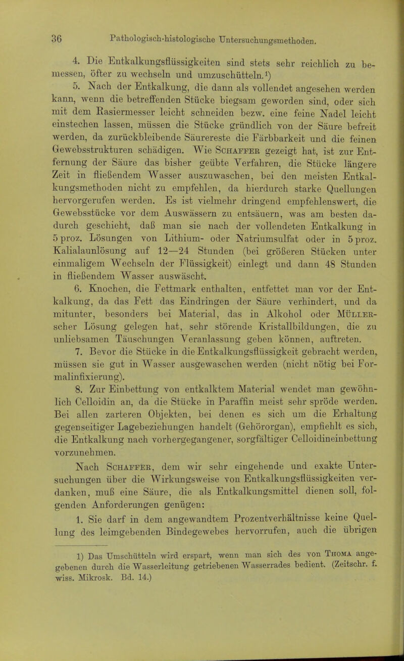 4. Die Entkalkungsflüssigkeiten sind stets sehr reichlich zu be- messen, öfter zu wechseln und umzuschüttein.1) 5. Nach der Entkalkung, die dann als vollendet angesehen werden kann, wenn die betreffenden Stücke biegsam geworden sind, oder sich mit dem Rasiermesser leicht schneiden bezw. eine feine Nadel leicht einstechen lassen, müssen die Stücke gründlich von der Säure befreit werden, da zurückbleibende Säurereste die Färbbarkeit und die feinen Gewebsstrukturen schädigen. Wie Schaffer gezeigt hat, ist zur Ent- fernung der Säure das bisher geübte Verfahren, die Stücke längere Zeit in fließendem Wasser auszuwaschen, bei den meisten Entkal- kungsmethoden nicht zu empfehlen, da hierdurch starke Quellungen hervorgerufen werden. Es ist vielmehr dringend empfehlenswert, die Gewebsstücke vor dem Auswässern zu entsäuern, was am besten da- durch geschieht, daß man sie nach der vollendeten Entkalkung in 5proz. Lösungen von Lithium- oder Natriumsulfat oder in öproz. Kalialaunlösung auf 12—24 Stunden (bei größeren Stücken unter einmaligem Wechseln der Flüssigkeit) einlegt und dann 48 Stunden in fließendem Wasser auswäscht. 6. Knochen, die Fettmark enthalten, entfettet man vor der Ent- kalkung, da das Fett das Eindringen der Säure verhindert, und da mitunter, besonders bei Material, das in Alkohol oder Müller- scher Lösung gelegen hat, sehr störende Kristallbildungen, die zu unliebsamen Täuschungen Veranlassung geben können, auftreten. 7. Bevor die Stücke in die Entkalkungsflüssigkeit gebracht werden, müssen sie gut in Wasser ausgewaschen werden (nicht nötig bei For- malinfixierung). 8. Zur Einbettung von entkalktem Material wendet man gewöhn- lich Celloidin an, da die Stücke in Paraffin meist sehr spröde werden. Bei allen zarteren Objekten, bei denen es sich um die Erhaltung gegenseitiger Lagebeziehungen handelt (Gehörorgan), empfiehlt es sich, die Entkalkung nach vorhergegangener, sorgfältiger Celloidineinbettung vorzunehmen. Nach Schaffer, dem wir sehr eingehende und exakte Unter- suchungen über die Wirkungsweise von Entkalkungsflüssigkeiten ver- danken, muß eine Säure, die als Entkalkungsmittel dienen soll, fol- genden Anforderungen genügen: 1. Sie darf in dem angewandtem Prozentverhältnisse keine Quel- lung des leimgebenden Bindegewebes hervorrufen, auch die übrigen 1) Das TJmschütteln wird erspart, wenn man sich des von Thoma ange- gebenen durch die Wasserleitung getriebenen Wasserrades bedient. (Zeitschr. f. wiss. Mikrosk. Bd. 14.)