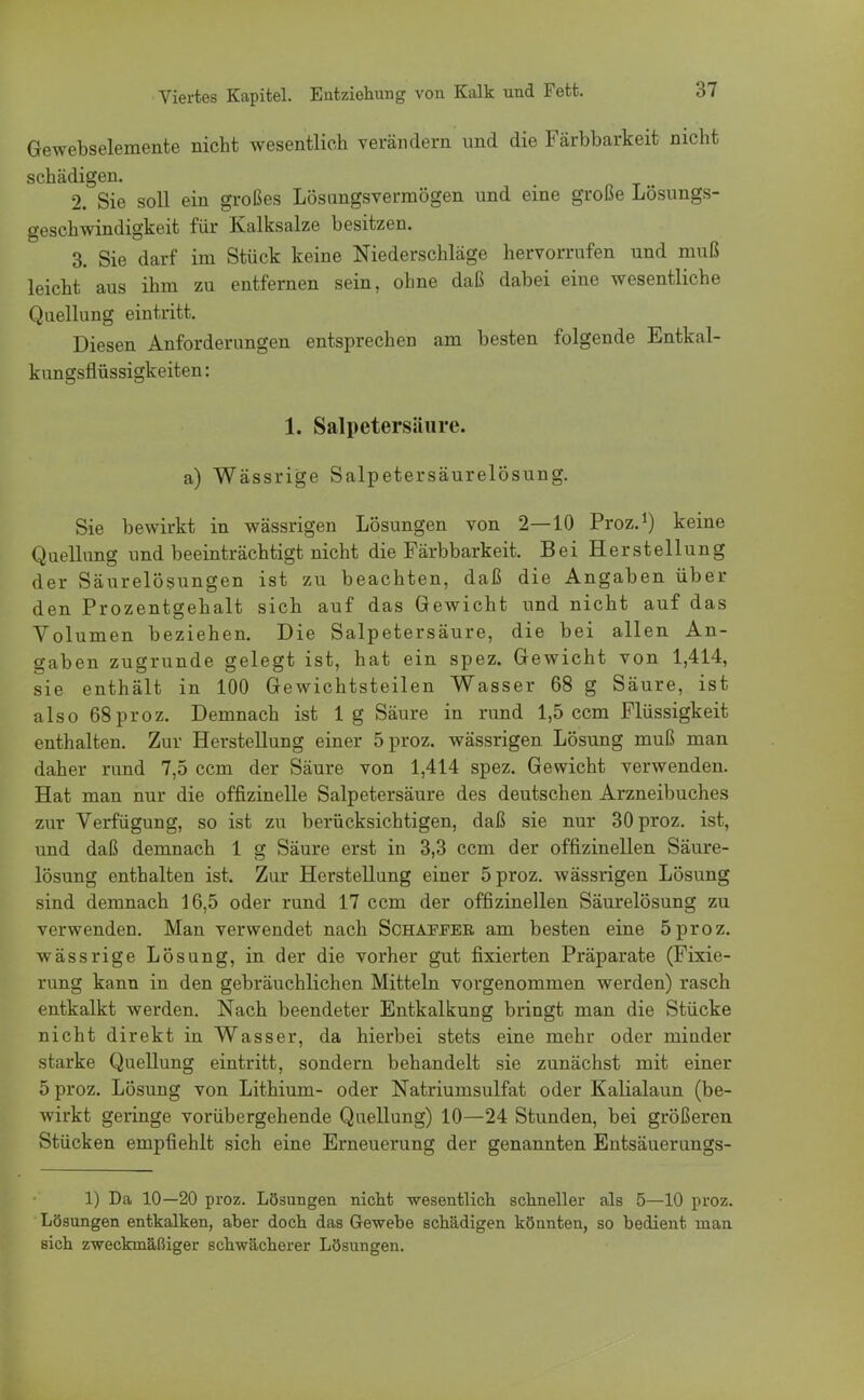 Gewebselemente nicht wesentlich verändern und die Färbbarkeit nicht schädigen. 2. Sie soll ein großes Lösungsvermögen und eine große Lösungs- geschwindigkeit für Kalksalze besitzen. 3. Sie darf im Stück keine Niederschläge hervorrufen und muß leicht aus ihm zu entfernen sein, ohne daß dabei eine wesentliche Quellung eintritt. Diesen Anforderungen entsprechen am besten folgende Entkal- kungsflüssigkeiten: 1. Salpetersäure. a) Wässrige Salpetersäurelösung. Sie bewirkt in wässrigen Lösungen von 2—10 Proz.1) keine Quellung und beeinträchtigt nicht die Färbbarkeit. Bei Herstellung der Säurelösungen ist zu beachten, daß die Angaben über den Prozentgehalt sich auf das Gewicht und nicht auf das Volumen beziehen. Die Salpetersäure, die bei allen An- gaben zugrunde gelegt ist, hat ein spez. Gewicht von 1,414, sie enthält in 100 Gewichtsteilen Wasser 68 g Säure, ist also 68 proz. Demnach ist lg Säure in rund 1,5 ccm Flüssigkeit enthalten. Zur Herstellung einer 5 proz. wässrigen Lösung muß man daher rund 7,5 ccm der Säure von 1,414 spez. Gewicht verwenden. Hat man nur die offizinelle Salpetersäure des deutschen Arzneibuches zur Verfügung, so ist zu berücksichtigen, daß sie nur 30 proz. ist, und daß demnach 1 g Säure erst in 3,3 ccm der offizineilen Säure- lösung enthalten ist. Zur Herstellung einer 5 proz. wässrigen Lösung sind demnach 16,5 oder rund 17 ccm der offizinellen Säurelösung zu verwenden. Man verwendet nach Schaffer am besten eine 5proz. wässrige Lösung, in der die vorher gut fixierten Präparate (Fixie- rung kann in den gebräuchlichen Mitteln vorgenommen werden) rasch entkalkt werden. Nach beendeter Entkalkung bringt man die Stücke nicht direkt in Wasser, da hierbei stets eine mehr oder minder starke Quellung eintritt, sondern behandelt sie zunächst mit einer 5 proz. Lösung von Lithium- oder Natriumsulfat oder Kalialaun (be- wirkt geringe vorübergehende Quellung) 10—24 Stunden, bei größeren Stücken empfiehlt sich eine Erneuerung der genannten Entsäuerungs- 1) Da 10—20 proz. Lösungen nicht wesentlich schneller als 5—10 proz. Lösungen entkalken, aber doch das Gewebe schädigen könnten, so bedient man sich zweckmäßiger schwächerer Lösungen.