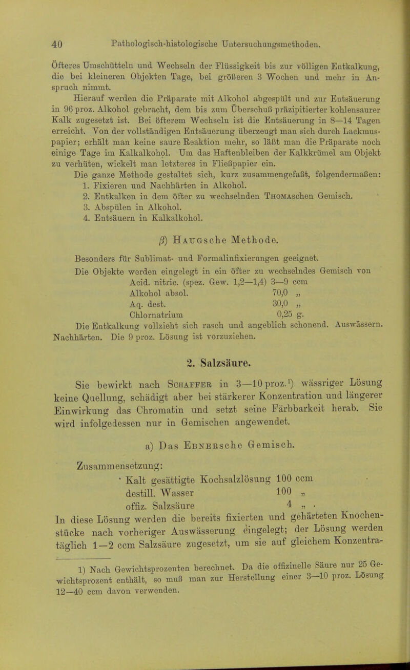 Öfteres Uinschütteln und Wechseln der Flüssigkeit bis zur völligen Entkalkung, die bei kleineren Objekten Tage, bei größeren 3 Wochen und mehr in An- spruch nimmt. Hierauf werden die Präparate mit Alkohol abgespült und zur Entsäuerung in 96 proz. Alkohol gebracht, dem bis zum Überschuß präzipitierter kohlensaurer Kalk zugesetzt ist. Bei öfterem Wechseln ist die Entsäuerung in 8—14 Tagen erreicht. Von der vollständigen Entsäuerung überzeugt man sich durch Lackmus- papier; erhält man keine saure Reaktion mehr, so läßt man die Präparate noch einige Tage im Kalkalkohol. Um das Haftenbleiben der Kalkkrümel am Objekt zu verhüten, wickelt man letzteres in Fließpapier ein. Die ganze Methode gestaltet sich, kurz zusammengefaßt, folgendermaßen: 1. Fixieren und Nachhärten in Alkohol. 2. Entkalken in dem öfter zu wechselnden ThomAschen Gemisch. 3. Abspülen in Alkohol. 4. Entsäuern in Kalkalkohol. ß) HAUGsche Methode. Besonders für Sublimat- und Formalinfixierungen geeignet. Die Objekte werden eingelegt in ein öfter zu wechselndes Gemisch von Acid. nitric. (spez. Gew. 1,2—1,4) 3—9 ccm Alkohol absol. 70,0 „ Aq. dest. 30,0 „ Chlornatrium 0,25 g. Die Entkalkung vollzieht sich rasch und angeblich schonend. Auswässern. Nachhärten. Die 9 proz. Lösung ist vorzuziehen. 1. Salzsäure. Sie bewirkt nach Schaffer in 3—10 proz.1) wässriger Lösung keine Quellung, schädigt aber bei stärkerer Konzentration und längerer Einwirkung das Chrornatin und setzt seine Färbbarkeit herab. Sie wird infolgedessen nur in Geniischen angewendet. a) Das EßNERsche Gemisch. Zusammensetzung: • Kalt gesättigte Kochsalzlösung 100 ccm destill. Wasser 100 „ offiz. Salzsäure 4 ,, . In diese Lösung werden die bereits fixierten und gehärteten Knochen- stücke nach vorheriger Auswässerung eingelegt; der Lösung werden täglich 1-2 ccm Salzsäure zugesetzt, um sie auf gleichem Konzentra- 1) Nach Gewichtsprozenten berechnet. Da die offizinelle Säure nur 25 Ge- wichtsprozent enthält, so muß man zur Herstellung einer 3-10 proz. Lösung 12—40 ccm davon verwenden.