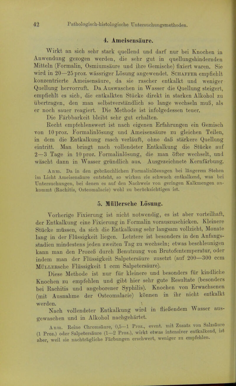 4. Ameisensäure. Wirkt an sich sehr stark quellend und darf nur bei Knochen in Anwendung gezogen werden, die sehr gut in quellungshindernden Mitteln (Formalin, Osmiumsäure und ihre Gemische) fixiert waren. Sie wird in 20—25 proz. wässriger Lösung angewendet. Schaffer empfiehlt konzentrierte Ameisensäure, da sie rascher entkalkt und weniger Quellung hervorruft. Da Auswaschen in Wasser die Quellung steigert, empfiehlt es sich, die entkalkten Stücke direkt in starken Alkohol zu übertragen, den man selbstverständlich so lange wechseln muß, als er noch sauer reagiert. Die Methode ist infolgedessen teuer. Die Färbbarkeit bleibt sehr gut erhalten. Recht empfehlenswert ist nach eigenen Erfahrungen ein Gemisch von 10 proz. Formalinlösung und Ameisensäure zu gleichen Teilen, in dem die Entkalkung rasch verläuft, ohne daß stärkere Quellung eintritt. Man bringt nach vollendeter Entkalkung die Stücke auf 2—3 Tage in 10 proz. Formalinlösung, die man öfter wechselt, und wäscht dann in Wasser gründlich aus. Ausgezeichnete Kernfärbung. Anm. Da in den gebräuchlichen Foruialinlösnngen hei längerem Stehen im Licht Ameisensäure entsteht, so wirken sie schwach entkalkend, was hei Untersuchungen, bei denen es auf den Nachweis von geringen Kalkmengen an- kommt (Rachitis, Osteomalacie) wohl zu berücksichtigen ist. 5. Miillersche Lösung. Vorherige Fixierung ist nicht notwendig, es ist aber vorteilhaft, der Entkalkung eine Fixierung in Formalin vorauszuschicken. Kleinere Stücke müssen, da sich die Entkalkung sehr langsam vollzieht, Monate lang in der Flüssigkeit liegen. Letztere ist besonders in den Anfangs- stadien mindestens jeden zweiten Tag zu wechseln; etwas beschleunigen kann man den Prozeß durch Benutzung von Brutofentemperatur, oder indem man der Flüssigkeit Salpetersäure zusetzt (auf 200—300 cem MÜLLERsche Flüssigkeit 1 ccm Salpetersäure). Diese Methode ist nur für kleinere und besonders für kindliche Knochen zu empfehlen und gibt hier sehr gute Resultate (besonders bei Rachitis und angeborener Syphilis). Knochen von Erwachsenen (mit Ausnahme der Osteomalacie) können in ihr nicht entkalkt werden. \ Nach vollendeter Entkalkung wird in fließendem Wasser aus- gewaschen und in Alkohol nachgehärtet. Anm. Reine Chromsäure, 0,5-1 Proz., event. mit Zusatz von Salzsäure (1 Proz.) oder Salpetersäure (1—2 Proz.), wirkt etwas intensiver entkalkend, ist aber, weil sie nachträgliche Färbungen erschwert, weniger zu empfehlen.