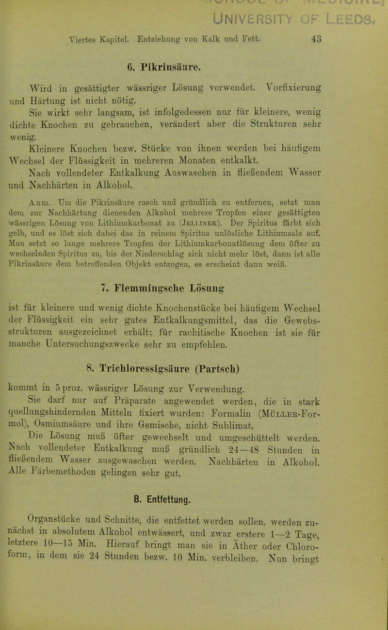 University of Leeds, Viertes Kapitel. Entziehung von Kalk und Fett. 43 6. Pikrinsäure. Wird in gesättigter wässriger Lösung verwendet. Vorfixierung und Härtung ist nicht nötig. Sie wirkt sehr langsam, ist infolgedessen nur für kleinere, wenig dichte Knochen zu gebrauchen, verändert aber die Strukturen sehr wenig. Kleinere Knochen bezw. Stücke von ihnen werden bei häufigem Wechsel der Flüssigkeit in mehreren Monaten entkalkt. Nach vollendeter Entkalkung Auswaschen in fließendem Wasser und Nachhärten in Alkohol. Anni. Um die Pikrinsäure rasch und gründlich zu entfernen, setzt man dem zur Nachhärtung dienenden Alkohol mehrere Tropfen einer gesättigten wässrigen Lösung von Lithiumkarhonat zu (Jellinek). Der Spiritus färbt sich gelb, und es löst sich dabei das in reinem Spiritus unlösliche Lithiumsalz auf. Man setzt so lange mehrere Tropfen der Lithiumkarbonatlösung dem öfter zu wechselnden Spiritus zu, bis der Niederschlag sich nicht mehr löst, dann ist alle Pikrinsäure dem betreffenden Objekt entzogen, es erscheint dann weiß. 7. Flemmingsche Lösung ist für kleinere und wenig dichte Knochenstücke bei häufigem Wechsel der Flüssigkeit ein sehr gutes Entkalkungsmittel, das die Gewebs- strukturen ausgezeichnet erhält; für rachitische Knochen ist sie für manche Untersuchungszwecke sehr zu empfehlen. 8. Trichloressigsäure (Partsch) kommt in öproz. wässriger Lösung zur Verwendung. Sie darf nur auf Präparate angewendet werden, die in stark quellungshindernden Mitteln fixiert wurden: Formalin (Müller-Foi- mol), Osmiumsäure und ihre Gemische, nicht Sublimat. Die Lösung muß öfter gewechselt und umgeschüttelt werden. Nach vollendeter Entkalkung muß gründlich 24-48 Stunden in fließendem Wasser ausgewaschen werden. Nachhärten in Alkohol. Alle Färbemethoden gelingen sehr gut. B. Entfettung. Organstücke und Schnitte, die entfettet werden sollen, werden zu- nächst in absolutem Alkohol entwässert, und zwar erstere 1—2 Tage, letztere 10—15 Min. Hierauf bringt man sie in Äther oder Chloro- form, in dem sie 24 Stunden bezw. 10 Min. verbleiben. Nun bringt