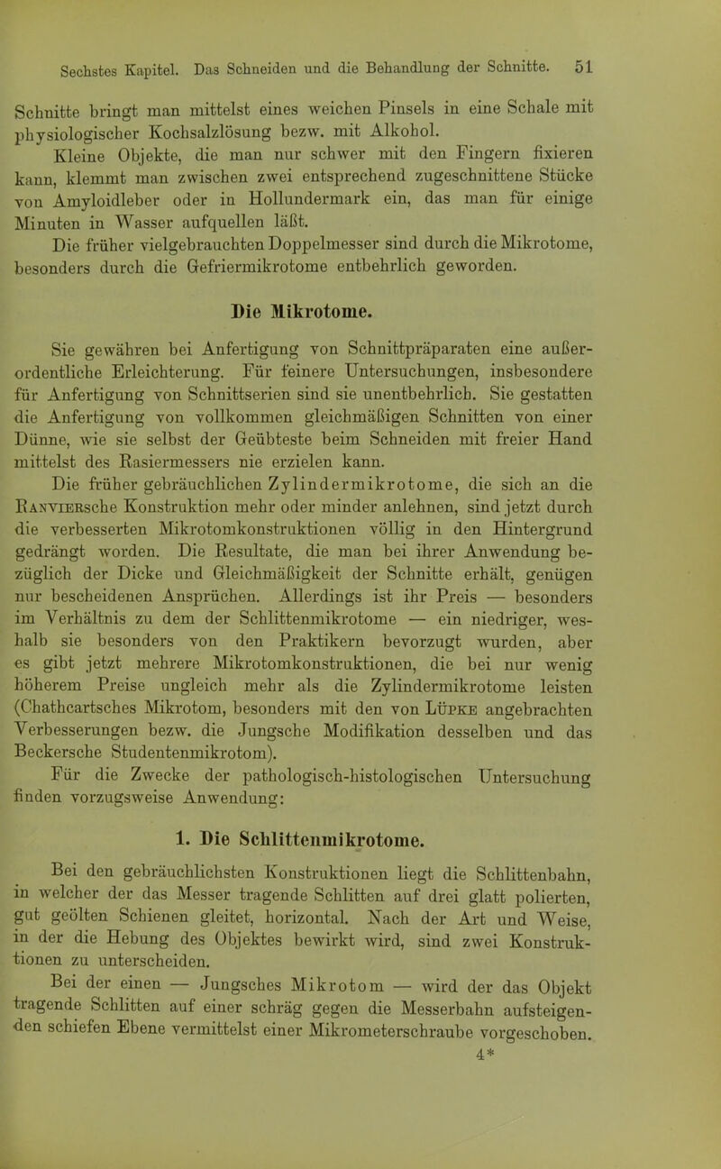 Schnitte bringt man mittelst eines weichen Pinsels in eine Schale mit physiologischer Kochsalzlösung bezw. mit Alkohol. Kleine Objekte, die man nur schwer mit den Fingern fixieren kann, klemmt man zwischen zwei entsprechend zugeschnittene Stücke von Amyloidleber oder in Hollundermark ein, das man für einige Minuten in Wasser aufquellen läßt. Die früher vielgebrauchten Doppelmesser sind durch die Mikrotome, besonders durch die Gefriermikrotome entbehrlich geworden. Die Mikrotome. Sie gewähren bei Anfertigung von Schnittpräparaten eine außer- ordentliche Erleichterung. Für feinere Untersuchungen, insbesondere für Anfertigung von Schnittserien sind sie unentbehrlich. Sie gestatten die Anfertigung von vollkommen gleichmäßigen Schnitten von einer Dünne, wie sie selbst der Geübteste beim Schneiden mit freier Hand mittelst des Rasiermessers nie erzielen kann. Die früher gebräuchlichen Zylindermikrotome, die sich an die KANvrERsche Konstruktion mehr oder minder anlehnen, sind jetzt durch die verbesserten Mikrotomkonstruktionen völlig in den Hintergrund gedrängt worden. Die Resultate, die man bei ihrer Anwendung be- züglich der Dicke und Gleichmäßigkeit der Schnitte erhält, genügen nur bescheidenen Ansprüchen. Allerdings ist ihr Preis — besonders im Verhältnis zu dem der Schlittenmikrotome — ein niedriger, wes- halb sie besonders von den Praktikern bevorzugt wurden, aber es gibt jetzt mehrere Mikrotomkonstruktionen, die bei nur wenig höherem Preise ungleich mehr als die Zylindermikrotome leisten (Chathcartsches Mikrotom, besonders mit den von Lüpke angebrachten Verbesserungen bezw. die Jungsche Modifikation desselben und das Beckersche Studentenmikrotom). Für die Zwecke der pathologisch-histologischen Untersuchung finden vorzugsweise Anwendung: 1. Die Sclilittenmikrotome. Bei den gebräuchlichsten Konstruktionen liegt die Schlittenbahn, in welcher der das Messer tragende Schlitten auf drei glatt polierten, gut geölten Schienen gleitet, horizontal. Nach der Art und Weise, in der die Hebung des Objektes bewirkt wird, sind zwei Konstruk- tionen zu unterscheiden. Bei der einen — Jungsches Mikrotom — wird der das Objekt tragende Schlitten auf einer schräg gegen die Messerbahn aufsteigen- den schiefen Ebene vermittelst einer Mikrometerschraube vorgeschoben. 4*