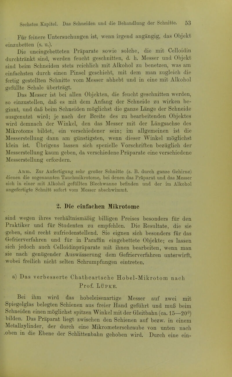 Für feinere Untersuchungen ist, wenn irgend angängig, das Objekt einzubetten (s. u.). Die uneingebetteten Präparate sowie solche, die mit Celloidin durchtränkt sind, werden feucht geschnitten, d. h. Messer und Objekt sind beim Schneiden stets reichlich mit Alkohol zu benetzen, was am einfachsten durch einen Pinsel geschieht, mit dem man zugleich die fertig gestellten Schnitte vom Messer abhebt und in eine mit Alkohol gefüllte Schale überträgt. Das Messer ist bei allen Objekten, die feucht geschnitten werden, so einzustellen, daß es mit dem Anfang der Schneide zu wirken be- ginnt, und daß beim Schneiden möglichst die ganze Länge der Schneide ausgenutzt wird; je nach der Breite des zu bearbeitenden Objektes wird demnach der Winkel, den das Messer mit der Längsachse des Mikrotoms bildet, ein verschiedener sein; im allgemeinen ist die Messerstellung dann am günstigsten, wenn dieser Winkel möglichst klein ist. Übrigens lassen sich spezielle Vorschriften bezüglich der Messerstellung kaum geben, da verschiedene Präparate eine verschiedene Messerstellung erfordern. Anm. Zur Anfertigung sehr großer Schnitte (z. B. durch ganze Gehirne) dienen die sogenannten Tauchmikrotonie, bei denen das Präparat und das Messer sich in einer mit Alkohol gefüllten Blechwanne befinden und der im Alkohol angefertigte Schnitt sofort vom Messer absch-wimmt. 2. Die einfachen Mikrotome sind wegen ihres verhältnismäßig billigen Preises besonders für den Praktiker und für Studenten zu empfehlen. Die Resultate, die sie geben, sind recht zufriedenstellend. Sie eignen sich besonders für das Gefrierverfahren und für in Paraffin eingebettete Objekte; es lassen sich jedoch auch Celloidinpräparate mit ihnen bearbeiten, wenn man sie nach genügender Aus Wässerung dem Gefrierverfahren unterwirft, wobei freilich nicht selten Schrumpfungen eintreten. a) Das verbesserte Chathcartsche Hobel-Mikrotom nach Prof. Lüpke. Bei ihm wird das hobeleisenartige Messer auf zwei mit Spiegelglas belegten Schienen aus freier Hand geführt und muß beim Schneiden einen möglichst spitzen Winkel mit der Gleitbahn (ca. 15—20°) bilden. Das Präparat liegt zwischen den Schienen auf bezw. in einem Metallzylinder, der durch eine Mikrometerschraube von unten nach .oben in die Ebene der Schlittenbahn gehoben wird. Durch eine ein-