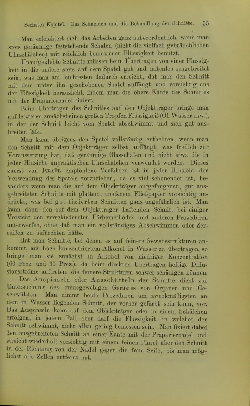 Man erleichtert sich das Arbeiten ganz außerordentlich, wenn man stets Geräumige feststehende Schalen (nicht die vielfach gebräuchlichen Uhrschälchen) mit reichlich bemessener Flüssigkeit benutzt. Unaufgeklebte Schnitte müssen beim Übertragen von einer Flüssig- keit in die andere stets auf dem Spatel gut und faltenlos ausgebreitet sein, was man am leichtesten dadurch erreicht, daß man den Schnitt mit dem unter ihn geschobenen Spatel auffängt und vorsichtig aus der Flüssigkeit heraushebt, indem man die obere Kante des Schnittes mit der Präpariernadel fixiert. Beim Übertragen des Schnittes auf den Objektträger bringe man auf letzteren zunächst einen großen Tropfen Flüssigkeit (Ol, Wasser usw.), in der der Schnitt leicht vom Spatel abschwimmt und sich gut aus- breiten läßt. Man kann übrigens den Spatel vollständig entbehren, wenn man den Schnitt mit dem Objektträger selbst auffängt, was freilich zur Voraussetzung hat, daß geräumige Glasschalen und nicht etwa die in jeder Hinsicht unpraktischen Uhrschälchen verwendet werden. Dieses zuerst von Iseael empfohlene Verfahren ist in jeder Hinsicht der Verwendung des Spatels vorzuziehen, da es viel schonender ist, be- sonders wenn man die auf dem Objektträger aufgefangenen, gut aus- gebreiteten Schnitte mit glattem, trocknem Fließpapier vorsichtig an- drückt, was bei gut fixierten Schnitten ganz ungefährlich ist. Man kann dann den auf dem Objektträger haftenden Schnitt bei einiger Vorsicht den verschiedensten Färbemethoden und anderen Prozeduren unterwerfen, ohne daß man ein vollständiges Abschwimmen oder Zer- reißen zu befürchten hätte. Hat man Schnitte, bei denen es auf feinere Gewebsstrukturen an- kommt, aus hoch konzentriertem Alkohol in Wasser zu übertragen, so bringe man sie zunächst in Alkohol von niedriger Konzentration (60 Proz. und 30 Proz.), da beim direkten Übertragen heftige Diffu- sionsströme auftreten, die feinere Strukturen schwer schädigen können. Das Auspinseln oder Ausschütteln der Schnitte dient zur Untersuchung des bindegewebigen Gerüstes von Organen und Ge- schwülsten. Man nimmt beide Prozeduren am zweckmäßigsten an dem in Wasser liegenden Schnitt, der vorher gefärbt sein kann, vor. Das Auspinseln kann auf dem Objektträger oder in einem Schälchen erfolgen, in jedem Fall aber darf die Flüssigkeit, in welcher der Schnitt schwimmt, nicht allzu gering bemessen sein. Man fixiert dabei den ausgebreiteten Schnitt an einer Kante mit der Präpariernadel und streicht wiederholt vorsichtig mit einem feinen Pinsel über den Schnitt in der Richtung von der Nadel gegen die freie Seite, bis man mög- lichst alle Zellen entfernt hat.