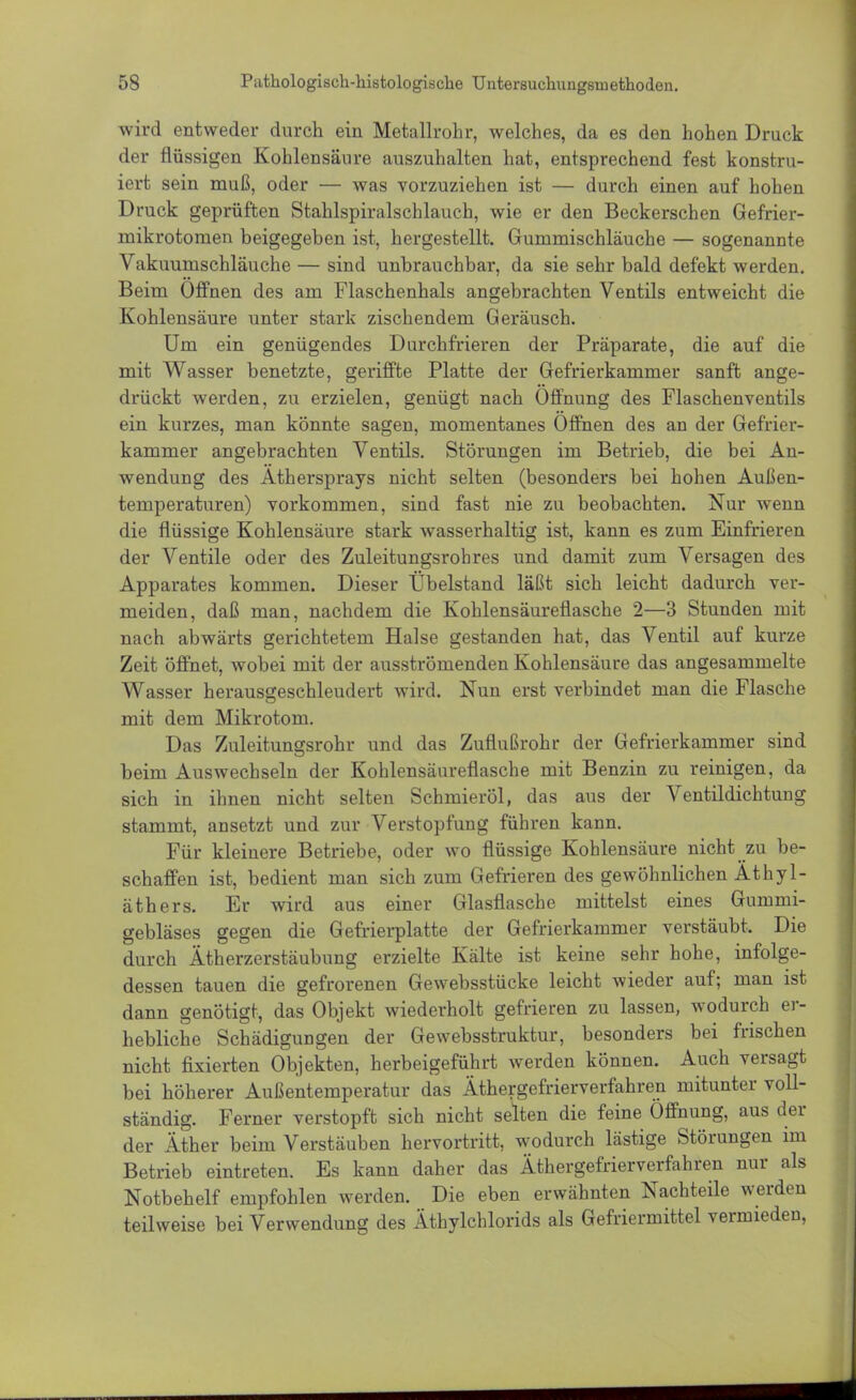 wird entweder durch ein Metallrohr, welches, da es den hohen Druck der flüssigen Kohlensäure auszuhalten hat, entsprechend fest konstru- iert sein muß, oder — was vorzuziehen ist — durch einen auf hohen Druck geprüften Stahlspiralschlauch, wie er den Beckerschen Gefrier- mikrotomen beigegeben ist, hergestellt. Gummischläuche — sogenannte Vakuumschläuche — sind unbrauchbar, da sie sehr bald defekt werden. Beim Offnen des am Flaschenhals angebrachten Ventils entweicht die Kohlensäure unter stark zischendem Geräusch. Um ein genügendes Durchfrieren der Präparate, die auf die mit Wasser benetzte, geriffte Platte der Gefrierkammer sanft ange- drückt werden, zu erzielen, genügt nach Öffnung des Flaschenventils ein kurzes, man könnte sagen, momentanes Offnen des an der Gefrier- kammer angebrachten Ventils. Störungen im Betrieb, die bei An- wendung des Äthersprays nicht selten (besonders bei hohen Außen- temperaturen) vorkommen, sind fast nie zu beobachten. Nur wenn die flüssige Kohlensäure stark wasserhaltig ist, kann es zum Einfrieren der Ventile oder des Zuleitungsrohres und damit zum Versagen des Apparates kommen. Dieser Übelstand läßt sich leicht dadurch ver- meiden, daß man, nachdem die Kohlensäureflasche 2—3 Stunden mit nach abwärts gerichtetem Halse gestanden hat, das Ventil auf kurze Zeit öffnet, wobei mit der ausströmenden Kohlensäure das angesammelte Wasser herausgeschleudert wird. Nun erst verbindet man die Flasche mit dem Mikrotom. Das Zuleitungsrohr und das Zuflußrohr der Gefrierkammer sind beim Auswechseln der Kohlensäureflasche mit Benzin zu reinigen, da sich in ihnen nicht selten Schmieröl, das aus der Ventildichtung stammt, ansetzt und zur Verstopfung führen kann. Für kleinere Betriebe, oder wo flüssige Kohlensäure nicht zu be- schaffen ist, bedient man sich zum Gefrieren des gewöhnlichen Äthyl- äthers. Er wird aus einer Glasflasche mittelst eines Gummi- gebläses gegen die Gefrierplatte der Gefrierkammer verstäubt. Die durch Ätherzerstäubung erzielte Kälte ist keine sehr hohe, infolge- dessen tauen die gefrorenen Gewebsstücke leicht wieder auf; man ist dann genötigt, das Objekt wiederholt gefrieren zu lassen, wodurch er- hebliche Schädigungen der Gewebsstruktur, besonders bei frischen nicht fixierten Objekten, herbeigeführt werden können. Auch versagt bei höherer Außentemperatur das Äthergefrierverfahren mitunter voll- ständig. Ferner verstopft sich nicht selten die feine Öffnung, aus der der Äther beim Verstäuben hervortritt, wodurch lästige Störungen im Betrieb eintreten. Es kann daher das Äthergefrierverfahren nur als Notbehelf empfohlen werden. Die eben erwähnten Nachteile werden teilweise bei Verwendung des Äthylchlorids als Gefriermittel vermieden,