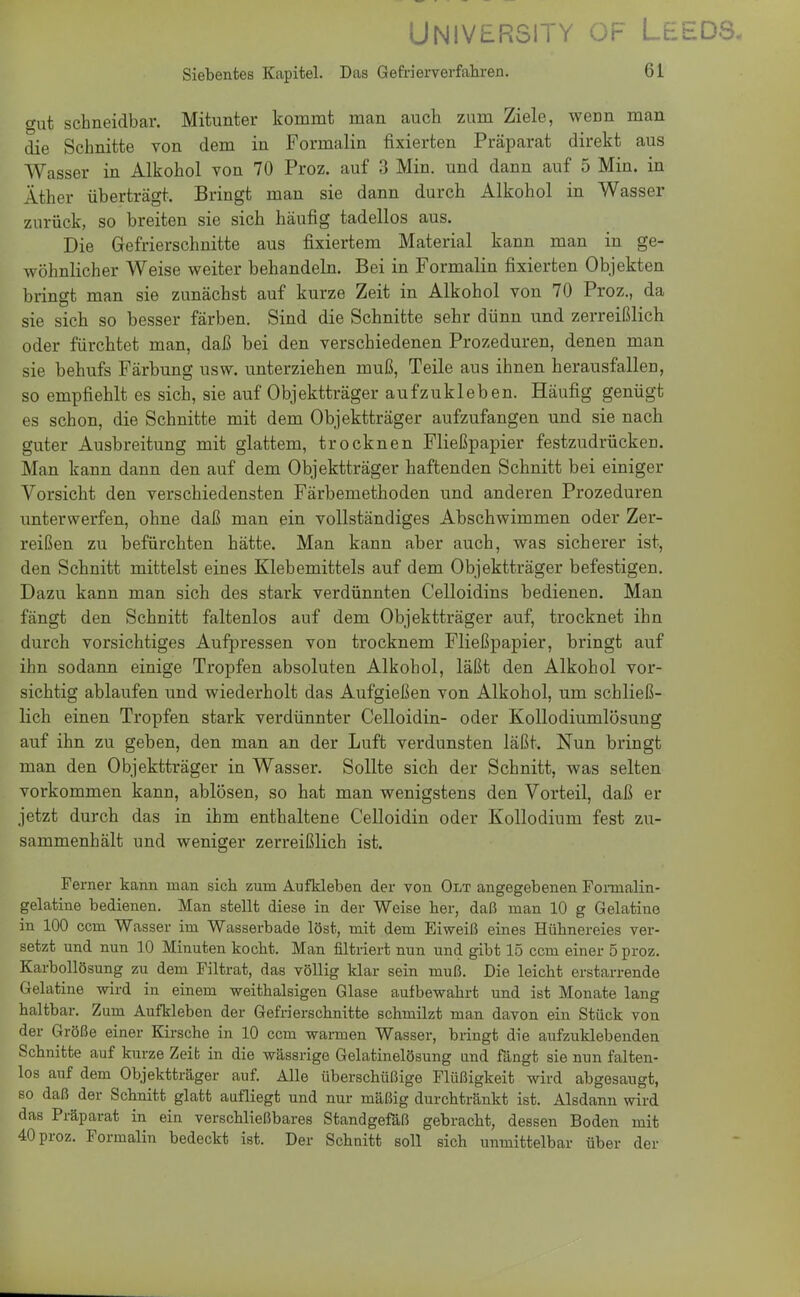 UNIVERS1TY üF LtEDS, Siebentes Kapitel. Das Gefrierverfahren. 61 <mt schneidbar. Mitunter kommt man auch zum Ziele, weDn man die Schnitte von dem in Formalin fixierten Präparat direkt aus Wasser in Alkohol von 70 Proz. auf 3 Min. und dann auf 5 Min. in Äther überträgt. Bringt man sie dann durch Alkohol in Wasser zurück, so breiten sie sich häufig tadellos aus. Die Gefrierschnitte aus fixiertem Material kann man in ge- wöhnlicher Weise weiter behandeln. Bei in Formalin fixierten Objekten bringt man sie zunächst auf kurze Zeit in Alkohol von 70 Proz., da sie sich so besser färben. Sind die Schnitte sehr dünn und zerreißlich oder fürchtet man, daß bei den verschiedenen Prozeduren, denen man sie behufs Färbung usw. unterziehen muß, Teile aus ihnen herausfallen, so empfiehlt es sich, sie auf Objektträger aufzukleben. Häufig genügt es schon, die Schnitte mit dem Objektträger aufzufangen und sie nach guter Ausbreitung mit glattem, trocknen Fließpapier festzudrücken. Man kann dann den auf dem Objektträger haftenden Schnitt bei einiger Vorsicht den verschiedensten Färbemethoden und anderen Prozeduren unterwerfen, ohne daß man ein vollständiges Abschwimmen oder Zer- reißen zu befürchten hätte. Man kann aber auch, was sicherer ist, den Schnitt mittelst eines Klebemittels auf dem Objektträger befestigen. Dazu kann man sich des stark verdünnten Celloidins bedienen. Man fängt den Schnitt faltenlos auf dem Objektträger auf, trocknet ihn durch vorsichtiges Aufpressen von trocknem Fließpapier, bringt auf ihn sodann einige Tropfen absoluten Alkohol, läßt den Alkohol vor- sichtig ablaufen und wiederholt das Aufgießen von Alkohol, um schließ- lich einen Tropfen stark verdünnter Celloidin- oder Kollodiumlösung auf ihn zu geben, den man an der Luft verdunsten läßt. Nun bringt man den Objektträger in Wasser. Sollte sich der Schnitt, was selten vorkommen kann, ablösen, so hat man wenigstens den Vorteil, daß er jetzt durch das in ihm enthaltene Celloidin oder Kollodium fest zu- sammenhält und weniger zerreißlich ist. Ferner kann man sich zum Aufkleben der von Olt angegebenen Fomialin- gelatine bedienen. Man stellt diese in der Weise her, daß man 10 g Gelatine in 100 ccm Wasser im Wasserbade löst, mit dem Eiweiß eines Hühnereies ver- setzt und nun 10 Minuten kocht. Man nitriert nun und gibt 15 ccm einer 5 proz. Karbollösung zu dem Filtrat, das völlig klar sein muß. Die leicht erstarrende Gelatine wird in einem weithalsigen Glase aufbewahrt und ist Monate lang haltbar. Zum Aufkleben der Gefrierschnitte schmilzt man davon ein Stück von der Größe einer Kirsche in 10 ccm wannen Wasser, bringt die aufzuklebenden Schnitte auf kurze Zeit in die wässrige Gelatinelösung und fängt sie nun falten- los auf dem Objektträger auf. Alle überschüßige Flüßigkeit wird abgesaugt, so daß der Schnitt glatt aufliegt und nur mäßig durchtränkt ist. Alsdann wird das Präparat in ein verschließbares Standgefäß gebracht, dessen Boden mit 40 proz. Formalin bedeckt ist. Der Schnitt soll sich unmittelbar über der