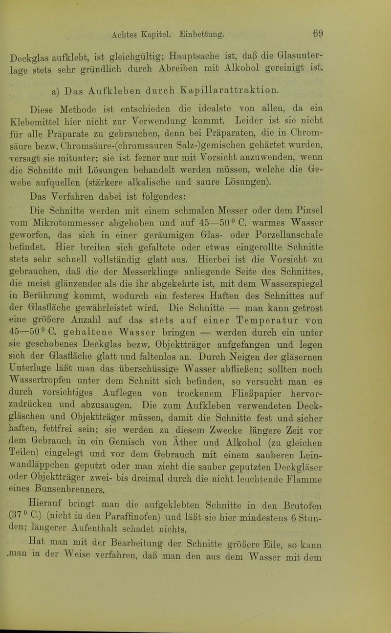 Deckglas aufklebt, ist gleichgültig; Hauptsache ist, daß die Glasunter- lage stets sehr gründlich durch Abreiben mit Alkohol gereinigt ist. a) Das Aufkleben durch Kapillarattraktion. Diese Methode ist entschieden die idealste von allen, da ein Klebemittel hier nicht zur Verwendung kommt. Leider ist sie nicht für alle Präparate zu gebrauchen, denn bei Präparaten, die in Chrom- säure bezw. Chromsäure-(chromsauren Salz-)gemischen gehärtet wurden, •versagt sie mitunter; sie ist ferner nur mit Vorsicht anzuwenden, wenn die Schnitte mit Lösungen behandelt werden müssen, welche die Ge- webe aufquellen (stärkere alkalische und saure Lösungen). Das Verfahren dabei ist folgendes: Die Schnitte werden mit einem schmalen Messer oder dem Pinsel vom Mikrotommesser abgehoben und auf 45—500 C. warmes Wasser geworfen, das sich in einer geräumigen Glas- oder Porzellanschale befindet. Hier breiten sich gefaltete oder etwas eingerollte Schnitte stets sehr schnell vollständig glatt aus. Hierbei ist die Vorsicht zu gebrauchen, daß die der Messerklinge anliegende Seite des Schnittes, die meist glänzender als die ihr abgekehrte ist, mit dem Wasserspiegel in Berührung kommt, wodurch ein festeres Haften des Schnittes auf der Glasfläche gewährleistet wird. Die Schnitte — man kann getrost eine größere Anzahl auf das stets auf einer Temperatur von 45—50° C. gehaltene Wasser bringen — werden durch ein unter sie geschobenes Deckglas bezw. Objektträger aufgefangen und legen sich der Glasfläche glatt und faltenlos an. Durch Neigen der gläsernen Unterlage läßt man das überschüssige Wasser abfließen; sollten noch Wassertropfen unter dem Schnitt sich befinden, so versucht man es durch vorsichtiges Auflegen von trockenem Fließpapier hervor- zudrücken und abzusaugen. Die zum Aufkleben verwendeten Deck- gläschen und Objektträger müssen, damit die Schnitte fest und sicher .haften, fettfrei sein; sie werden zu diesem Zwecke längere Zeit vor dem Gebrauch in ein Gemisch von Äther und Alkohol (zu gleichen Teilen) eingelegt und vor dem Gebrauch mit einem sauberen Lein- wandläppchen geputzt oder man zieht die sauber geputzten Deckgläser oder Objektträger zwei- bis dreimal durch die nicht leuchtende Flamme eines Bunsenbrenners. Hierauf bringt man die aufgeklebten Schnitte in den Brutofen (370 C.) (nicht in den Paraffinofen) und läßt sie hier mindestens 6 Stun- den; längerer Aufenthalt schadet nichts. Hat man mit der Bearbeitung der Schnitte größere Eile, so kann .man in der Weise verfahren, daß man den aus dem Wasser mit dem