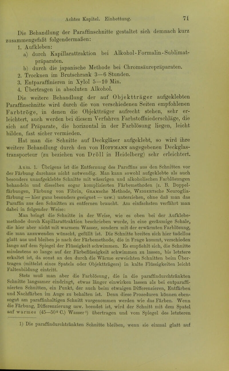 Die Behandlung der Paraffinschnitte gestaltet sich demnach kurz zusammengefaßt folgendermaßen: 1. Aufkleben: a) durch Kapillarattraktion bei Alkohol-Formalin-Sublimat- präparaten. b) durch die japanische Methode bei Chromsäurepräparaten. 2. Trocknen im Brutschrank 3—6 Stunden. 3. Entparaffinieren in Xylol 5—10 Min. 4. Übertragen in absoluten Alkohol. Die weitere Behandlung der auf Objektträger aufgeklebten Paraffinschnitte wird durch die von verschiedenen Seiten empfohlenen Farbtröge, in denen die Objektträger aufrecht stehen, sehr er- leichtert, auch werden bei diesem Verfahren Farbstoffniederschläge, die sich auf Präparate, die horizontal in der Farblösung liegen, leicht bilden, fast sicher vermieden. Hat man die Schnitte auf Deckgläser aufgeklebt, so wird ihre weitere Behandlung durch den von Hoffmann angegebenen Deckglas- transporteur (zu beziehen von Dröll in Heidelberg) sehr erleichtert. An'm. 1. Übrigens ist die Entfernung des Paraffins aus den Schnitten vor der Färbung durchaus nicht notwendig. Man kann sowohl aufgeklebte als auch besonders unaufgeklebte Schnitte mit wässrigen und alkoholischen Farblösungen behandeln und dieselben sogar komplizierten Färbemethoden (z. B. Doppel- färbungen, Färbung von Fibrin, GRAMsche Methode, WEiGERTsche Neuroglia- färbung — hier ganz besonders geeignet — usw.) unterziehen, ohne daß man das Paraffin aus den Schnitten zu entfernen braucht. Am einfachsten verfährt man dabei in folgender Weise: Man bringt die Schnitte in der Weise, wie es oben bei der Aufklebe- methode durch Kapillarattraktion beschrieben wurde, in eine geräumige Schale, die hier aber nicht mit warmem Wasser, sondern mit der erwärmten Farblösung, die man anzuwenden wünscht, gefüllt ist. Die Schnitte breiten sich hier tadellos glatt aus und bleiben je nach der Färbemethode, die in Frage kommt, verschieden lange auf dem Spiegel der Flüssigkeit schwimmen. Es empfiehlt sich, die Schnitte mindestens so lange auf der Färbeflüssigkeit schwimmen zu lassen, bis letztere erkaltet ist, da sonst an den durch die Wämie erweichten Schnitten beim Über- tragen (mittelst eines Spatels oder Objektträgers) in kalte Flüssigkeiten leicht Faltenbildung eintritt. Stets muß man aber die Farblösung, die in die paraffindurchtränkten Schnitte langsamer eindringt, etwas länger einwirken lassen als bei entparaffi- nierten Schnitten, ein Punkt, der auch beim etwaigen Differenzieren, Entfärben und Nachfärben im Auge zu behalten ist. Denn diese Prozeduren können eben- sogut am paraffinhaltigen Schnitt vorgenommen werden wie das Färben. Wenn die Färbung, Differenzierung usw. beendet ist, wird der Schnitt mit dem Spatel auf warmes (45—50° C.) Wasser1) übertragen und vom Spiegel des letzteren 1) Die paraffindurchtränkten Schnitte bleiben, wenn sie einmal glatt auf