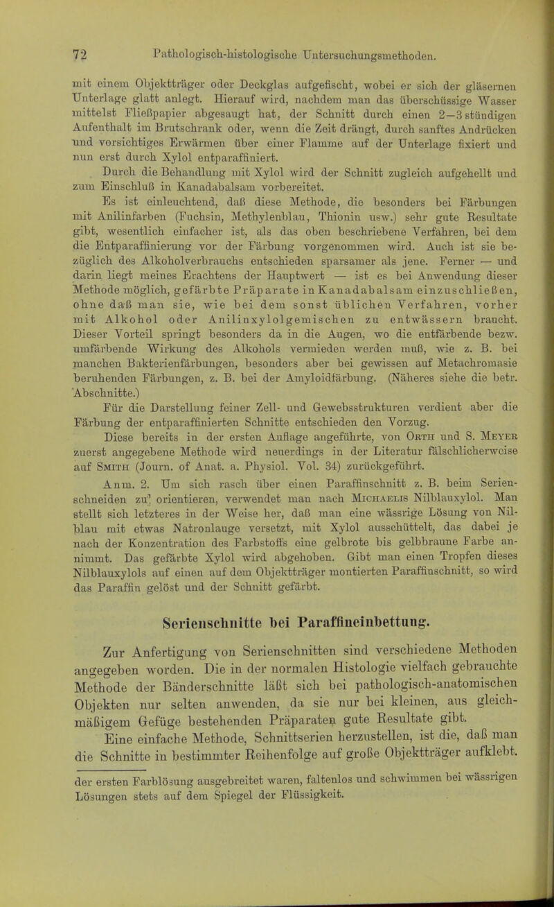 mit einem Objektträger oder Deckglas aufgefischt, wobei er sich der gläsernen Unterlage glatt anlegt. Hierauf wird, nachdem man das überschüssige Wasser mittelst Fließpapier abgesaugt hat, der Schnitt durch einen 2—8 stündigen Aufenthalt im Brutschrank oder, wenn die Zeit drängt, durch sanftes Andrücken und vorsichtiges Erwärmen über einer Flamme auf der Unterlage fixiert und nun erst durch Xylol entparaffiniert. Durch die Behandlung mit Xylol wird der Schnitt zugleich aufgehellt und zum Einschluß in Kanadabalsam vorbereitet. Es ist einleuchtend, daß diese Methode, die besonders bei Färbungen mit Anilinfarben (Fuchsin, Methylenblau, Thionin usw.) sehr gute Resultate gibt, wesentlich einfacher ist, als das oben beschriebene Verfahren, bei dem die Entparaffinierung vor der Färbung vorgenommen wird. Auch ist sie be- züglich des Alkoholverbrauchs entschieden sparsamer als jene. Ferner — und daiin liegt meines Erachtens der Hauptwert — ist es bei Anwendung dieser Methode möglich, gefärbte Präparate in Kanadabalsam einzuschließen, ohne daß man sie, wie bei dem sonst üblichen Verfahren, vorher mit Alkohol oder Anilinxylolgernischen zu entwässern braucht. Dieser Vorteil springt besonders da in die Augen, wo die entfärbende bezw. umfärbende Wirkung des Alkohols vermieden werden muß, wie z. B. bei manchen Bakterienfärbungen, besonders aber bei gewissen auf Metachromasie beruhenden Färbungen, z. B. bei der Amyloidfärbung. (Näheres siehe die betr. Abschnitte.) Für die Darstellung feiner Zell- und Gewebsstrukturen verdient aber die Färbung der entparaffinierten Schnitte entschieden den Vorzug. Diese bereits in der ersten Auflage angeführte, von Orth und S. Meyer zuerst angegebene Methode wird neuerdings in der Literatur fälschlicherweise auf Smith (Journ. of Anat. a. Physiol. Vol. 34) zurückgeführt. Anm. 2. Um sich rasch über einen Paraffinschnitt z. B. beim Serien- schneiden zu* orientieren, verwendet man nach Michaelis Nilblauxylol. Man stellt sich letzteres in der Weise her, daß man eine wässrige Lösung von Nil- blau mit etwas Natronlauge versetzt, mit Xylol ausschüttelt, das dabei je nach der Konzentration des Farbstoffs eine gelbrote bis gelbbraune Farbe an- nimmt. Das gefärbte Xylol wird abgehoben. Gibt man einen Tropfen dieses Nilblauxylols auf einen auf dem Objektträger montierten Paraffinschnitt, so wird das Paraffin gelöst und der Schnitt gefärbt. Serienschnitte bei Paraffineinbettung. Zur Anfertigung von Serienschnitten sind verschiedene Methoden angegeben worden. Die in der normalen Histologie vielfach gebrauchte Methode der Bänderschnitte läßt sich bei pathologisch-anatomischen Objekten nur selten anwenden, da sie nur bei kleinen, aus gleich- mäßigem Gefüge bestehenden Präparaten gute Resultate gibt. Eine einfache Methode, Schnittserien herzustellen, ist die, daß man die Schnitte in bestimmter Reihenfolge auf große Objektträger aufklebt. der ersten Farblösung ausgebreitet waren, faltenlos und schwimmen bei wässrigen Lösungen stets auf dem Spiegel der Flüssigkeit.