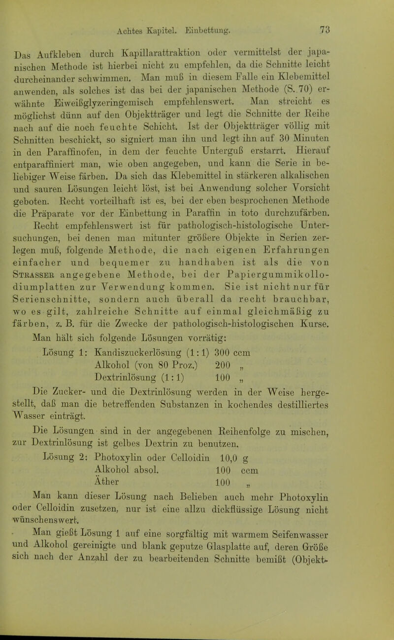 Das Aufkleben durch Kapillarattraktion oder vermittelst der japa- nischen Methode ist hierbei nicht zu empfehlen, da die Schnitte leicht durcheinander schwimmen. Man muß in diesem Falle ein Klebemittel anwenden, als solches ist das bei der japanischen Methode (S. 70) er- wähnte Eiweißglyzeringemisch empfehlenswert. Man streicht es möglichst dünn auf den Objektträger und legt die Schnitte der Reihe nach auf die noch feuchte Schicht. Ist der Objektträger völlig mit Schnitten beschickt, so signiert man ihn und legt ihn auf 30 Minuten in den Paraffinofen, in dem der feuchte Unterguß erstarrt. Hierauf entparaffiniert man, wie oben angegeben, und kann die Serie in be- liebiger Weise färben. Da sich das Klebemittel in stärkeren alkalischen und sauren Lösungen leicht löst, ist bei Anwendung solcher Vorsicht geboten. Recht vorteilhaft ist es, bei der eben besprochenen Methode die Präparate vor der Einbettung in Paraffin in toto durchzufärben. Recht empfehlenswert ist für pathologisch-histologische Unter- suchungen, bei denen man mitunter größere Objekte in Serien zer- legen muß, folgende Methode, die nach eigenen Erfahrungen einfacher und bequemer zu handhaben ist als die von Stbassee angegebene Methode, bei der Papiergummikollo- diumplatten zur Verwendung kommen. Sie ist nicht nur für Serienschnitte, sondern auch überall da recht brauchbar, wo es gilt, zahlreiche Schnitte auf einmal gleichmäßig zu färben, z. B. für die Zwecke der pathologisch-histologischen Kurse. Man hält sich folgende Lösungen vorrätig: Lösung 1: Kandiszuckerlösung (1:1) 300 ccm Alkohol (von 80 Proz.) 200 „ Dextrinlösung (1:1) 100 „ Die Zucker- und die Dextrinlösung werden in der Weise herge- stellt, daß man die betreffenden Substanzen in kochendes destilliertes Wasser einträgt. Die Lösungen sind in der angegebenen Reihenfolge zu mischen, zur Dextrinlösung ist gelbes Dextrin zu benutzen. Lösung 2: Photoxylin oder Celloidin 10,0 g Alkohol absol. 100 ccm Äther 100 „ Man kann dieser Lösung nach Belieben auch mehr Photoxylin oder Celloidin zusetzen, nur ist eine allzu dickflüssige Lösung nicht wünschenswert. Man gießt Lösung 1 auf eine sorgfältig mit warmem Seifenwasser und Alkohol gereinigte und blank geputze Glasplatte auf, deren Größe sich nach der Anzahl der zu bearbeitenden Schnitte bemißt (Objekt-