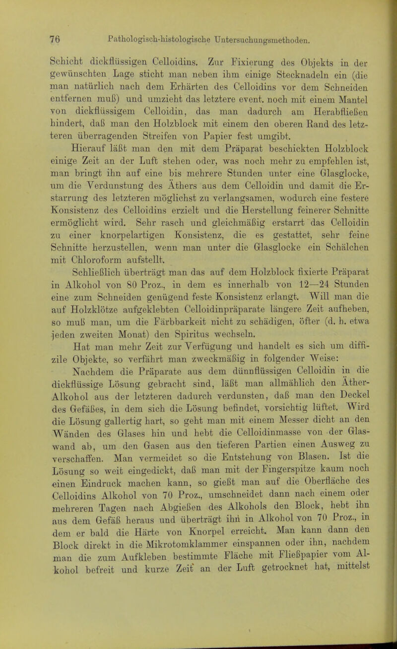 Schicht dickflüssigen Celloidins. Zur Fixierung des Objekts in der gewünschten Lage sticht man neben ihm einige Stecknadeln ein (die man natürlich nach dem Erhärten des Celloidins vor dem Schneiden entfernen muß) und umzieht das letztere event. noch mit einem Mantel von dickflüssigem Celloidin, das man dadurch am Herabfließen hindert, daß man den Holzblock mit einem den oberen Rand des letz- teren überragenden Streifen von Papier fest umgibt. Hierauf läßt man den mit dem Präparat beschickten Holzblock einige Zeit an der Luft stehen oder, was noch mehr zu empfehlen ist, man bringt ihn auf eine bis mehrere Stunden unter eine Glasglocke, um die Verdunstung des Äthers aus dem Celloidin und damit die Er- starrung des letzteren möglichst zu verlangsamen, wodurch eine festere Konsistenz des Celloidins erzielt und die Herstellung feinerer Schnitte ermöglicht wird. Sehr rasch und gleichmäßig erstarrt das Celloidin zu einer knorpelartigen Konsistenz, die es gestattet, sehr feine Schnitte herzustellen, wenn man unter die Glasglocke ein Schälchen mit Chloroform aufstellt. Schließlich überträgt man das auf dem Holzblock fixierte Präparat in Alkohol von 80 Proz., in dem es innerhalb von 12—24 Stunden eine zum Schneiden genügend feste Konsistenz erlangt. Will man die auf Holzklötze aufgeklebten Celloidinpräparate längere Zeit aufheben, so muß man, um die Färbbarkeit nicht zu schädigen, öfter (d. h. etwa jeden zweiten Monat) den Spiritus wechseln. Hat man mehr Zeit zur Verfügung und handelt es sich um diffi- zile Objekte, so verfährt man zweckmäßig in folgender Weise: Nachdem die Präparate aus dem dünnflüssigen Celloidin in die dickflüssige Lösung gebracht sind, läßt man allmählich den Äther- Alkohol aus der letzteren dadurch verdunsten, daß man den Deckel des Gefäßes, in dem sich die Lösung befindet, vorsichtig lüftet. Wird die Lösung gallertig hart, so geht man mit einem Messer dicht an den Wänden des Glases hin und hebt die Celloidinmasse von der Glas- wand ab, um den Gasen aus den tieferen Partien einen Ausweg zu verschaffen. Man vermeidet so die Entstehung von Blasen. Ist die Lösung so weit eingedickt, daß man mit der Fingerspitze kaum noch einen Eindruck machen kann, so gießt man auf die Oberfläche des Celloidins Alkohol von 70 Proz., umschneidet dann nach einem oder mehreren Tagen nach Abgießen des Alkohols den Block, hebt ihn aus dem Gefäß heraus und überträgt ihn in Alkohol von 70 Proz., in dem er bald die Härte von Knorpel erreicht. Man kann dann den Block direkt in die Mikrotomklammer einspannen oder ihn, nachdem man die zum Aufkleben bestimmte Fläche mit Fließpapier vom Al- kohol befreit und kurze Zeit* an der Luft getrocknet hat, mittelst