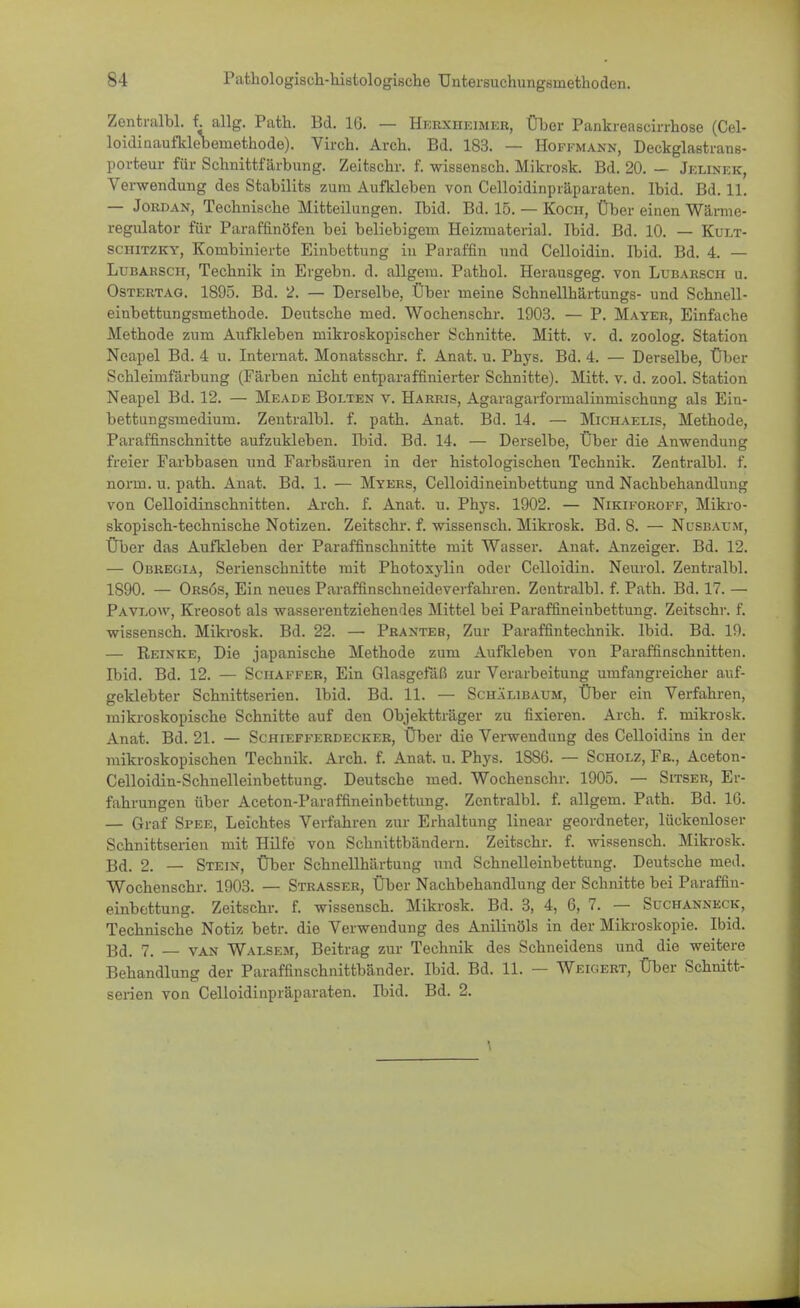 Zentralbl. f. allg. Path. Bd. 10. — Herxheimer, Über Pankreascirrhose (Cel- loidinaufldebemethode). Virch. Arch. Bd. 183. — Hoffmann, Deckglastrans- porteur für Schnittfärbung. Zeitschr. f. wissensch. Mikrosk. Bd. 20. — Jelinek, Verwendung des Stabilits zum Aufkleben von Celloidinpräparaten. Ibid. Bd. 11. — Jordan, Technische Mitteilungen. Ibid. Bd. 15. — Koch, Über einen Wärme- regulator für Paraffinöfen bei beliebigem Heizmaterial. Ibid. Bd. 10. — Kult- schitzky, Kombinierte Einbettung in Paraffin und Celloidin. Ibid. Bd. 4. — Lubakscii, Technik in Ergebn. d. allgem. Pathol. Herausgeg. von Lubarsch u. Ostertag. 1895. Bd. 2. — Derselbe, Über meine Schnellhärtungs- und Schnell- einbettungsmethode. Deutsche med. Wochenschr. 1903. — P. Mayer, Einfache Methode zum Aufkleben mikroskopischer Schnitte. Mitt. v. d. zoolog. Station Neapel Bd. 4 u. Internat. Monatsschr. f. Anat. u. Phys. Bd. 4. — Derselbe, Über Schleimfärbung (Färben nicht entparaffinierter Schnitte). Mitt. v. d. zool. Station Neapel Bd. 12. — Meade Bolten v. Harris, Agaragarformalinmischung als Ein- bettungsmedium. Zentralbl. f. path. Anat. Bd. 14. — Michaelis, Methode, Paraffinschnitte aufzukleben. Ibid. Bd. 14. — Derselbe, Über die Anwendung freier Farbbasen und Farbsäuren in der histologischen Technik. Zentralbl. f. norm. u. path. Anat. Bd. 1. — Myers, Celloidineinbettung und Nachbehandlung von Celloidinschnitten. Arch. f. Anat. u. Phys. 1902. — Nikiforoff, Mikro- skopisch-technische Notizen. Zeitschr. f. wissensch. Mikrosk. Bd. 8. — Nusbaum, Über das Aufkleben der Paraffinschnitte mit Wasser. Anat. Anzeiger. Bd. 12. — Obregia, Serienschnitte mit Photoxylin oder Celloidin. Neurol. Zentralbl. 1890. — Orsös, Ein neues Paraffinschneideverfahren. Zentralbl. f. Path. Bd. 17. — Pavi.ow, Kreosot als wasserentziehendes Mittel bei Paraffineinbettung. Zeitschr. f. wissensch. Mikrosk. Bd. 22. — Pranter, Zur Paraffintechnik. Ibid. Bd. 19. — Reinke, Die japanische Methode zum Aufkleben von Paraffinschnitten. Ibid. Bd. 12. — Schaffer, Ein Glasgefäß zur Verarbeitung umfangreicher auf- geklebter Schnittserien. Ibid. Bd. 11. — Schälibaum, Über ein Verfahren, mikroskopische Schnitte auf den Objektträger zu fixieren. Arch. f. mikrosk. Anat. Bd. 21. — Schiefferdecker, Über die Verwendung des Celloidins in der mikroskopischen Technik. Arch. f. Anat. u. Phys. 1880. — Scholz, Fr., Aceton- Celloidin-Schnelleinbettung. Deutsche med. Wochenschr. 1905. — Sitser, Er- fahrungen über Aceton-Paraffineinbettung. Zentralbl. f. allgem. Path. Bd. 16. — Graf Spee, Leichtes Verfahren zur Erhaltung linear geordneter, lückenloser Schnittserien mit Hilfe von Schnittbändern. Zeitschr. f. Avissensch. Mikrosk. Bd. 2. — Stein, Über Schnellhärtung und Schnelleinbettung. Deutsche med. Wochenschr. 1903. — Strasser, Über Nachbehandlung der Schnitte bei Paraffin- einbettung. Zeitschr. f. wissensch. Mikrosk. Bd. 3, 4, 6, 7. — Suchanneck, Technische Notiz betr. die Verwendung des Anilinöls in der Mikroskopie. Ibid. 13d. 7. — van Walsem, Beitrag zur Technik des Schneidens und die weitere Behandlung der Paraffinschnittbänder. Ibid. Bd. 11. — Weigert, Über Schnitt- serien von Celloidinpräparaten. Ibid. Bd. 2.