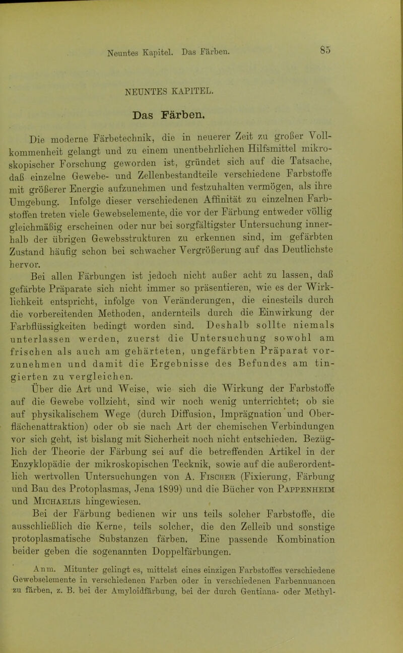NEUNTES KAPITEL. Das Färben. Die moderne Färbetechnik, die in neuerer Zeit zu großer Voll- kommenheit gelangt und zu einem unentbehrlichen Hilfsmittel mikro- skopischer Forschung geworden ist, gründet sich auf die Tatsache, daß einzelne Gewebe- und Zellenbestandteile verschiedene Farbstoffe mit größerer Energie aufzunehmen und festzuhalten vermögen, als ihre Umgebung. Infolge dieser verschiedenen Affinität zu einzelnen Farb- stoffen treten viele Gewebselemente, die vor der Färbung entweder völlig gleichmäßig erscheinen oder nur bei sorgfältigster Untersuchung inner- halb der übrigen Gewebsstrukturen zu erkennen sind, im gefärbten Zustand häufig schon bei schwacher Vergrößerung auf das Deutlichste hervor. Bei allen Färbungen ist jedoch nicht außer acht zu lassen, daß gefärbte Präparate sich nicht immer so präsentieren, wie es der Wirk- lichkeit entspricht, infolge von Veränderungen, die einesteils durch die vorbereitenden Methoden, andernteils durch die Einwirkung der Farbflüssigkeiten bedingt worden sind. Deshalb sollte niemals unterlassen werden, zuerst die Untersuchung sowohl am frischen als auch am gehärteten, ungefärbten Präparat vor- zunehmen und damit die Ergebnisse des Befundes am tin- gierten zu vergleichen. Über die Art und Weise, wie sich die Wirkung der Farbstoffe auf die Gewebe vollzieht, sind wir noch wenig unterrichtet; ob sie auf physikalischem Wege (durch Diffusion, Imprägnation und Ober- flächenattraktion) oder ob sie nach Art der chemischen Verbindungen vor sich geht, ist bislang mit Sicherheit noch nicht entschieden. Bezüg- lich der Theorie der Färbung sei auf die betreffenden Artikel in der Enzyklopädie der mikroskopischen Tecknik, sowie auf die außerordent- lich wertvollen Untersuchungen von A. Fischer (Fixierung, Färbung und Bau des Protoplasmas, Jena 1899) und die Bücher von Pappenheim und Michaelis hingewiesen. Bei der Färbung bedienen wir uns teils solcher Farbstoffe, die ausschließlich die Kerne, teils solcher, die den Zelleib und sonstige protoplasmatische Substanzen färben. Eine passende Kombination beider geben die sogenannten Doppelfärbungen. An in. Mitunter gelingt es, mittelst eines einzigen Farbstoffes verschiedene Gewebselemente in verschiedenen Farben oder in verschiedenen Farbennuancen zu färben, z. B. bei der Amyloidfärbung, bei der durch Gentiana- oder Methyl-