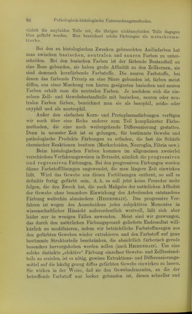violett die amyloiden Teile rot, die übrigen nichtamyloiden Teile dagegen blau gefärbt werden. Man bezeichnet solche Färbungen als m et ach roma- tische. Bei den zu histologischen Zwecken gebrauchten Anilinfarben hat man zwischen basischen, neutralen und sauren Farben zu unter- scheiden. Bei den basischen Farben ist der färbende Bestandteil an eine Base gebunden, sie haben große Affinität zu den Zellkernen, sie sind demnach kernfärbende Farbstoffe. Die sauren Farbstoffe, bei denen das färbende Prinzip an eine Säure gebunden ist, färben meist diffus, aus einer Mischuüg von hierzu geeigneten basischen und sauren Farben erhält man die neutralen Farben. Je nachdem sich die ein- zelnen Zell- und Gewebsbestandteile mit basischen, sauren oder neu- tralen Farben färben, bezeichnet man sie als basophil, acido- oder oxyphil und als neutrophil. Außer den einfachen Kern- und Protoplasmafärbungen verfügen wir noch über eine Reihe anderer zum Teil komplizierter Färbe- methoden, die eine noch weitergehende Differenzierung gestatten. Denn in neuester Zeit ist es gelungen, für bestimmte Gewebe und pathologische Produkte Färbungen zu erfinden, die fast die Schärfe chemischer Reaktionen besitzen (Markscheiden, Neuroglia, Fibrin usw.). Beim histologischen Färben kommen im allgemeinen zweierlei verschiedene Verfahrungsweisen in Betracht, nämlich die progressiven und regressiven Färbungen. Bei den progressiven Färbungen werden dünne Farbstofflösungen angewendet, die man längere Zeit einwirken läßt. Wird das Gewebe aus diesen Farblösungen entfernt, so soll es definitiv fertig gefärbt sein, d. h. es soll jetzt keine Prozedur mehr folgen, die den Zweck hat, die nach Maßgabe der natürlichen Affinität der Gewebe ohne besondere Einwirkung des Arbeitenden entstandene Färbung weiterhin abzuändern (Heidenhain). Das progressive Ver- fahren ist wegen des Ausscheidens jedes subjektiven Momentes in wissenschaftlicher Hinsicht außerordentlich wertvoll, läßt sich aber leider nur in wenigen Fällen anwenden. Meist sind wir gezwungen, das durch den natürlichen Färbungsprozeß gelieferte Endresultat will- kürlich zu modifizieren, indem wir beträchtliche Farbstoffmengen aus den gefärbten Geweben wieder extrahieren und den Farbstoff auf ganz bestimmte Strukturteile beschränken, die absichtlich färberisch gerade besonders hervorgehoben werden sollen (nach Heidenhain). Um eine solche distinkte „elektive Färbung einzelner Gewebs- und Zellbestand- teile zu erzielen, ist es nötig, gewisse Extraktions- und Differenzierungs- mittel auf die häufig genug diffus gefärbten Gewebe einwirken zu lassen. Sie wirken in der Weise, daß sie den Gewebselementen, an die der betreffende Farbstoff nur locker gebunden ist, diesen schneller und