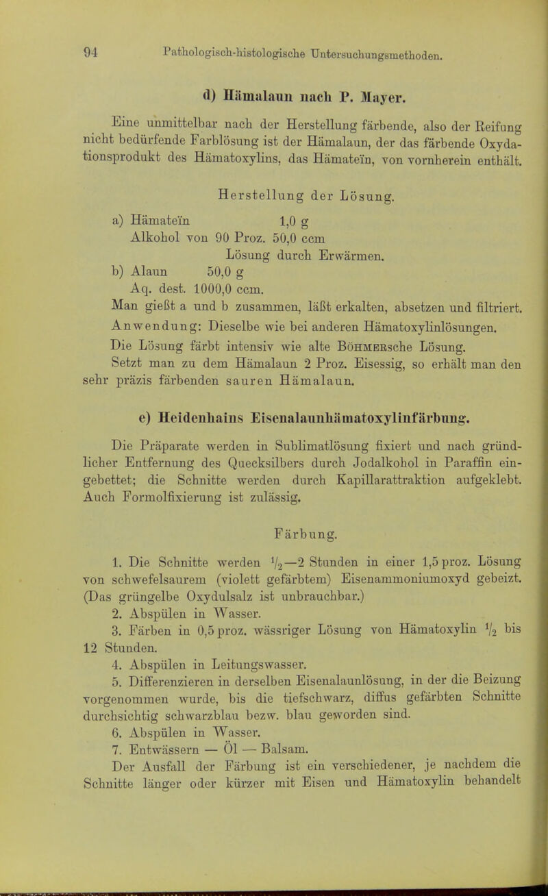 d) Hämalaun nach P. Mayer. Eine unmittelbar nach der Herstellung färbende, also der Reifung nicht bedürfende Farblösung ist der Hämalaun, der das färbende Oxyda- tionsprodukt des Hämatoxylins, das Hämate'in, von vornherein enthält. Herstellung der Lösung. a) Hämate'in 1,0 g Alkohol von 90 Proz. 50,0 ccm Lösung durch Erwärmen. b) Alaun 50,0 g Aq. dest. 1000,0 ccm. Man gießt a und b zusammen, läßt erkalten, absetzen und filtriert. Anwendung: Dieselbe wie bei anderen Hämatoxylinlösungen. Die Lösung färbt intensiv wie alte BöHMEBsche Lösung. Setzt man zu dem Hämalaun 2 Proz. Eisessig, so erhält man den sehr präzis färbenden sauren Hämalaun. e) Heidenhains Eisenalaunhämatoxylinfärlmng. Die Präparate werden in Sublimatlösung fixiert und nach gründ- licher Entfernung des Quecksilbers durch Jodalkohol in Paraffin ein- gebettet; die Schnitte werden durch Kapillarattraktion aufgeklebt. Auch Formolfixierung ist zulässig. Färbung. 1. Die Schnitte werden V2—2 Stunden in einer 1,5 proz. Lösung von schwefelsaurem (violett gefärbtem) Eisenammoniumoxyd gebeizt. (Das grüngelbe Oxydulsalz ist unbrauchbar.) 2. Abspülen in Wasser. 3. Färben in 0,5 proz. wässriger Lösung von Hämatoxylin % bis 12 Stunden. 4. Abspülen in Leitungswasser. 5. Differenzieren in derselben Eisenalaunlösung, in der die Beizung vorgenommen wurde, bis die tiefschwarz, diffus gefärbten Schnitte durchsichtig schwarzblau bezw. blau geworden sind. 6. Abspülen in Wasser. 7. Entwässern — Ol — Balsam. Der Ausfall der Färbung ist ein verschiedener, je nachdem die Schnitte länger oder kürzer mit Eisen und Hämatoxylin behandelt