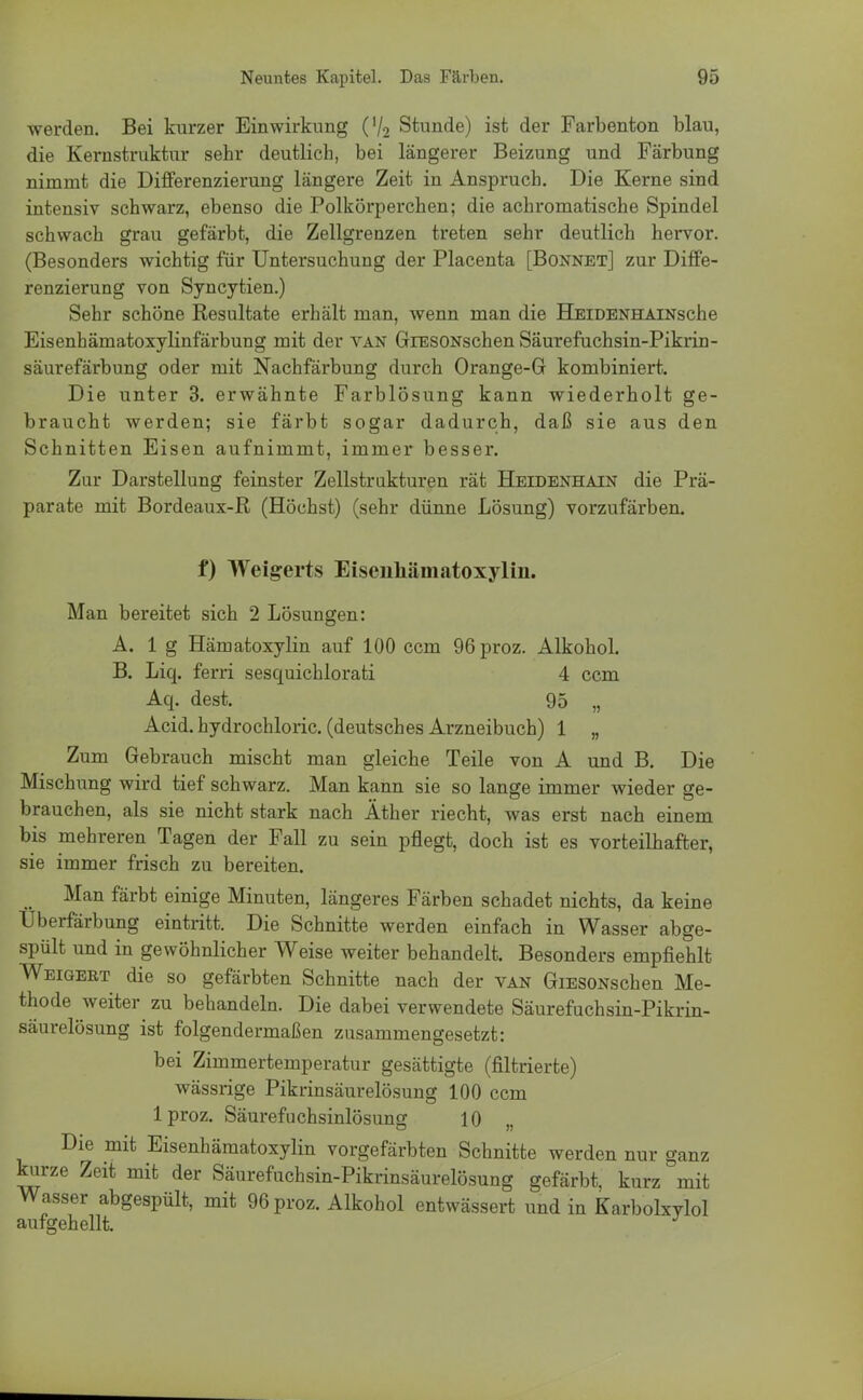 werden. Bei kurzer Einwirkung (V2 Stunde) ist der Farbenton blau, die Kernstruktur sehr deutlich, bei längerer Beizung und Färbung nimmt die Differenzierung längere Zeit in Anspruch. Die Kerne sind intensiv schwarz, ebenso die Polkörperchen; die achromatische Spindel schwach grau gefärbt, die Zellgrenzen treten sehr deutlich hervor. (Besonders wichtig für Untersuchung der Placenta [Bonnet] zur Diffe- renzierung von Syncytien.) Sehr schöne Resultate erhält man, wenn man die HEiDENHAiNsche Eisenhämatoxylinfärbung mit der van GiESONschen Säurefuchsin-Pikrin- säurefärbung oder mit Nachfärbung durch Orange-Gr kombiniert. Die unter 3. erwähnte Farblösung kann wiederholt ge- braucht werden; sie färbt sogar dadurch, daß sie aus den Schnitten Eisen aufnimmt, immer besser. Zur Darstellung feinster Zellstrukturen rät Heidenhain die Prä- parate mit Bordeaux-R (Höchst) (sehr dünne Lösung) vorzufärben. f) Weigerts Eiseiihämatoxyliii. Man bereitet sich 2 Lösungen: A. 1 g Hämatoxylin auf 100 ccm 96proz. Alkohol. B. Liq. ferri sesquichlorati 4 ccm Aq. dest. 95 „ Acid.hydrochloric. (deutsches Arzneibuch) 1 „ Zum Gebrauch mischt man gleiche Teile von A und B. Die Mischung wird tief schwarz. Man kann sie so lange immer wieder ge- brauchen, als sie nicht stark nach Äther riecht, was erst nach einem bis mehreren Tagen der Fall zu sein pflegt, doch ist es vorteilhafter, sie immer frisch zu bereiten. ■ Man färbt einige Minuten, längeres Färben schadet nichts, da keine Uberfärbung eintritt. Die Schnitte werden einfach in Wasser abge- spült und in gewöhnlicher Weise weiter behandelt. Besonders empfiehlt Weigert die so gefärbten Schnitte nach der van GiESONschen Me- thode weiter zu behandeln. Die dabei verwendete Säurefuchsin-Pikrin- säurelösung ist folgendermaßen zusammengesetzt: bei Zimmertemperatur gesättigte (filtrierte) wässrige Pikrinsäurelösung 100 ccm lproz. Säurefuchsinlösung 10 Die mit Eisenhämatoxylin vorgefärbten Schnitte werden nur ganz kurze Zeit mit der Säurefuchsin-Pikrinsäurelösung gefärbt, kurz mit Wasser abgespült, mit 96proz. Alkohol entwässert und in Karbolxvlol aufgehellt. J