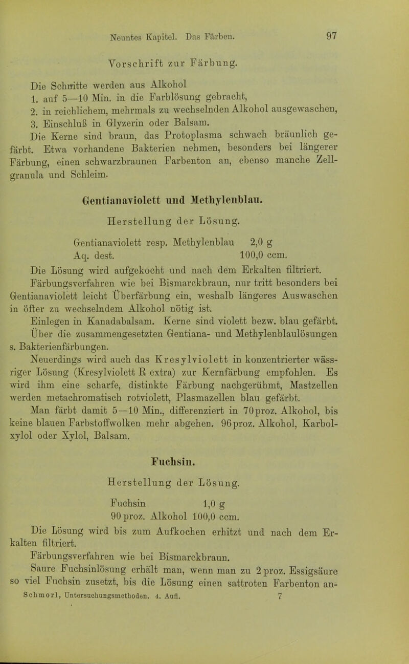 Vorschrift zur Färbung. Die Schnitte werden aus Alkohol 1. auf 5—10 Min. in die Farblösung gebracht, 2. in reichlichem, mehrmals zu wechselnden Alkohol ausgewaschen, 3. Einschluß in Glyzerin oder Balsam. Die Kerne sind braun, das Protoplasma schwach bräunlich ge- färbt. Etwa vorhandene Bakterien nehmen, besonders bei längerer Färbung, einen schwarzbraunen Farbenton an, ebenso manche Zell- granula und Schleim. Gentianaviolett und Methylenblau. Herstellung der Lösung. Grentianaviolett resp. Methylenblau 2,0 g Aq. dest. 100,0 ccm. Die Lösung wird aufgekocht und nach dem Erkalten filtriert. Färbungsverfahren wie bei Bismarckbraun, nur tritt besonders bei Gentianaviolett leicht Überfärbung ein, weshalb längeres Auswaschen in Öfter zu wechselndem Alkohol nötig ist. Einlegen in Kanadabalsam. Kerne sind violett bezw. blau gefärbt. Über die zusammengesetzten Gentiana- und Methylenblaulösungen s. Bakterienfärbungen. Neuerdings wird auch das Kresylviolett in konzentrierter wäss- riger Lösung (Kresylviolett R extra) zur Kernfärbung empfohlen. Es wird ihm eine scharfe, distinkte Färbung nachgerühmt, Mastzellen werden metachromatisch rotviolett, Plasmazellen blau gefärbt. Man färbt damit 5—10 Min., differenziert in 70proz. Alkohol, bis keine blauen Farbstoff wölken mehr abgehen. 96proz. Alkohol, Karbol- xylol oder Xylol, Balsam. Fuchsin. Herstellung der Lösung. Fuchsin 1,0 g 90 proz. Alkohol 100,0 ccm. Die Lösung wird bis zum Aufkochen erhitzt und nach dem Er- kalten filtriert. Färbungsverfahren wie bei Bismarckbraun. Saure Fuchsinlösung erhält man, wenn man zu 2 proz. Essigsäure so viel Fuchsin zusetzt, bis die Lösung einen sattroten Farbenton an- Schmorl, Untersuchungsmethoden. 4. Aufl. 7