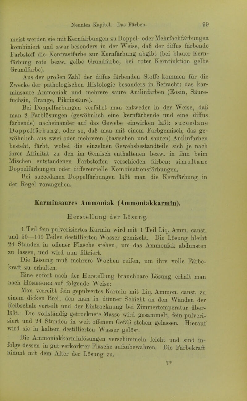 meist werden sie mit Kernfärbungen zu Doppel- oder Mehrfachfärbungen kombiniert und zwar besonders in der Weise, daß der diffus färbende Farbstoff die Kontrastfarbe zur Kernfärbung abgibt (bei blauer Kern- färbung rote bezw. gelbe Grundfarbe, bei roter Kerntinktion gelbe Grundfarbe). Aus der großen Zahl der diffus färbenden Stoffe kommen für die Zwecke der pathologischen Histologie besonders in Betracht: das kar- minsaure Ammoniak und mehrere saure Anilinfarben (Eosin, Säure- fuchsin, Orange, Pikrinsäure). Bei Doppelfärbungen verfährt man entweder in der Weise, daß man 2 Farblösungen (gewöhnlich eine kernfärbende und eine diffus färbende) nacheinander auf das Gewebe einwirken läßt: succedane Doppelfärbung, oder so, daß man mit einem Farbgemisch, das ge- wöhnlich aus zwei oder mehreren (basischen und sauren) Anilinfarben besteht, färbt, wobei die einzelnen Gewebsbestandteile sich je nach ihrer Affinität zu den im Gemisch enthaltenen bezw. in ihm beim Mischen entstandenen Farbstoffen verschieden färben: simultane Doppelfärbungen oder differentielle Kombinationsfärbungen. Bei succedanen Doppelfärbungen läßt man die Kernfärbung in der Regel vorangehen. Karminsaures Ammoniak (Ammoniakkarmin). Herstellung der Lösung. 1 Teil fein pulverisiertes Karmin wird mit 1 Teil Liq. Amm. caust. und 50—100 Teilen destillierten Wasser gemischt. Die Lösung bleibt 24 Stunden in offener Flasche stehen, um das Ammoniak abdunsten zu lassen, und wird nun filtriert. Die Lösung muß mehrere Wochen reifen, um ihre volle Färbe- kraft zu erhalten. Eine sofort nach der Herstellung brauchbare Lösung erhält man nach Honegger auf folgende Weise: Man verreibt fein gepulvertes Karmin mit Liq. Ammon. caust. zu einem dicken Brei, den man in dünner Schicht an den Wänden der Reibschale verteilt und der Eintrocknung bei Zimmertemperatur über- läßt. Die vollständig getrocknete Masse wird gesammelt, fein pulveri- siert und 24 Stunden in weit offenem Gefäß stehen gelassen. Hierauf wird sie in kaltem destillierten Wasser gelöst. Die Ammoniakkarminlösungen verschimmeln leicht und sind in- folge dessen in gut verkorkter Flasche aufzubewahren. Die Färbekraft nimmt mit dem Alter der Lösung zu. 7*