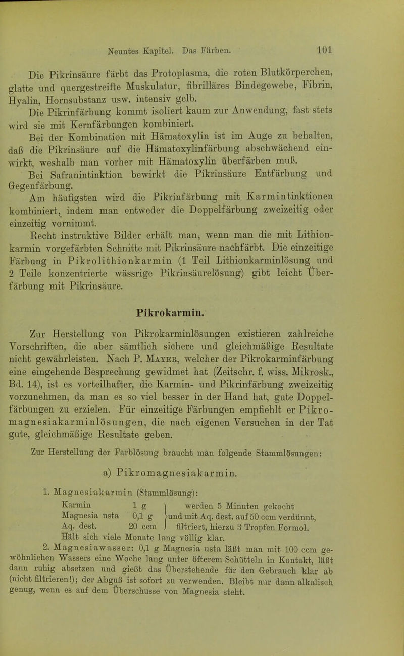 Die Pikrinsäure färbt das Protoplasma, die roten Blutkörperchen, glatte und quergestreifte Muskulatur, fibrilläres Bindegewebe, Fibrin, Hyalin, Hornsubstanz usw. intensiv gelb. Die Pikrinfärbung kommt isoliert kaum zur Anwendung, fast stets wird sie mit Kernfärbungen kombiniert. Bei der Kombination mit Hämatoxylin ist im Auge zu behalten, daß die Pikrinsäure auf die Hämatoxylinfärbung abschwächend ein- wirkt, weshalb man vorher mit Hämatoxylin überfärben muß. Bei Safranintinktion bewirkt die Pikrinsäure Entfärbung und Gegenfärbung. Am häufigsten wird die Pikrinfärbung mit Karmintinktionen kombiniert, indem man entweder die Doppelfärbung zweizeitig oder einzeitig vornimmt. Recht instruktive Bilder erhält manj wenn man die mit Lithion- karmin vorgefärbten Schnitte mit Pikrinsäure nachfärbt. Die einzeitige Färbung in Pikrolithionkarmin (1 Teil Lithionkarminlösung und 2 Teile konzentrierte wässrige Pikrinsäurelösung) gibt leicht Über- färbung mit Pikrinsäure. Pikrokarmin. Zur Herstellung von Pikrokarminlösungen existieren zahlreiche Vorschriften, die aber sämtlich sichere und gleichmäßige Resultate nicht gewährleisten. Nach P. Mayer, welcher der Pikrokarminfärbung eine eingehende Besprechung gewidmet hat (Zeitschr. f. wiss. Mikrosk., Bd. 14), ist es vorteilhafter, die Karmin- und Pikrinfärbung zweizeitig vorzunehmen, da man es so viel besser in der Hand hat, gute Doppel- färbungen zu erzielen. Für einzeitige Färbungen empfiehlt er Pikro- magnesiakarminlösungen, die nach eigenen Versuchen in der Tat gute, gleichmäßige Resultate geben. Zur Herstellung der Farblösung braucht man folgende Stammlösungen: a) Pikromagnesiakarmin. 1. Magnesiakarmin (Stammlösung): Karmin 1 g ^ -werden 5 Minuten gekocht Magnesia usta 0,1 g lund mit Aq. dest. auf 50 ccm verdünnt, Aq. dest. 20 ccm J filtriert, hierzu 3 Tropfen Formol. Hält sich viele Monate lang völlig klar. 2. Magnesiawasser: 0,1 g Magnesia usta läßt man mit 100 ccm ge- wöhnlichen Wassers eine Woche lang unter öfterem Schütteln in Kontakt, läßt dann ruhig absetzen und gießt das Überstehende für den Gebrauch klar ab (nicht filtrieren!); der Abguß ist sofort zu verwenden. Bleibt nur dann alkalisch genug, wenn es auf dem Überschusse von Magnesia steht.