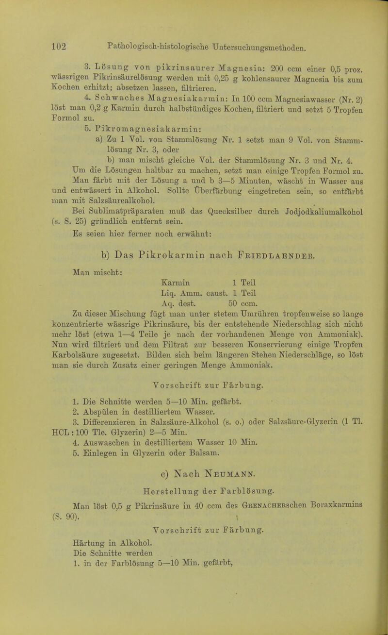 3. Lösung von pikrinsaurer Magnesia: 200 ccm einer 0,5 proz. wässrigen Pikrinsäurelösung werden mit 0,25 g kohlensaurer Magnesia bis zum Kochen erhitzt; absetzen lassen, nitrieren. 4. Schwaches Magnesiakarmin: In 100 ccm Magnesiawasser (Nr. 2) löst man 0,2 g Karmin durch halbstündiges Kochen, filtriert und setzt 5 Tropfen Formol zu. 5. Pikromagnesiakarmin: a) Zu 1 Vol. von Stammlösung Nr. 1 setzt man 9 Vol. von Stamm- lösung Nr. 3, oder b) man mischt gleiche Vol. der Stammlösung Nr. 3 und Nr. 4. Um die Lösungen haltbar zu machen, setzt man einige Tropfen Foimol zu. Man färbt mit der Lösung a und b 3—5 Minuten, wäscht in Wasser aus und entwässert in Alkohol. Sollte Überfärbung eingetreten sein, so entfärbt man mit Salzsäurealkohol. Bei Sublimatpräparaten muß das Quecksilber durch Jodjodkaliumalkohol (s. S. 25) gründlich entfernt sein. Es seien hier ferner noch erwähnt: b) Das Pikrokarmin nach Friedlaendeb. Man mischt: Kannin 1 Teil Liq. Amm. caust. 1 Teil Aq. dest. 50 ccm. Zu dieser Mischung fügt man unter stetem Umrühren tropfenweise so lange konzentrierte wässrige Pikrinsäure, bis der entstehende Niederschlag sich nicht mehr löst (etwa 1—4 Teile je nach der vorhandenen Menge von Ammoniak). Nun wird filtriert und dem Filtrat zur besseren Konservierung einige Tropfen Karbolsäure zugesetzt. Bilden sich beim längeren Stehen Niederschläge, so löst man sie durch Zusatz einer geringen Menge Ammoniak. Vorschrift zur Färbung. 1. Die Schnitte werden 5—10 Min. gefärbt. 2. Abspülen in destilliertem Wasser. 3. Differenzieren in Salzsäure-Alkohol (s. o.) oder Salzsäure-Glyzerin (1 Tl. HCL : 100 Tie. Glyzerin) 2—5 Min. 4. Auswaschen in destilliertem Wasser 10 Min. 5. Einlegen in Glyzerin oder Balsam. c) Nach Neumann. Herstellung der Farblösung. Man löst 0,5 g Pikrinsäure in 40 ccm des GßENACHERschen Boraxkarmins (S. 90). | Vorschrift zur Färbung. Härtung in Alkohol. Die Schnitte werden 1. in der Farblösung 5—10 Min. gefärbt,