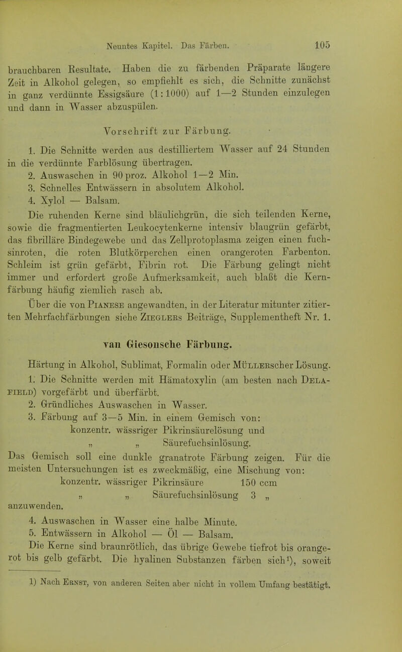 brauchbaren Resultate. Haben die zu färbenden Präparate längere Zeit in Alkohol gelegen, so empfiehlt es sich, die Schnitte zunächst in ganz verdünnte Essigsäure (1:1000) auf 1—2 Stunden einzulegen und dann in Wasser abzuspülen. Vorschrift zur Färbung. 1. Die Schnitte werden aus destilliertem Wasser auf 24 Stunden in die verdünnte Farblösung übertragen. 2. Auswaschen in 90proz. Alkohol 1—2 Min. 3. Schnelles Entwässern in absolutem Alkohol. 4. Xylol — Balsam. Die ruhenden Kerne sind bläulichgrün, die sich teilenden Kerne, sowie die fragmentierten Leukocytenkerne intensiv blaugrün gefärbt, das fibrilläre Bindegewebe und das Zellprotoplasma zeigen einen fuch- sinroten, die roten Blutkörperchen einen orangeroten Farbenton. Schleim ist grün gefärbt, Fibrin rot. Die Färbung gelingt nicht immer und erfordert große Aufmerksamkeit, auch blaßt die Kern- färbung häufig ziemlich rasch ab. Über die von Pianese angewandten, in der Literatur mitunter zitier- ten Mehrfachfärbungen siehe Zieglers Beiträge, Supplementheft Nr. 1. van Giesonsehe Färbung. Härtung in Alkohol, Sublimat, Formalin oder MÜLLEEscher Lösung. XI Die Schnitte werden mit Hämatoxylin (am besten nach Dela- field) vorgefärbt und überfärbt. 2. Gründliches Auswaschen in Wasser. 3. Färbung auf 3—5 Min. in einem Gemisch von: konzentr. wässriger Pikrinsäurelösung und „ „ Säurefuchsinlösung. Das Gemisch soll eine dunkle granatrote Färbung zeigen. Für die meisten Untersuchungen ist es zweckmäßig, eine Mischung von: konzentr. wässriger Pikrinsäure 150 ccm » „ Säurefuchsinlösung 3 „ anzuwenden. 4. Auswaschen in Wasser eine halbe Minute. 5. Entwässern in Alkohol — Öl — Balsam. Die Kerne sind braunrötlich, das übrige Gewebe tiefrot bis orange- rot bis gelb gefärbt. Die hyalinen Substanzen färben sich1), soweit 1) Nach Ernst, von anderen Seiten aber nicht in vollem Umfang bestätigt.