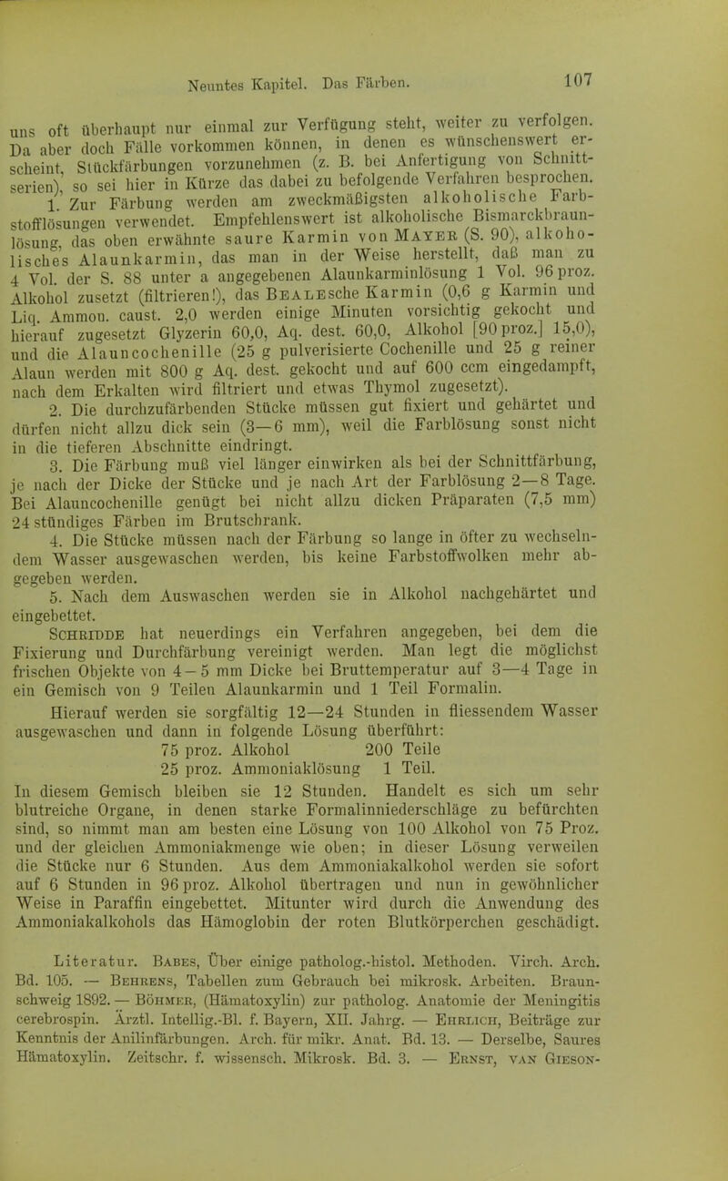 uns oft überhaupt nur einmal zur Verfügung steht, weiter zu verfolgen. Da aber doch Fälle vorkommen können, in denen es wünschenswert er- scheint, Slückfärbungen vorzunehmen (z. B. bei Anfertigung von Schnitt- serien) so sei hier in Kürze das dabei zu befolgende Verfahren besprochen. 1 Zur Färbung werden am zweckmäßigsten alkoholische Farb- stofflösun^en verwendet. Empfehlenswert ist alkoholische Bismarckbraun- lösung das oben erwähnte saure Karmin von Mayer (S. 90), alkoho- lisches Alaunkarmin, das man in der Weise herstellt, daß man zu 4 Vol der S. 88 unter a angegebenen Alaunkarminlösung 1 Vol. 96proz. Alkohol zusetzt (filtrieren!), das Bbalesehe Karmin (0,6 g Karmin und Liq Ammon. caust. 2,0 werden einige Minuten vorsichtig gekocht und hierauf zugesetzt Glyzerin 60,0, Aq. dest. 60,0, Alkohol [90proz.] 15,0), und die Alaun Cochenille (25 g pulverisierte Cochenille und 25 g reiner Alaun werden mit 800 g Aq. dest. gekocht und auf 600 cem eingedampft, nach dem Erkalten wird filtriert und etwas Thymol zugesetzt). 2. Die durchzufärbenden Stücke müssen gut fixiert und gehärtet und dürfen nicht allzu dick sein (3—6 mm), weil die Farblösung sonst nicht in die tieferen Abschnitte eindringt. 3. Die Färbung muß viel länger einwirken als bei der Schnittfärbung, je nach der Dicke der Stücke und je nach Art der Farblösung 2—8 Tage. Bei Alauncochenille genügt bei nicht allzu dicken Präparaten (7,5 mm) 24 stündiges Färben im Brutschrank. 4. Die Stücke müssen nach der Färbung so lange in öfter zu wechseln- dem Wasser ausgewaschen werden, bis keine Farbstoffwolken mehr ab- gegeben werden. 5. Nach dem Auswaschen werden sie in Alkohol nachgehärtet und eingebettet. Schritjdb hat neuerdings ein Verfahren angegeben, bei dem die Fixierung und Durchfärbung vereinigt werden. Man legt die möglichst frischen Objekte von 4-5 mm Dicke bei Bruttemperatur auf 3—4 Tage in ein Gemisch von 9 Teilen Alaunkarmin und 1 Teil Formalin. Hierauf werden sie sorgfältig 12—24 Stunden in fliessendem Wasser ausgewaschen und dann in folgende Lösung überführt: 75 proz. Alkohol 200 Teile 25 proz. Ammoniaklösung 1 Teil. In diesem Gemisch bleiben sie 12 Stunden. Handelt es sich um sehr blutreiche Organe, in denen starke Formalinniederschläge zu befürchten sind, so nimmt man am besten eine Lösung von 100 Alkohol von 75 Proz. und der gleichen Ammoniakmenge wie oben; in dieser Lösung verweilen die Stücke nur 6 Stunden. Aus dem Ammoniakalkohol werden sie sofort auf 6 Stunden in 96 proz. Alkohol übertragen und nun in gewöhnlicher Weise in Paraffin eingebettet. Mitunter wird durch die Anwendung des Ammoniakalkohols das Hämoglobin der roten Blutkörperchen geschädigt. Literatur. Babes, Über einige patholog.-histol. Methoden. Virch. Arch. Bd. 105. — Behrens, Tabellen zum Gebrauch bei mikrosk. Arbeiten. Braun- schweig 1892. — Böhmer, (Hämatoxylin) zur patholog. Anatomie der Meningitis cerebrospin. Ärztl. Intellig.-Bl. f. Bayern, XII. Jahrg. — Ehrlich, Beiträge zur Kenntnis der Anilinfärbungen. Arch. für mikr. Anat. Bd. 13. — Derselbe, Saures Hämatoxylin. Zeitschr. f. wissensch. Mikrosk. Bd. 3. — Ernst, van Gieson-