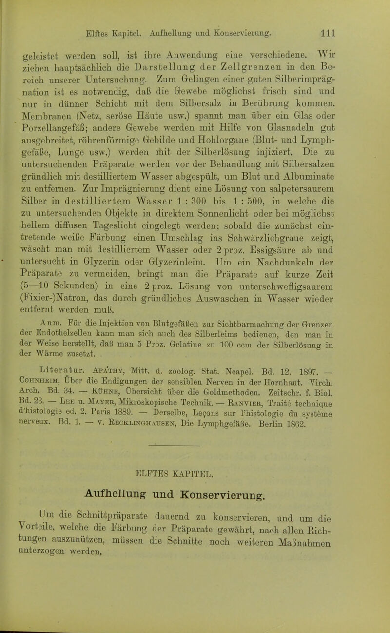 geleistet werden soll, ist ihre Anwendung eine verschiedene. Wir ziehen hauptsächlich die Darstellung der Zellgrenzen in den Be- reich unserer Untersuchung. Zum Gelingen einer guten Silberinipräg- nation ist es notwendig, daß die Gewebe möglichst frisch sind und nur in dünner Schicht mit dem Silbersalz in Berührung kommen. Membranen (Netz, seröse Häute usw.) spannt man über ein Glas oder Porzellangefäß; andere Gewebe werden mit Hilfe von Glasnadeln gut ausgebreitet, röhrenförmige Gebilde und Hohlorgane (Blut- und Lymph- gefäße, Lunge usw.) werden mit der Silberlösung injiziert. Die zu untersuchenden Präparate werden vor der Behandlung mit Silbersalzen gründlich mit destilliertem Wasser abgespült, um Blut und Albuminate zu entfernen. Zur Imprägnierung dient eine Lösung von salpetersaurem Silber in destilliertem Wasser 1 : 300 bis 1 : 500, in welche die zu untersuchenden Objekte in direktem Sonnenlicht oder bei möglichst hellem diffusen Tageslicht eingelegt werden; sobald die zunächst ein- tretende weiße Färbung einen Umschlag ins Schwärzlichgraue zeigt, wäscht man mit destilliertem Wasser oder 2proz. Essigsäure ab und untersucht in Glyzerin oder Glyzerinleim. Um ein Nachdunkeln der Präparate zu vermeiden, bringt man die Präparate auf kurze Zeit (5—10 Sekunden) in eine 2 proz. Lösung von unterschwefligsaurem (Fixier-)Natron, das durch gründliches Auswaschen in Wasser wieder entfernt werden muß. Anrn. Für die Injektion von Blutgefäßen zur Sichtbarmachung der Grenzen der Endothelzellen kann man sich auch des Silberleims bedienen, den man in der Weise herstellt, daß man 5 Proz. Gelatine zu 100 ccm der Silberlösung in der Wanne zusetzt. Literatur. Apa'thy, Mitt. d. zoolog. Stat. Neapel. Bd. 12. 1S97. — Cohnheim, Über die Endigungen der sensiblen Nerven in der Hornhaut. Virch. Arch. Bd. 34. — Kühne, Übersicht über die Goldmethoden. Zeitschr. f. Biol. Bd. 23. — Lee u. Mayer, Mikroskopische Technik. — Ranvier, Traite technique d'histologie ed. 2. Paris 1S89. — Derselbe, Lecons sur l'histologie du Systeme nerveux. Bd. 1. — v. Recklinghaxjsen, Die Lymphgefäße. Berlin 1862. ELFTES KAPITEL. Aufhellung und Konservierung. Um die Schnittpräparate dauernd zu konservieren, und um die Vorteile, welche die Färbung der Präparate gewährt, nach allen Rich- tungen auszunützen, müssen die Schnitte noch weiteren Maßnahmen unterzogen werden.