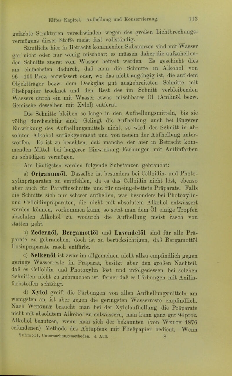 gefärbte Strukturen verschwinden wegen des großen Lichtbrechungs- vermögens dieser Stoffe meist fast vollständig. Sämtliche hier in Betracht kommenden Substanzen sind mit Wasser gar nicht oder nur wenig mischbar; es müssen daher die aufzuhellen- den Schnitte zuerst vom Wasser befreit werden. Es geschieht dies am einfachsten dadurch, daß man die Schnitte in Alkohol von 96_100 Proz. entwässert oder, wo das nicht angängig ist, die auf dem Objektträger bezw. dem Deckglas gut ausgebreiteten Schnitte mit Fließpapier trocknet und den Rest des im Schnitt verbleibenden Wassers durch ein mit Wasser etwas mischbares Ol (Anilinöl bezw. Gemische desselben mit Xylol) entfernt. Die Schnitte bleiben so lange in den Aufhellungsmitteln, bis sie völlig durchsichtig sind. Gelingt die Aufhellung auch bei längerer Einwirkung des Aufhellungsmittels nicht, so wird der Schnitt in ab- soluten Alkohol zurückgebracht und von neuem der Aufhellung unter- worfen. Es ist zu beachten, daß manche der hier in Betracht kom- menden Mittel bei längerer Einwirkung Färbungen mit Anilinfarben zu schädigen vermögen. Am häufigsten werden folgende Substanzen gebraucht: a) Origanumöl. Dasselbe ist besonders bei Celloidin- und Photo- xylinpräparaten zu empfehlen, da es das Celloidin nicht löst, ebenso aber auch für Paraffinschnitte und für uneingebettete Präparate. Falls die Schnitte sich nur schwer aufhellen, was besonders bei Photoxylin- und Celloidinpräparaten, die nicht mit absolutem Alkohol entwässert werden können, vorkommen kann, so setzt man dem Ol einige Tropfen absoluten Alkohol zu, wodurch die Aufhellung meist rasch von statten geht. b) Zedernöl, Bergamottöl und Lavendelöl sind für alle Prä- parate zu gebrauchen, doch ist zu berücksichtigen, daß Bergamottöl Eosinpräparate rasch entfärbt. c) Nelkenöl ist zwar im allgemeinen nicht allzu empfindlich gegen geringe Wasserreste im Präparat, besitzt aber den großen Nachteil, daß es Celloidin und Photoxylin löst und infolgedessen bei solchen Schnitten nicht zu gebrauchen ist, ferner daß es Färbungen mit Anilin- farbstoffen schädigt. d) Xylol greift die Färbungen von allen Aufhellungsmitteln am wenigsten an, ist aber gegen die geringsten Wasserreste empfindlich. Nach Weigekt braucht man bei der Xylolaufhellung die Präparate nicht mit absolutem Alkohol zu entwässern, man kann ganz gut 94 proz. Alkohol benutzen, wenn man sich der bekannten (von Welch 1876 erfundenen) Methode des Abtupfens mit Fließpapier bedient. Wenn Schmorl, Untersuchungsmethoden. 4. Aufl. 8