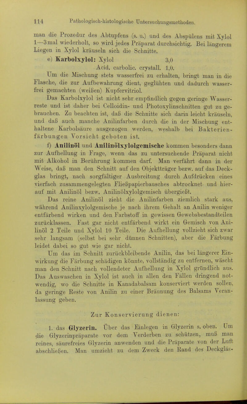mau die Prozedur des Abtupfens (s. u.) und des Abspülens mit Xylol 1—3mal wiederholt, so wird jedes Präparat durchsichtig. Bei längerem Liegen in Xylol kräuseln sich die Schnitte. e) Karbolxylol: Xylol 3,0 Acid. carbolic, crystall. 1,0. Um die Mischung stets wasserfrei zu erhalten, bringt man in die Flasche, die zur Aufbewahrung dient, geglühten und dadurch wasser- frei gemachten (weißen) Kupfervitriol. Das Karbolxylol ist nicht sehr empfindlich gegen geringe Wasser- reste und ist daher bei Celloidin- und Photoxylinschnitten gut zu ge- brauchen. Zu beachten ist, daß die Schnitte sich darin leicht kräuseln, und daß auch manche Anilinfarben durch die in der Mischung ent- haltene Karbolsäure ausgezogen werden, weshalb bei Bakterien- färbungen Vorsicht geboten ist. f) Anilinöl und Aililiuölxylolgeiuische kommen besonders dann zur Aufhellung in Frage, wenn das zu untersuchende Präparat nicht mit Alkohol in Berührung kommen darf. Man verfährt dann in der Weise, daß man den Schnitt auf den Objektträger bezw. auf das Deck- glas bringt, nach sorgfältiger Ausbreitung durch Aufdrücken eines vierfach zusammengelegten Fließpapierbausches abtrocknet und hier- auf mit Anilinöl bezw. Anilinölxylolgemisch übergießt. Das reine Anilinöl zieht die Anilinfarben ziemlich stark aus, während Anilinxylolgemische je nach ihrem Gehalt an Anilin weniger entfärbend wirken und den Farbstoff in gewissen Gewebsbestandteilen zurücklassen. Fast gar nicht entfärbend wirkt ein Gemisch von Ani- linöl 2 Teile und Xylol 10 Teile. Die Aufhellung vollzieht sich zwar sehr langsam (selbst bei sehr dünnen Schnitten), aber die Färbung leidet dabei so gut wie gar nicht. Um das im Schnitt zurückbleibende Anilin, das bei längerer Ein- wirkung die Färbung schädigen könnte, vollständig zu entfernen, wäscht man den Schnitt nach vollendeter Aufhellung in Xylol gründlich aus. Das Auswaschen in Xylol ist auch in allen den Fällen dringend not- wendig, wo die Schnitte in Kanadabalsam konserviert werden sollen, da geringe Reste von Anilin zu einer Bräunung des Balsams Veran- lassung geben. Zur Konservierung dienen: l. das Glyzerin. Über das Einlegen in Glyzerin s. oben. Um die Glyzerinpräparate vor dem Verderben zu schützen, muß man reines, säurefreies Glyzerin anwenden und die Präparate von der Luft abschließen. Man umzieht zu dem Zweck den Rand des Deckgläs-