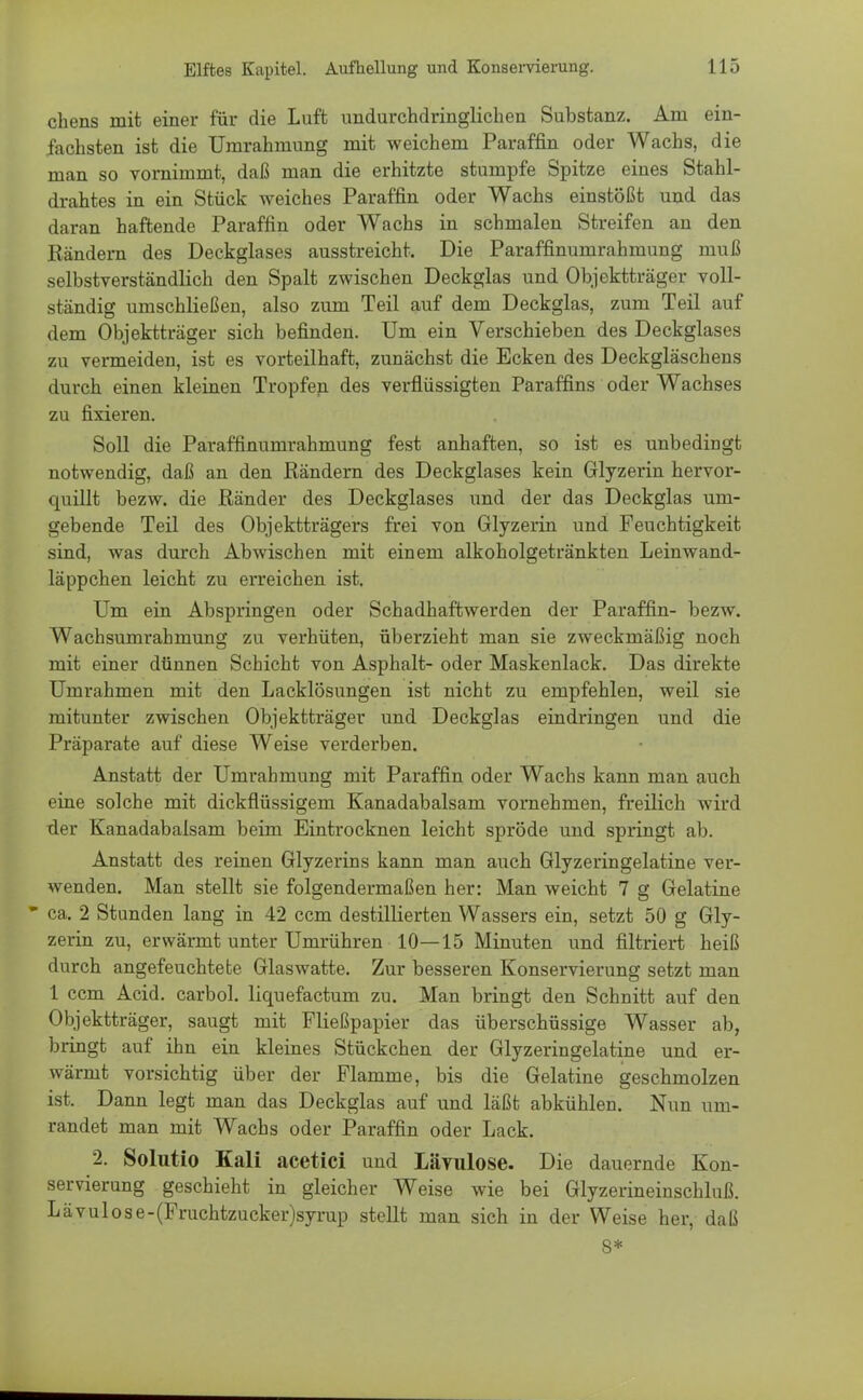 chens mit einer für die Luft undurchdringlichen Substanz. Am ein- fachsten ist die Umrahmung mit weichem Paraffin oder Wachs, die man so vornimmt, daß man die erhitzte stumpfe Spitze eines Stahl- drahtes in ein Stück weiches Paraffin oder Wachs einstößt und das daran haftende Paraffin oder Wachs in schmalen Streifen an den Rändern des Deckglases ausstreicht. Die Paraffinumrahmung muß selbstverständlich den Spalt zwischen Deckglas und Objektträger voll- ständig umschließen, also zum Teil auf dem Deckglas, zum Teil auf dem Objektträger sich befinden. Um ein Verschieben des Deckglases zu vermeiden, ist es vorteilhaft, zunächst die Ecken des Deckgläschens durch einen kleinen Tropfen des verflüssigten Paraffins oder Wachses zu fixieren. Soll die Paraffinumrahmung fest anhaften, so ist es unbedingt notwendig, daß an den Rändern des Deckglases kein Glyzerin hervor- quillt bezw. die Ränder des Deckglases und der das Deckglas um- gebende Teil des Objektträgers frei von Glyzerin und Feuchtigkeit sind, was durch Abwischen mit einem alkoholgetränkten Leinwand- läppchen leicht zu erreichen ist. Um ein Abspringen oder Schadhaftwerden der Paraffin- bezw. Wachsumrahmung zu verhüten, überzieht man sie zweckmäßig noch mit einer dünnen Schicht von Asphalt- oder Maskenlack. Das direkte Umrahmen mit den Lacklösungen ist nicht zu empfehlen, weil sie mitunter zwischen Objektträger und Deckglas eindringen und die Präparate auf diese Weise verderben. Anstatt der Umrahmung mit Paraffin oder Wachs kann man auch eine solche mit dickflüssigem Kanadabalsam vornehmen, freilich wird der Kanadabalsam beim Eintrocknen leicht spröde und springt ab. Anstatt des reinen Glyzerins kann man auch Glyzeringelatine ver- wenden. Man stellt sie folgendermaßen her: Man weicht 7 g Gelatine * ca. 2 Stunden lang in 42 ccm destillierten Wassers ein, setzt 50 g Gly- zerin zu, erwärmt unter Umrühren 10—15 Minuten und filtriert heiß durch angefeuchtete Glaswatte. Zur besseren Konservierung setzt man 1 ccm Acid. carbol. liquefactum zu. Man bringt den Schnitt auf den Objektträger, saugt mit Fließpapier das überschüssige Wasser ab, bringt auf ihn ein kleines Stückchen der Glyzeringelatine und er- wärmt vorsichtig über der Flamme, bis die Gelatine geschmolzen ist. Dann legt man das Deckglas auf und läßt abkühlen. Nun um- randet man mit Wachs oder Paraffin oder Lack. 2. Solutio Kali acetici und LäYulose. Die dauernde Kon- servierung geschieht in gleicher Weise wie bei Glyzerineinschluß. Lävulose-(Fruchtzucker)syrup stellt man sich in der Weise her, daß 8*
