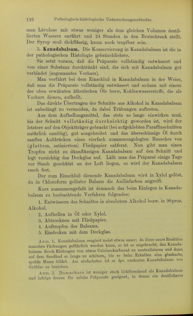 man Lävulose mit etwas weniger als dem gleichen Volumen destil- lierten Wassers anrührt und 24 Stunden in den Brutschrank stellt. Der Syrup muß dickflüssig, kaum noch tropfbar sein. 3. Kanadabalsam. Die Konservierung in Kanadabalsam ist die in der pathologischen Histologie gebräuchlichste. Sie setzt voraus, daß die Präparate vollständig entwässert und von einer Substanz durchtränkt sind, die sich mit Kanadabalsam gut verbindet (sogenanntes Vorharz). Man verfährt bei dem Einschluß in Kanadabalsam in der Weise, daß man die Präparate vollständig entwässert und sodann mit einem der oben erwähnten ätherischen Öle bezw. Kohlenwasserstoffe, die als Vorharz dienen, aufhellt. Das direkte Übertragen der Schnitte aus Alkohol in Kanadabalsam ist unbedingt zu vermeiden, da dabei Trübungen auftreten. Aus dem Aufhellungsmittel, das stets so lange einwirken muß, bis der Schnitt vollständig durchsichtig geworden ist, wird der letztere auf den Objektträger gebracht (bei aufgeklebten Paraffinschnitten natürlich unnötig), gut ausgebreitet und das überschüssige Ol durch sanftes Aufdrücken eines vierfach zusammengelegten Bausches von (glattem, satiniertem) Fließpapier entfernt. Nun gibt man einen Tropfen nicht zu dünnflüssigen Kanadabalsam auf den Schnitt und legt vorsichtig das Deckglas auf. Läßt man das Präparat einige Tage vor Staub geschützt an der Luft liegen, so wird der Kanadabalsam rasch fest. Der zum Einschluß dienende Kanadabalsam wird in Xylol gelöst, da in Chloroform gelöster Balsam die Anilinfarben angreift. Kurz zusammengefaßt ist demnach das beim Einlegen in Kanada- balsam zu beobachtende Verfahren folgendes: 1. Entwässern des Schnittes in absolutem Alkohol bezw. in 96proz. Alkohol. 2. Aufhellen in Öl oder Xylol. 3. Abtrocknen mit Fließpapier. 4. Auftropfen des Balsams. 5. Eindecken mit dem Deckglas. Anm. 1. Kanadabalsam reagiert nieist etwas sauer; da diese saure Reaktion manchen Färbungen gefährlich werden kann, so ist es angebracht, den Kanada- balsam durch Eintragen von etwas Calciuiukarbonat zu neutralisieren und dann auf dem Sandbad so lange zu erhitzen, bis er beim Erkalten eine glasharte, spröde Masse bildet. Ana einfachsten ist es den neutralen Kanadabalsam von Grübler zu beziehen. Anm. 2. Damarharz ist weniger stark lichtbrechend als Kanadabalsam und infolge dessen für solche Präparate geeignet, in denen ein deutlicheres