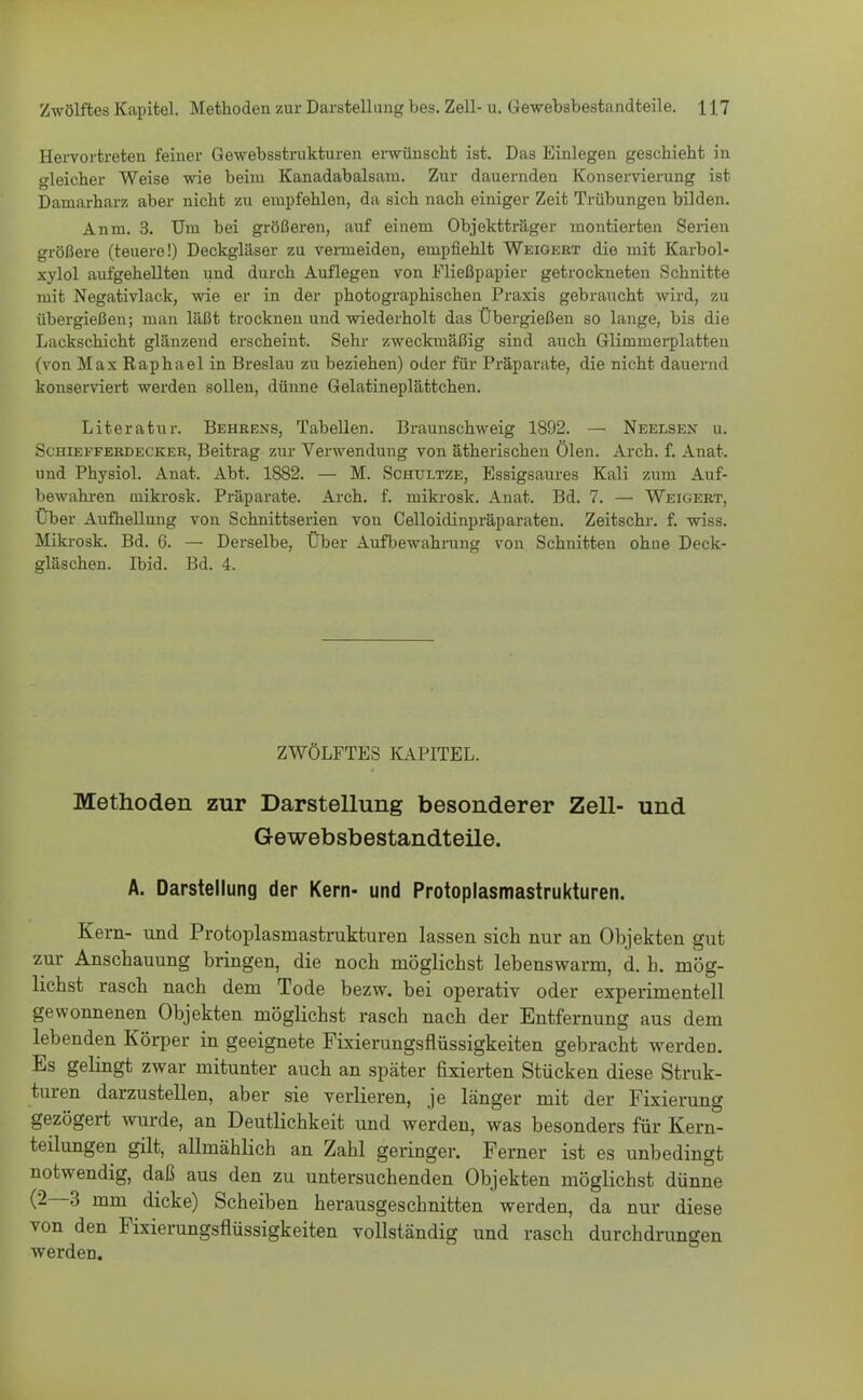 Hervortreten feiner Gewebsstrukturen erwünscht ist. Das Einlegen geschieht in gleicher Weise wie beim Kanadabalsam. Zur dauernden Konservierung ist Dainarharz aber nicht zu empfehlen, da sich nach einiger Zeit Trübungen bilden. Anm. 3. Um bei größeren, auf einem Objektträger montierten Serien größere (teuere!) Deckgläser zu vermeiden, empfiehlt Weigert die mit Karbol- xylol aufgehellten und durch Auflegen von Fließpapier getrockneten Schnitte mit Negativlack, wie er in der photographischen Praxis gebraucht wird, zu übergießen; man läßt trocknen und wiederholt das Übergießen so lange, bis die Lackschicht glänzend erscheint. Sehr zweckmäßig sind auch Glimmerplatten (von Max Raphael in Breslau zu beziehen) oder für Präparate, die nicht dauernd konserviert werden sollen, dünne Gelatineplättchen. Literatur. Behrens, Tabellen. Braunschweig 1892. — Neelsen u. Schiefferdecker, Beitrag zur Verwendung von ätherischen Ölen. Arch. f. Anat. und Physiol. Anat. Abt. 1882. — M. Schtjltze, Essigsaures Kali zum Auf- bewahren inikrosk. Präparate. Arch. f. mikrosk. Anat. Bd. 7. — Weigert, Über Aufhellung von Schnittserien von Celloidinpräparaten. Zeitschr. f. wiss. Mikrosk. Bd. 6. — Derselbe, Über Aufbewahrung von Schnitten ohne Deck- gläschen. Ibid. Bd. 4. ZWÖLFTES KAPITEL. Methoden zur Darstellung besonderer Zell- und Gewebsbestandteile. A. Darstellung der Kern- und Protoplasmastrukturen. Kern- und Protoplasmastrukturen lassen sich nur an Objekten gut zur Anschauung bringen, die noch möglichst lebenswarm, d. h. mög- lichst rasch nach dem Tode bezw. bei operativ oder experimentell gewonnenen Objekten möglichst rasch nach der Entfernung aus dem lebenden Körper in geeignete Fixierungsflüssigkeiten gebracht werdeD. Es gelingt zwar mitunter auch an später fixierten Stücken diese Struk- turen darzustellen, aber sie verlieren, je länger mit der Fixierung gezögert wurde, an Deutlichkeit und werden, was besonders für Kern- teilungen gilt, allmählich an Zahl geringer. Ferner ist es unbedingt notwendig, daß aus den zu untersuchenden Objekten möglichst dünne (2—3 mm dicke) Scheiben herausgeschnitten werden, da nur diese von den Fixierungsflüssigkeiten vollständig und rasch durchdrungen werden.