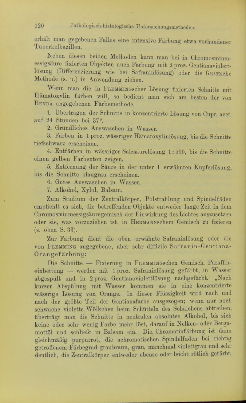 erhält man gegebenen Falles eine intensive Färbung etwa vorhandener Tuberkelbazillen. Neben diesen beiden Methoden kann man bei in Chromosmium- essigsäure fixierten Objekten auch Färbung mit 2 proz. Gentianaviolett- lösung (Differenzierung wie bei Safraninlösung) oder die GiUMsche Methode (s. u.) in Anwendung ziehen. Wenn man die in FLEMMiNGscher Lösung fixierten Schnitte mit Hämatoxylin färben will, so bedient man sich am besten der von Benda angegebenen Färbemethode. 1. Übertragen der Schnitte in konzentrierte Lösung von Cupr. acet. auf 24 Stunden bei 37°. 2. Gründliches Auswaschen in Wasser. 3. Färben in 1 proz. wässriger Härnatoxylinlösung, bis die Schnitte tiefschwarz erscheinen. 4. Entfärben in wässriger Salzsäurelösung 1: 500, bis die Schnitte einen gelben Farbenton zeigen. 5. Entfernung der Säure in der unter 1 erwähnten Kupferlösung, bis die Schnitte blaugrau erscheinen. 6. Gutes Auswaschen in Wasser. 7. Alkohol, Xylol, Balsam. Zum Studium der Zentralkörper, Polstrahlung und Spindelfäden empfiehlt es sich, die betreffenden Objekte entweder lange Zeit in dem Chromosmiumessigsäuregemisch der Einwirkung des Lichtes auszusetzen oder sie, was vorzuziehen ist, in HEBMANNschem Gemisch zu fixieren (s. oben S. 33). Zur Färbung dient die oben erwähnte Safraninlösung oder die von Flemming angegebene, aber sehr diffizile Safranin-Gentiana- Orangef ärbung: Die Schnitte — Fixierung in FLEMMiNGschen Gemisch, Paraffin- einbettung — werden mit 1 proz. Safraninlösung gefärbt, in Wasser abgespült und in 2 proz. Gentianaviolettlösung nachgefärbt. „Nach kurzer Abspülung mit Wasser kommen sie in eine konzentrierte wässrige Lösung von Orange. In dieser Flüssigkeit wird nach und nach der größte Teil der Gentianafarbe ausgezogen; wenn nur noch schwache violette Wölkchen beim Schütteln des Schälchens abtreiben, überträgt man die Schnitte in neutralen absoluten Alkohol, bis sich keine oder sehr wenig Farbe mehr löst, darauf in Nelken- oder Berga- mottöl und schließt in Balsam ein. Die. Chromatinf ärbung ist dann gleichmäßig purpurrot, die achromatischen Spindelfäden bei richtig getroffenem Färbegrad graubraun, grau, manchmal violettgrau und sehr deutlich, die Zentralkörper entweder ebenso oder leicht rötlich gefärbt,