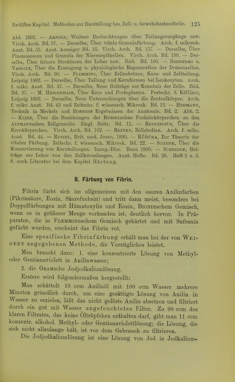 Abt. 1S92. — Arnold, Weitere Beobachtungen über Teilungsvorgänge usw. Virch. Aich. Bd. 97. — Derselbe, Über vitale Granulafärbung. Arch. f. mikrosk. Auat. Bd. 55. Anat. Anzeiger Bd. IG. Virch. Arch. Bd. 157. — Derselbe, Über Plasinosomen und Granula der Nierenepithelien. Virch. Arch. Bd. 199. — Der- selbe, Über feinero Strukturen der Leber usw. Ibid. Bd. 16G. — Bizzozero u. Vassale, Über die Erzeugung u. physiologische Regeneration der Drüsenzellen. Virch. Arch. Bd. 90. — Flemming, Über Zellsubstanz, Kern- und Zellteilung. Leipzig 1882. — Derselbe, Über Teilung und Kernfornien bei Leukozyten. Arch. f. mikr. Anat. Bd. 37. — Derselbe, Neue Beiträge zur Kenntnis der Zelle. Lbid. Bd. 37. — M. Heidenhain, Über Kern und Protoplasma. Festschr. f. Kölliker, Leipzig 1892. — Derselbe, Neue Untersuchungen über die Zentralkörper. Arch. f. mikr. Anat. Bd. 43 und Zeitschr. f. wissensch. Mikrosk. Bd. 13. — Hermann, Technik in Merkels und Bonnets Ergebnissen der Anatomie. Bd. 2. Abt. 2. — Klien, Über die Beziehungen der RussELschen Fuchsinkörperchen zu den ALTMANNschen Zellgranulis. Ziegl. Beitr. Bd. 11. — Reddingius, Über die Kernkörperchen. Virch. Arch. Bd. 162. — Reinke, Zellstudien. Arch. f. mikr. Anat. Bd. 44. — Rüssel, Brit. med. Journ. 1890. — Ruzicka, Zur Theorie der vitalen Färbung. Zeitschr. f. wissensch. Mikrosk. Bd. 22. — Schenk, Über die Konservierung von Kernteilungen. Inaug.-Diss. Bonn 1890. — Schridde, Bei- träge zur Lehre von den Zellkörnelungen. Anat. Hefte. Bd. 28. Heft 2 u. 3. S. auch Literatur bei dem Kapitel Härtung. B. Färbung von Fibrin. Fibrin färbt sich im allgemeinen mit den sauren Anilinfarben (Pikrinsäure, Eosin, Säurefuchsin) und tritt dann meist, besonders bei Doppelfärbungen mit Hämatoxylin und Eosin, BiONDischem Gemisch, wenn es in größerer Menge vorhanden ist, deutlich hervor. In Prä- paraten, die in FLEMMiNGschem Gemisch gehärtet und mit Safranin gefärbt wurden, erscheint das Fibrin rot. Eine spezifische Fibrinfärbung erhält man bei der von Wei- gert angegebenen Methode, die Vorzügliches leistet. Man braucht dazu: 1. eine konzentrierte Lösung von Methyl- oder Gentianaviolett in Anilinwasser; 2. die GEAMsche Jodjodkaliumlösung. Erstere wird folgendermaßen hergestellt: Man schüttelt 10 ccm Anilinöl mit 100 ccm Wasser mehrere Minuten gründlich durch, um eine gesättigte Lösung von Anilin in Wasser zu erzielen, läßt das nicht gelöste Anilin absetzen und nitriert durch ein gut mit Wasser angefeuchtetes Filter. Zu 90 ccm des klaren Filtrates, das keine Öltröpfchen enthalten darf, gibt man 11 ccm konzentr. alkohol. Methyl- oder Gentianaviolettlösung; die Lösung, die sich nicht allzulange hält, ist vor dem Gebrauch zu filtrieren. Die Jodjodkaliumlösung ist eine Lösung von Jod in Jodkalium-