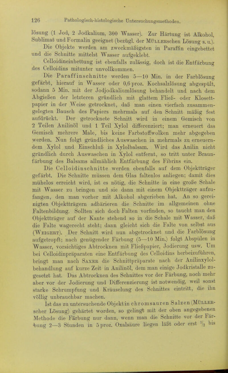 lösung (1 Jod, 2 Jodkalium, 300 Wasser). Zur Härtung ist Alkohol, Sublimat und Formalin geeignet (bezügl. der MÜLLERschen Lösung s. u.). Die Objekte werden am zweckmäßigsten in Paraffin eingebettet und die Schnitte mittelst Wasser aufgeklebt. Celloidineinbettung ist ebenfalls zulässig, doch ist die Entfärbung des Celloidins mitunter unvollkommen. Die Paraffinschnitte werden 5—10 Min. in der Farblösung gefärbt, hierauf in Wasser oder 0,6proz. Kochsalzlösung abgespült, sodann 5 Min. mit der Jodjodkaliumlösung behandelt und nach dem Abgießen der letzteren gründlich mit glattem Fließ- oder Klosett- papier in der Weise getrocknet, daß man einen vierfach zusammen- gelegten Bausch des Papiers mehrmals auf den Schnitt mäßig fest aufdrückt. Der getrocknete Schnitt wird in einem Gemisch von 2 Teilen Anilinöl und 1 Teil Xylol differenziert; man erneuert das Gemisch mehrere Male, bis keine Farbstoff wölken mehr abgegeben werden. Nun folgt gründliches Auswaschen in mehrmals zu erneuern- dem Xylol und Einschluß in Xylolbalsam. Wird das Anilin nicht gründlich durch Auswaschen in Xylol entfernt, so tritt unter Braun- färbung des Balsams allmählich Entfärbung des Fibrins ein. Die Celloidinschnitte werden ebenfalls auf dem Objektträger gefärbt. Die Schnitte müssen dem Glas faltenlos anliegen; damit dies mühelos erreicht wird, ist es nötig, die Schnitte in eine große Schale mit Wasser zu bringen und sie dann mit einem Objektträger aufzu- fangen, den man vorher mit Alkohol abgerieben hat. An so gerei- nigten Objektträgern adhärieren die Schnitte im allgemeinen ohne Faltenbildung. Sollten sich doch Falten vorfinden, so taucht man den Objektträger auf der Kante stehend so in die Schale mit Wasser, daß die Falte wagerecht steht: dann gleicht sich die Falte von selbst aus (Weigert). Der Schnitt wird nun abgetrocknet und die Farblösung aufgetropft; nach genügender Färbung (5—10 Min.) folgt Abspülen in Wasser, vorsichtiges Abtrocknen mit Fließpapier, Jodierung usw. Um bei Celloidinpräparaten eine Entfärbung des Celloidins herbeizuführen, bringt man nach Saxer die Schnittpräparate nach der Anilinxylol- behandlung auf kurze Zeit in Anilinöl, dem man einige Jodkristalle zu- gesetzt hat. Das Abtrocknen des Schnittes vor der Färbung, noch mehr aber vor der Jodierung und Differenzierung ist notwendig, weil sonst starke Schrumpfung und Kräuselung des Schnittes eintritt, die ihn völlig unbrauchbar machen. Ist das zu untersuchende Objekt in chromsauren Salzen (Müller- scher Lösung) gehärtet worden, so gelingt mit der oben angegebenen Methode die Färbung nur dann, wenn man die Schnitte vor der Fär- bung 2—3 Stunden in 5 proz. Oxalsäure liegen läßt oder erst V2 bis