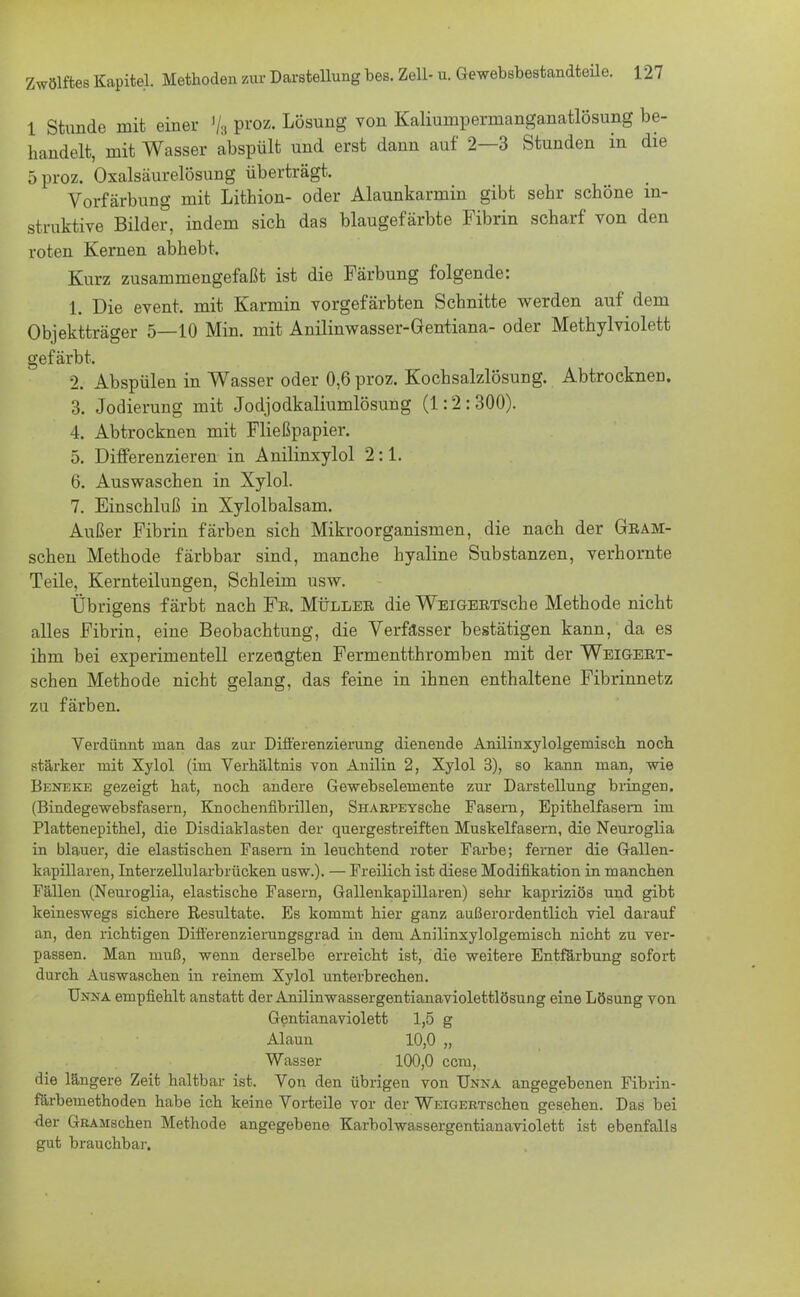 1 Stunde mit einer % proz. Lösung von Kaliumpermanganatlösung be- handelt, mit Wasser abspült und erst dann auf 2—3 Stunden in die 5 proz. Oxalsäurelösung überträgt. Vorfärbung mit Lithion- oder Alaunkarmin gibt sehr schöne in- struktive Bilder, indem sich das blaugefärbte Fibrin scharf von den roten Kernen abhebt. Kurz zusammengefaßt ist die Färbung folgende: 1. Die event, mit Karmin vorgefärbten Schnitte werden auf dem Objektträger 5—10 Min. mit Anilinwasser-Öentiana- oder Methylviolett gefärbt. % Abspülen in Wasser oder 0,6 proz. Kochsalzlösung. Abtrocknen. 3. Jodierung mit Jodjodkaliumlösung (1:2:300). 4. Abtrocknen mit Fließpapier. 5. Differenzieren in Anilinxylol 2:1. 6. Auswaschen in Xylol. 7. Einschluß in Xylolbalsam. Außer Fibrin färben sich Mikroorganismen, die nach der Geam- schen Methode färbbar sind, manche hyaline Substanzen, verhornte Teile, Kernteilungen, Schleim usw. Übrigens färbt nach Fe. Mülles die WEiGEETsche Methode nicht alles Fibrin, eine Beobachtung, die Verfasser bestätigen kann, da es ihm bei experimentell erzeugten Fermentthromben mit der Weigeet- schen Methode nicht gelang, das feine in ihnen enthaltene Fibrinnetz zu färben. Verdünnt man das zur Differenzierung dienende Anilinxylolgemisch noch stärker mit Xylol (im Verhältnis von Anilin 2, Xylol 3), so kann man, wie Beneke gezeigt bat, noch andere Gewebseleniente zur Darstellung bringen. (Bindegewebsfasern, Knochenfibrillen, SnARPEYscbe Fasern, Epithelfasem im Plattenepithel, die Disdiaklasten der quergestreiften Muskelfasern, die Neuroglia in blauer, die elastischen Fasern in leuchtend roter Farbe; femer die Gallen- kapillaren, Interzellnlarbrücken usw.). — Freilich ist diese Modifikation in manchen Fällen (Neuroglia, elastische Fasern, Gallenkapillaren) sehr kapriziös und gibt keineswegs sichere Resultate. Es kommt hier ganz außerordentlich viel darauf an, den richtigen Differenzierungsgrad in dem Anilinxylolgemisch nicht zu ver- passen. Man muß, wenn derselbe erreicht ist, die weitere Entfärbung sofort durch Auswaschen in reinem Xylol unterbrechen. Unna empfiehlt anstatt der Anüinwassergentianaviolettlösung eine Lösung von Gentianaviolett 1,5 g Alaun 10,0 „ Wasser 100,0 ccm, die längere Zeit haltbar ist. Von den übrigen von Unna angegebenen Fibrin- färbemethoden habe ich keine Vorteile vor der WiaGERTschen gesehen. Das bei •der GRAMschen Methode angegebene Karbolwassergentianaviolett ist ebenfalls gut brauchbar.
