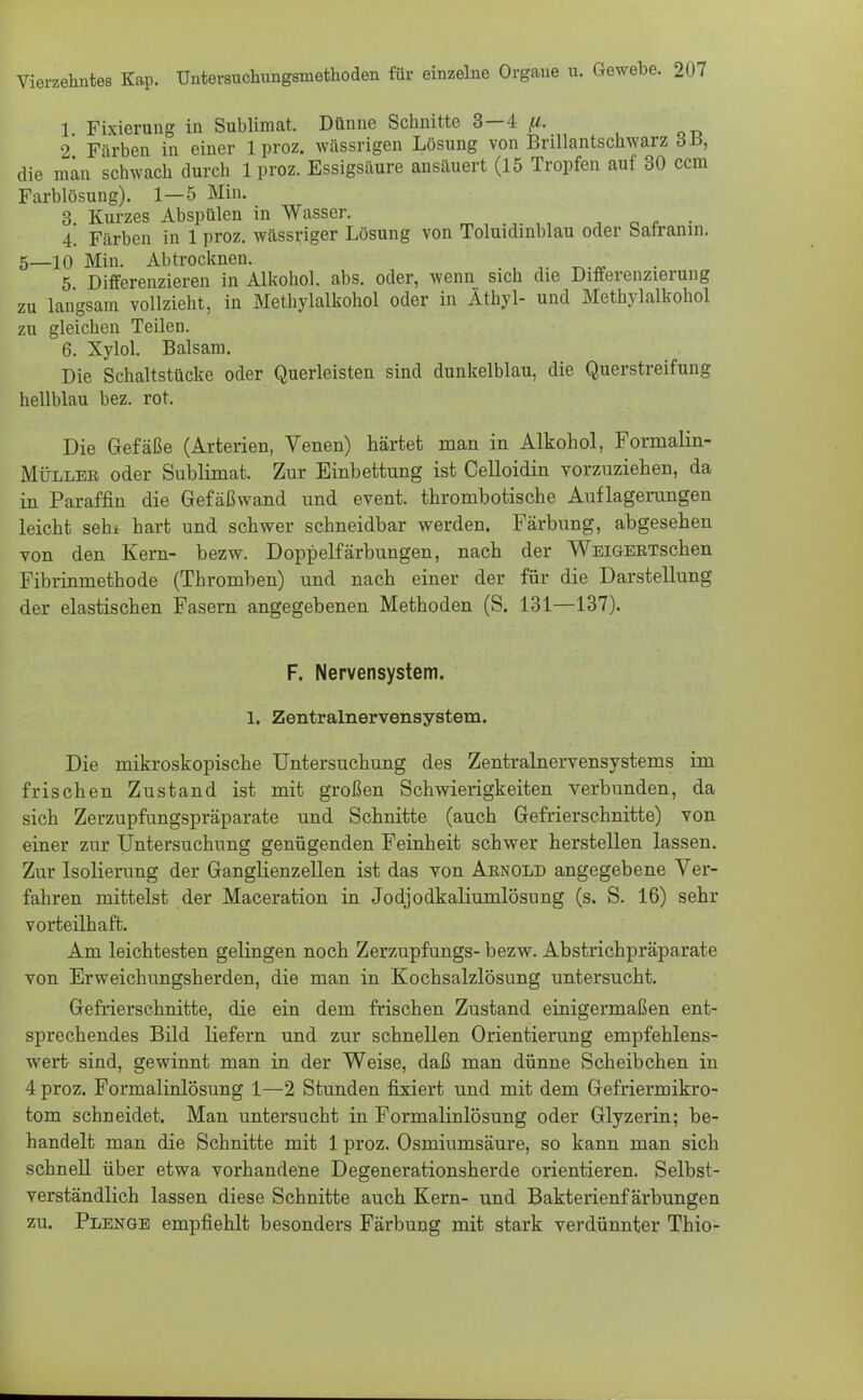 1 Fixierung in Sublimat. Dünne Schnitte 3—4 (i. 2 Färben in einer 1 proz. wässrigen Lösung von Brillantschwarz dl*, die man schwach durch 1 proz. Essigsäure ansäuert (15 Tropfen auf 30 ccm Farblösung). 1—5 Min. 3. Kurzes Abspülen in Wasser. 4. Färben in 1 proz. wässriger Lösung von Toluidinblau oder Sairanin. 5_10 Min. Abtrocknen. 5 Differenzieren in Alkohol, abs. oder, wenn sich die Differenzierung zu langsam vollzieht, in Methylalkohol oder in Äthyl- und Methylalkohol zu gleichen Teilen. 6. Xylol. Balsam. Die Schaltstücke oder Querleisten sind dunkelblau, die Querstreifung hellblau bez. rot. Die Gefäße (Arterien, Venen) härtet man in Alkohol, Fornialin- Müller oder Sublimat. Zur Einbettung ist Celloidin vorzuziehen, da in Paraffin die Gefäßwand und event. thrombotische Auflagerungen leicht sein hart und schwer schneidbar werden. Färbung, abgesehen von den Kern- bezw. Doppelfärbungen, nach der WEiGERTschen Fibrinmethode (Thromben) und nach einer der für die Darstellung der elastischen Fasern angegebenen Methoden (S. 131—137). F. Nervensystem. 1. Zentralnervensystem. Die mikroskopische Untersuchung des Zentralnervensystems im frischen Zustand ist mit großen Schwierigkeiten verbunden, da sich Zerzupfungspräparate und Schnitte (auch Gefrierschnitte) von einer zur Untersuchung genügenden Feinheit schwer herstellen lassen. Zur Isolierung der Ganglienzellen ist das von Arnold angegebene Ver- fahren mittelst der Maceration in Jodjodkaliumlösung (s. S. 16) sehr vorteilhaft. Am leichtesten gelingen noch Zerzupfungs- bezw. Abstrichpräparate von Erweichungsherden, die man in Kochsalzlösung untersucht. Gefrierschnitte, die ein dem frischen Zustand einigermaßen ent- sprechendes Bild liefern und zur schnellen Orientierung empfehlens- wert sind, gewinnt man in der Weise, daß man dünne Scheibchen in 4 proz. Formalinlösung 1—2 Stunden fixiert und mit dem Gefriermikro- tom schneidet. Man untersucht in Formalinlösung oder Glyzerin; be- handelt man die Schnitte mit 1 proz. Osmiumsäure, so kann man sich schnell über etwa vorhandene Degenerationsherde orientieren. Selbst- verständlich lassen diese Schnitte auch Kern- und Bakterienfärbungen zu. Plenge empfiehlt besonders Färbung mit stark verdünnter Thio-