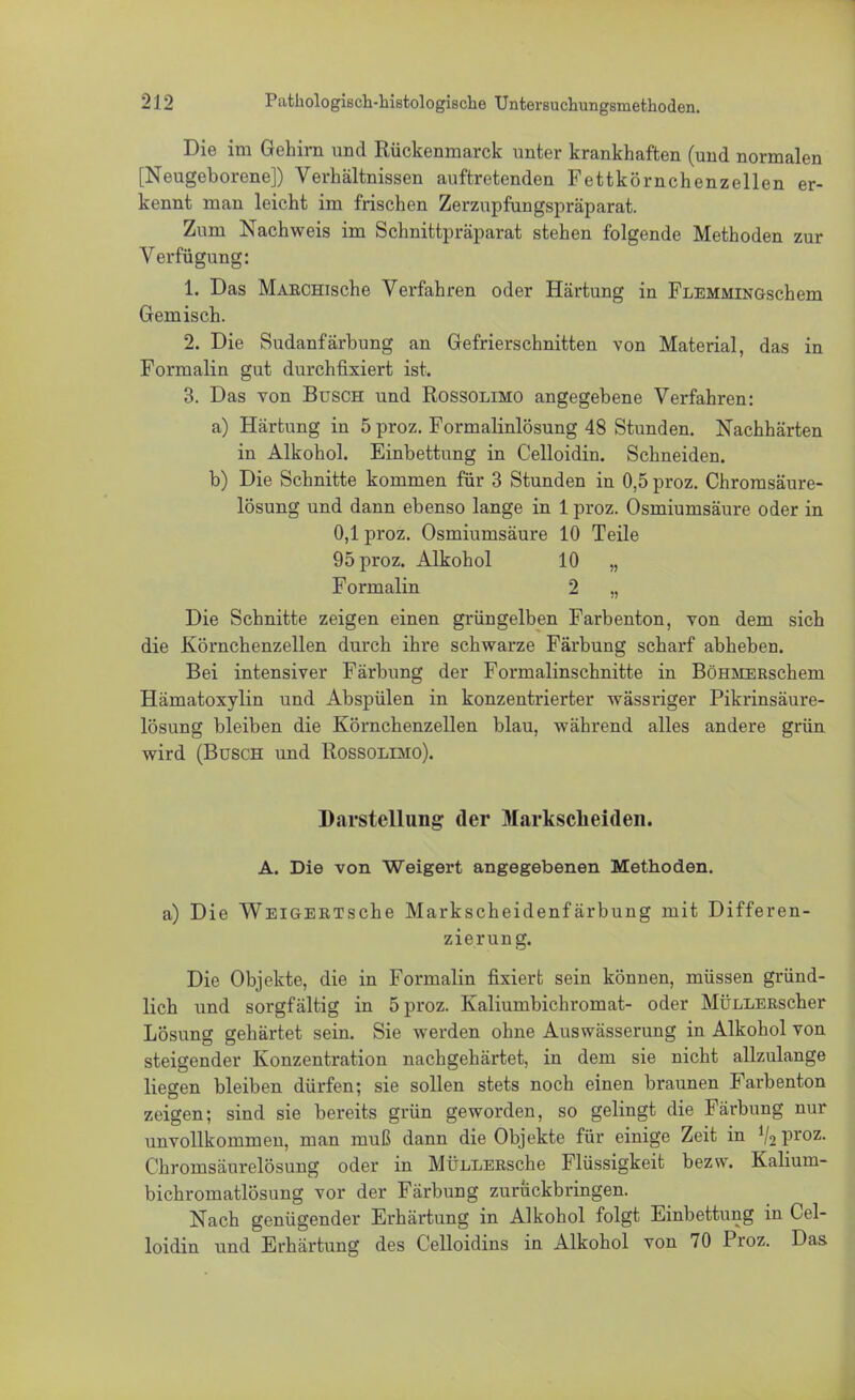 Die im Gehirn und Rückenmarck unter krankhaften (und normalen [Neugeborene]) Verhältnissen auftretenden Fettkörnchenzellen er- kennt man leicht im frischen Zerzupfungspräparat. Zum Nachweis im Schnittpräparat stehen folgende Methoden zur Verfügung: 1. Das MABCHische Verfahren oder Härtung in FlemmingscIiem Gemisch. 2. Die Sudanfärbung an Gefrierschnitten von Material, das in Formalin gut durchfixiert ist. 3. Das von Büsch und Rossolimo angegebene Verfahren: a) Härtung in 5 proz. Formalinlösung 48 Stunden. Nachhärten in Alkohol. Einbettung in Celloidin. Schneiden. b) Die Schnitte kommen für 3 Stunden in 0,5 proz. Chromsäure- lösung und dann ebenso lange in 1 proz. Osmiumsäure oder in 0,1 proz. Osmiumsäure 10 Teile 95 proz. Alkohol 10 „ Formalin 2 „ Die Schnitte zeigen einen grüngelben Farbenton, von dem sich die Körnchenzellen durch ihre schwarze Färbung scharf abheben. Bei intensiver Färbung der Formalinschnitte in BöHMERschem Hämatoxylin und Abspülen in konzentrierter wässriger Pikrinsäure- lösung bleiben die Körnchenzellen blau, während alles andere grün wird (Busch und Rossolimo). Darstellung der Markscheiden. A. Die von Weigert angegebenen Methoden. a) Die W ei gebt s che Markscheidenfärbung mit Differen- zierung. Die Objekte, die in Formalin fixiert sein können, müssen gründ- lich und sorgfältig in 5 proz. Kaliumbichromat- oder MÜLLEEscher Lösung gehärtet sein. Sie werden ohne Auswässerung in Alkohol von steigender Konzentration nachgehärtet, in dem sie nicht allzulange liegen bleiben dürfen; sie sollen stets noch einen braunen Farbenton zeigen; sind sie bereits grün geworden, so gelingt die Färbung nur unvollkommen, man muß dann die Objekte für einige Zeit in V2 Proz- Chromsäurelösung oder in MÜLLERsche Flüssigkeit bezw. Kalium- bichromatlösung vor der Färbung zurückbringen. Nach genügender Erhärtung in Alkohol folgt Einbettung in Cel- loidin und Erhärtung des Celloidins in Alkohol von 70 Proz. Das