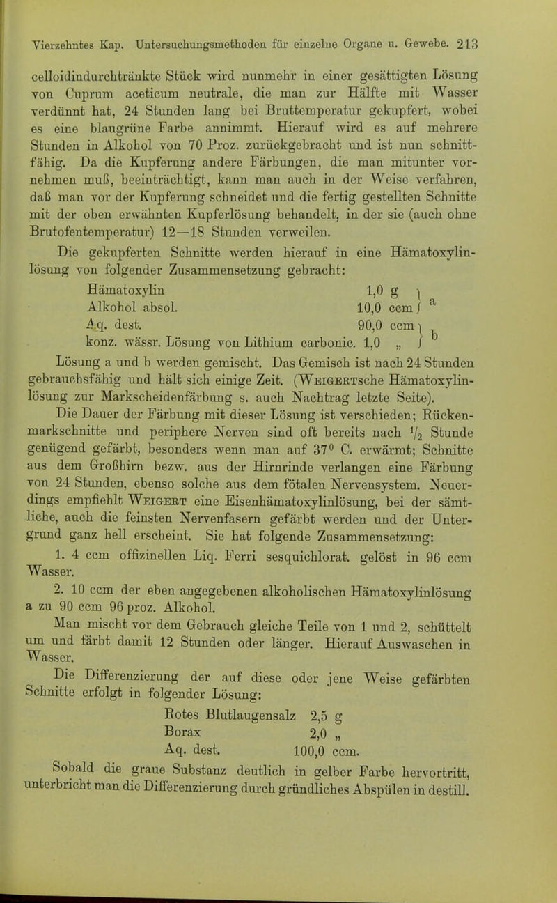 celloidindurchtränkte Stück wird nunmehr in einer gesättigten Lösung von Cuprum aceticum neutrale, die man zur Hälfte mit Wasser verdünnt hat, 24 Stunden lang bei Bruttemperatur gekupfert, wobei es eine blaugrüne Farbe annimmt. Hierauf wird es auf mehrere Stunden in Alkohol von 70 Proz. zurückgebracht und ist nun schnitt- fähig. Da die Kupferung andere Färbungen, die man mitunter vor- nehmen muß, beeinträchtigt, kann man auch in der Weise verfahren, daß man vor der Kupferung schneidet und die fertig gestellten Schnitte mit der oben erwähnten Kupferlösung behandelt, in der sie (auch ohne Brutofentemperatur) 12—18 Stunden verweilen. Die gekupferten Schnitte werden hierauf in eine Hämatoxylin- lösung von folgender Zusammensetzung gebracht: Hämatoxylin 1,0 g •( Alkohol absol. 10,0 ccm / a Aq. dest. 90,0 ccm^ konz. wässr. Lösung von Lithium carbonic. 1,0 „ / Lösung a und b werden gemischt. Das Gemisch ist nach 24 Stunden gebrauchsfähig und hält sich einige Zeit. (WEiGERTsche Hämatoxylin- lösung zur Markscheidenfärbung s. auch Nachtrag letzte Seite). Die Dauer der Färbung mit dieser Lösung ist verschieden; Rücken- markschnitte und periphere Nerven sind oft bereits nach V2 Stunde genügend gefärbt, besonders wenn man auf 37° C. erwärmt; Schnitte aus dem Großhirn bezw. aus der Hirnrinde verlangen eine Färbung von 24 Stunden, ebenso solche aus dem fötalen Nervensystem. Neuer- dings empfiehlt Weigert eine Eisenhämatoxylinlösung, bei der sämt- liche, auch die feinsten Nervenfasern gefärbt werden und der Unter- grund ganz hell erscheint. Sie hat folgende Zusammensetzung: 1. 4 ccm offizineilen Liq. Ferri sesquichlorat. gelöst in 96 ccm Wasser. 2. 10 ccm der eben angegebenen alkoholischen Hämatoxylinlösung a zu 90 ccm 96 proz. Alkohol. Man mischt vor dem Gebrauch gleiche Teile von 1 und 2, schüttelt um und färbt damit 12 Stunden oder länger. Hierauf Auswaschen in Wasser. Die Differenzierung der auf diese oder jene Weise gefärbten Schnitte erfolgt in folgender Lösung: Rotes Blutlau gensalz 2,5 g Borax 2,0 „ Aq. dest. 100,0 ccm. Sobald die graue Substanz deutlich in gelber Farbe hervortritt, unterbricht man die Differenzierung durch gründliches Abspülen in destill.