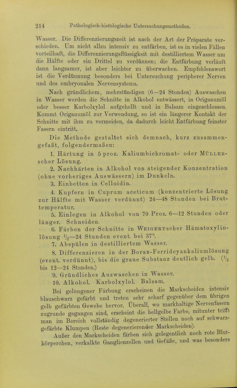 Wasser. Die Differenzierungszeit ist nach der Art der Präparate ver- schieden. Um nicht allzu intensiv zu entfärben, ist es in vielen Fällen vorteilhaft, die Differenzierungsflüssigkeit mit destilliertem Wasser um die Hälfte oder ein Drittel zu verdünnen; die Entfärbung verläuft dann langsamer, ist aber leichter zu überwachen. Empfehlenswert ist die Verdünnung besonders bei Untersuchung peripherer Nerven und des embryonalen Nervensystems. Nach gründlichem, mehrstündigen (6—24 Stunden) Auswaschen in Wasser werden die Schnitte in Alkohol entwässert, in Origanumöl oder besser Karbolxylol aufgehellt und in Balsam eingeschlossen. Kommt Origanumöl zur Verwendung, so ist ein längerer Kontakt der Schnitte mit ihm zu vermeiden, da dadurch leicht Entfärbung feinster Fasern eintritt. Die Methode gestaltet sich demnach, kurz zusammen- gefaßt, folgendermaßen: 1. Härtung in 5 proz. Kaliumbichromat- oder Müllek- scher Lösung. 2. Nachhärten in Alkohol von steigender Konzentration (ohne vorheriges Auswässern) im Dunkeln. 3. Einbetten in Celloidin. 4. Kupfern in Cuprum aceticum (konzentrierte Lösung zur Hälfte mit Wasser verdünnt) 24—48 Stunden bei Brut- temperatur. 5. Einlegen in Alkohol von 70 Proz. 6—12 Stunden oder länger. Schneiden. 6. Färben der Schnitte in Wei gebt scher Hämatoxylin- lösung 1I2—24 Stunden event. bei 37°. 7. Abspülen in destilliertem Wasser. 8. Differenzieren in der Borax-Ferridcyankaliumlösung (event. verdünnt), bis die graue Substanz deutlich gelb. (V2 bis 12—24 Stunden.) 9. Gründliches Auswaschen in Wasser. 10. Alkohol. Karbolxylol. Balsam. Bei gelungener Färbung erscheinen die Markscheiden intensiv blauschwarz gefärbt und treten sehr scharf gegenüber dem übrigen gelb gefärbten Gewebe hervor. Überall, wo markhaltige Nervenfasern zugrunde gegangen sind, erscheint die hellgelbe Farbe, mitunter trifft man im Bereich vollständig degenerierter Stellen noch auf schwarz- gefärbte Klumpen (Reste degenerierender Markscheiden). Außer den Markscheiden färben sich gelegentlich noch rote Blut- körperchen, verkalkte Ganglienzellen und Gefäße, und was besonders