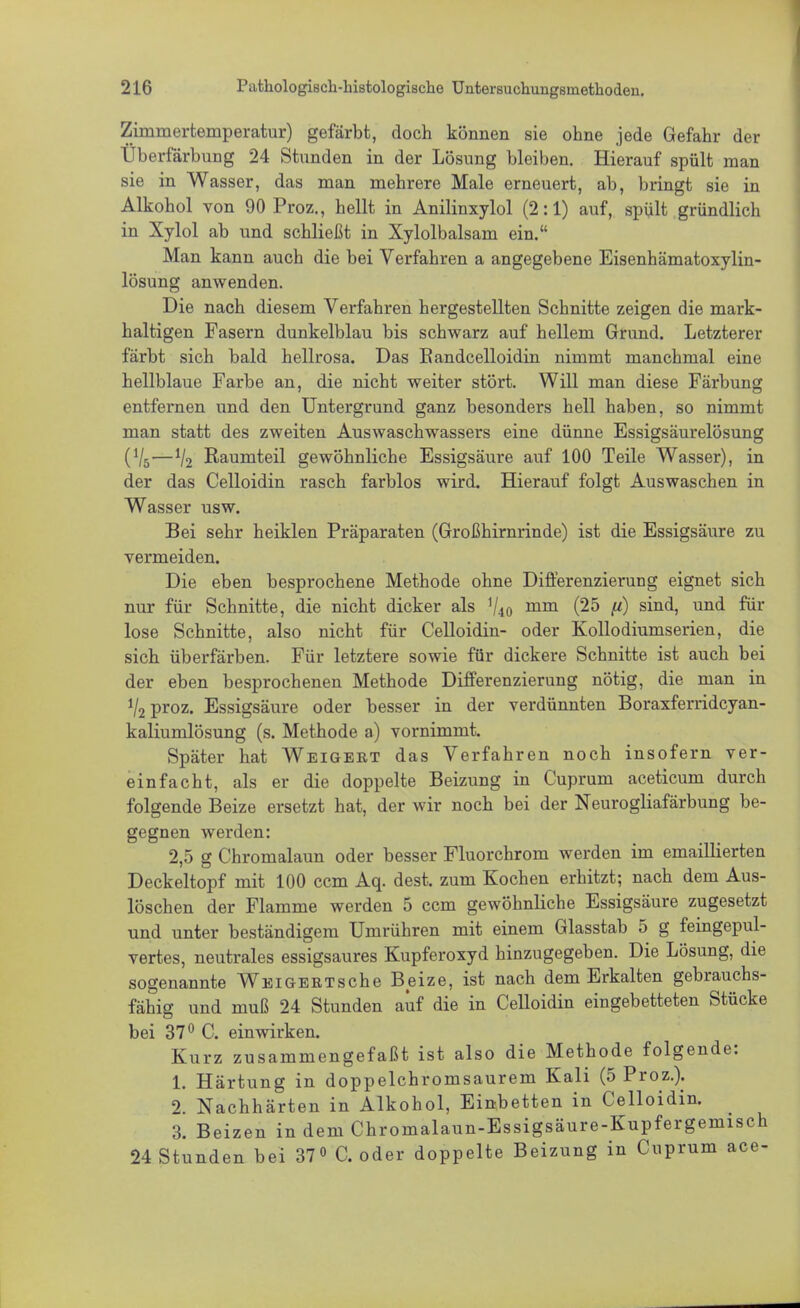 Zimmertemperatur) gefärbt, doch können sie ohne jede Gefahr der Überfärbung 24 Stunden in der Lösung bleiben. Hierauf spült man sie in Wasser, das man mehrere Male erneuert, ab, bringt sie in Alkohol von 90 Proz., hellt in Anilinxylol (2:1) auf, spült gründlich in Xylol ab und schließt in Xylolbalsam ein. Man kann auch die bei Verfahren a angegebene Eisenhämatoxylin- lösung anwenden. Die nach diesem Verfahren hergestellten Schnitte zeigen die mark- haltigen Fasern dunkelblau bis schwarz auf hellem Grund. Letzterer färbt sich bald hellrosa. Das Bandcelloidin nimmt manchmal eine hellblaue Farbe an, die nicht weiter stört. Will man diese Färbung entfernen und den Untergrund ganz besonders hell haben, so nimmt man statt des zweiten Auswaschwassers eine dünne Essigsäurelösung (V5—V2 Raumteil gewöhnliche Essigsäure auf 100 Teile Wasser), in der das Celloidin rasch farblos wird. Hierauf folgt Auswaschen in Wasser usw. Bei sehr heiklen Präparaten (Großhirnrinde) ist die Essigsäure zu vermeiden. Die eben besprochene Methode ohne Differenzierung eignet sich nur für Schnitte, die nicht dicker als V40 mm (25 (i) sind, und für lose Schnitte, also nicht für Celloidin- oder Kollodiumserien, die sich überfärben. Für letztere sowie für dickere Schnitte ist auch bei der eben besprochenen Methode Differenzierung nötig, die man in V2 proz. Essigsäure oder besser in der verdünnten Boraxferridcyan- kaliumlösung (s. Methode a) vornimmt. Später hat Weigert das Verfahren noch insofern ver- einfacht, als er die doppelte Beizung in Cuprum aceticum durch folgende Beize ersetzt hat, der wir noch bei der Neurogliafärbung be- gegnen werden: 2,5 g Chromalaun oder besser Fluorchrom werden im emaillierten Deckeltopf mit 100 ccm Aq. dest. zum Kochen erhitzt; nach dem Aus- löschen der Flamme werden 5 ccm gewöhnliche Essigsäure zugesetzt und unter beständigem Umrühren mit einem Glasstab 5 g feingepul- vertes, neutrales essigsaures Kupferoxyd hinzugegeben. Die Lösung, die sogenannte Vif ei GERT sehe Beize, ist nach dem Erkalten gebrauchs- fähig und muß 24 Stunden auf die in Celloidin eingebetteten Stücke bei 37° C. einwirken. Kurz zusammengefaßt ist also die Methode folgende: 1. Härtung in doppelchromsaurem Kali (5 Proz.). 2. Nachhärten in Alkohol, Einbetten in Celloidin. 3. Beizen in dem Chromalaun-Essigsäure-Kupfergemisch 24 Stunden bei 37° C. oder doppelte Beizung in Cuprum ace-