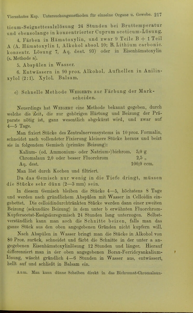 ticum-Seignettesalzlösung 24 Stunden bei Bruttemperatur und ebensolange in konzentrierter Cuprum aceticum-Lösung. 4. Färben in Hämatoxylin, und zwar 9 Teile B + 1 Teil A (A. Hämatoxylin 1, Alkohol absol. 10; B.Lithium carbonic. konzentr. Lösung 7, Aq. dest. 93) oder in Eisenhämatoxylin (s. Methode a). 5. Abspülen in Wasser. 6. Entwässern in 90 proz. Alkohol, Aufhellen in Anilin- xylol (2:1). Xylol. Balsam. c) Schnelle Methode Weigerts zur Färbung der Mark- scheiden. Neuerdings hat Weigert eine Methode bekannt gegeben, durch welche die Zeit, die zur gehörigen Härtung und Beizung der Prä- parate nötig ist, ganz wesentlich abgekürzt wird, und zwar auf 4—5 Tage. Man fixiert Stücke des Zentralnervensystems in 10 proz. Formalin, schneidet nach vollendeter Fixierung kleinere Stücke heraus und beizt sie in folgendem Gemisch (primäre Beizung): Kalium- (od. Ammonium- oder Natrium-) bichrom. 5,0 g Chromalaun 2,0 oder besser Fluorchrom 2,5 „ Aq. dest. 100,0 ccm. Man löst durch Kochen und filtriert. Da das Gemisch nur wenig in die Tiefe dringt, müssen die Stücke sehr dünn (2—3 mm) sein. In diesem Gemisch bleiben die Stücke 4—5, höchstens 8 Tage und werden nach gründlichem Abspülen mit Wasser in Celloidin ein- gebettet. Die celloidindurchtränkten Stücke werden dann einer zweiten Beizung (sekundäre Beizung) in dem unter b erwähnten Fluorchrom- Kupferacetat-Essigsäuregemisch 24 Stunden lang unterzogen. Selbst- verständlich kann man auch die Schnitte beizen, falls man das ganze Stück aus den oben angegebenen Gründen nicht kupfern will. Nach Abspülen in Wasser bringt man die Stücke in Alkohol von 80 Proz. zurück, schneidet und färbt die Schnitte in der unter a an- gegebenen Eisenhämatoxylinlösung 12 Stunden und länger. Hierauf differenziert man in der oben angegebenen Borax-Ferridcyankalium- lösung, wäscht gründlich 4—6 Stunden in Wasser aus, entwässert, hellt auf und schließt in Balsam ein. Anm. Man kann dünne Scheiben direkt in das Bichromat-Chronialaun-