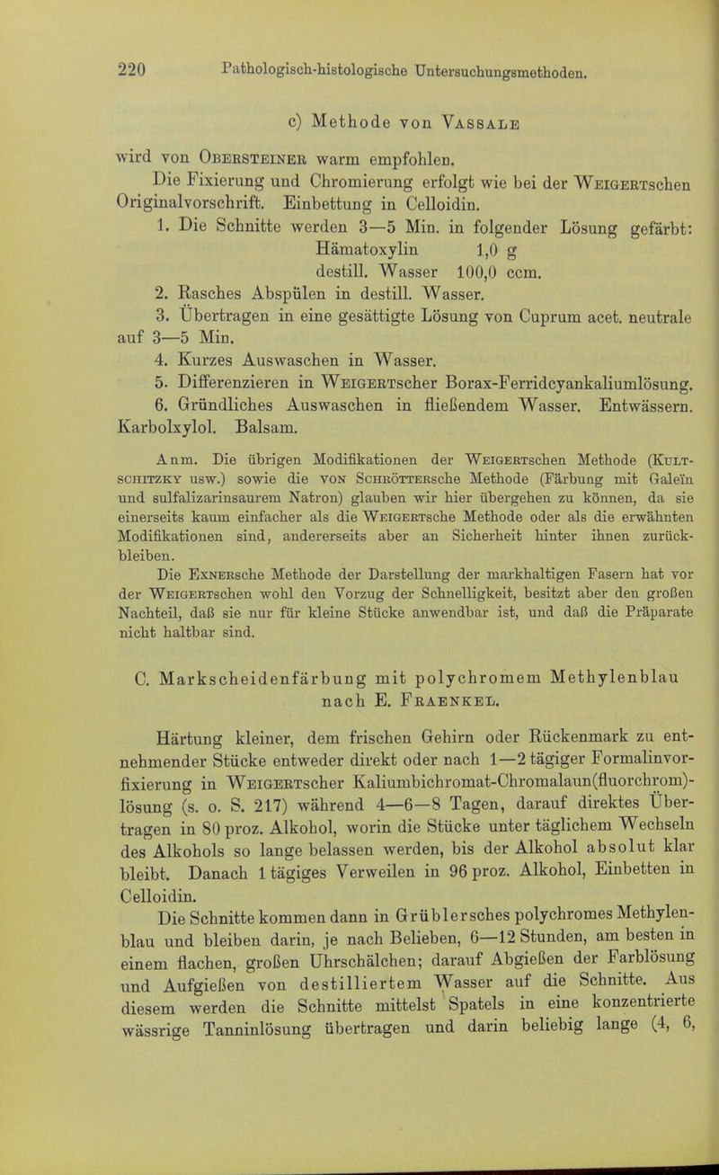 c) Methode von Vassale wird von Obersteiner warm empfohlen. Die Fixierung und Chromierung erfolgt wie bei der WEiGERTschen Originalvorschrift. Einbettung in Celloidin. 1. Die Schnitte werden 3—5 Min. in folgender Lösung gefärbt: Häniatoxylin 1,0 g destill. Wasser 100,0 ccm. 2. Rasches Abspülen in destill. Wasser. 3. Übertragen in eine gesättigte Lösung von Cuprum acet. neutrale auf 3—5 Min. 4. Kurzes Auswaschen in Wasser. 5. Differenzieren in WEiGERTscher Borax-Ferridcyankaliumlösung. 6. Gründliches Auswaschen in fließendem Wasser. Entwässern. Karbolxylol. Balsam. Anm. Die übrigen Modifikationen der WEiGERTschen Methode (Kult- schitzky usw.) sowie die von ScHRÖTTERsche Methode (Färbung mit Gale'fn und sulfalizarinsaurem Natron) glauben wir hier übergehen zu können, da sie einerseits kaum einfacher als die WEiGERTsche Methode oder als die erwähnten Modifikationen sind, andererseits aber an Sicherheit hinter ihnen zurück- bleiben. Die ExNERsche Methode der Darstellung der markhaltigen Fasern hat vor der WEiGERTschen wohl den Vorzug der Schnelligkeit, besitzt aber den großen Nachteil, daß sie nur für kleine Stücke anwendbar ist, und daß die Präparate nicht haltbar sind. C. Markscheidenfärbung mit polychromem Methylenblau nach E. Fraenkel. Härtung kleiner, dem frischen Gehirn oder Rückenmark zu ent- nehmender Stücke entweder direkt oder nach 1—2 tägiger Formalinvor- fixierung in WEiGERTscher Kaliumbichromat-Chromalaun(fluorchroni)- lösung (s. o. S. 217) während 4—6—8 Tagen, darauf direktes Über- tragen in 80 proz. Alkohol, worin die Stücke unter täglichem Wechseln des Alkohols so lange belassen werden, bis der Alkohol absolut klar bleibt. Danach 1 tägiges Verweilen in 96 proz. Alkohol, Einbetten in Celloidin. Die Schnitte kommen dann in Grüblersches polychromes Methylen- blau und bleiben darin, je nach Belieben, 6—12 Stunden, am besten in einem flachen, großen Uhrschälchen; darauf Abgießen der Farblösung und Aufgießen von destilliertem Wasser auf die Schnitte. Aus diesem werden die Schnitte mittelst Spatels in eine konzentrierte